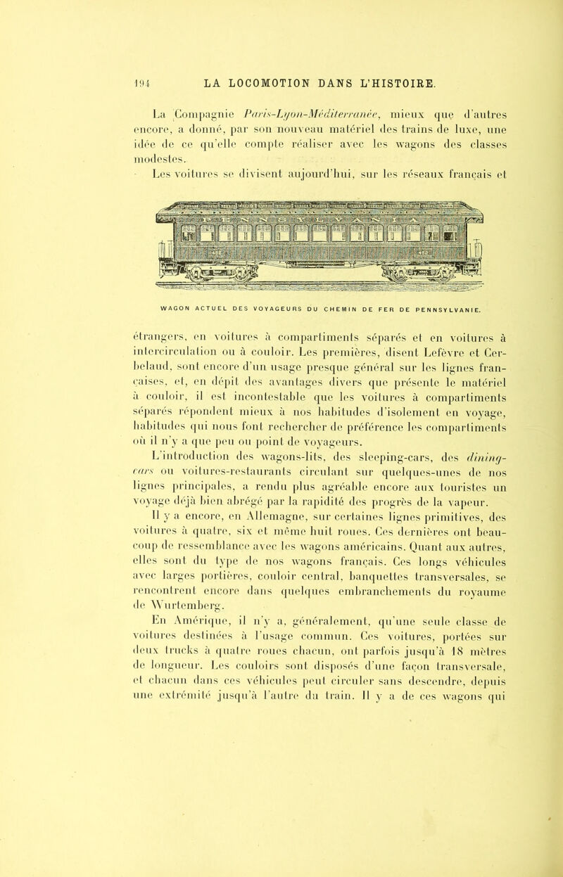 La 'Compagnie Paris-Lyon-Mediterranée, mieux que d’autres encore, a donné, par son nouveau matériel des trains de luxe, une idée de ce qu’elle compte réaliser avec les wagons des classes modestes.. Les voitures se divisent aujourd’hui, sur les réseaux français et WAGON ACTUEL DES VOYAGEURS DU CHEMIN DE FER DE PENNSYLVANIE. étrangers, en voitures à compartiments séparés et en voitures à intercirculation ou à couloir. Les premières, disent Lefèvre et Cer- belaud, sont encore d’un usage presque général sur les lignes fran- çaises, et, en dépit des avantages divers que présente le matériel à couloir, il est incontestable que les voitures à compartiments séparés répondent mieux à nos habitudes d’isolement en voyage, habitudes qui nous font rechercher de préférence les compartiments où il n’y a que peu ou point de voyageurs. L introduction des wagons-lits, des sleeping-cars, des dining- ears ou voitures-restaurants circulant sur quelques-unes de nos lignes principales, a rendu plus agréable encore aux touristes un voyage déjà bien abrégé par la rapidité des progrès de la vapeur. Il y a encore, en Allemagne, sur certaines lignes primitives, des voitures à quatre, six et même huit roues. Ces dernières ont beau- coup de ressemblance avec les wagons américains. Quant aux autres, elles sont du type de nos wagons français. Ces longs véhicules avec larges portières, couloir central, banquettes transversales, se rencontrent encore dans quelques embranchements du royaume de Wurtemberg. En Amérique, il n’y a, généralement, qu’une seule classe de voitures destinées à l’usage commun. Ces voitures, portées sur deux trucks à quatre roues chacun, ont parfois jusqu’à 18 mètres de longueur. Les couloirs sont disposés d’une façon transversale, et chacun dans ces véhicules peut circuler sans descendre, depuis une extrémité jusqu’à l’autre du train. Il y a de ces wagons qui