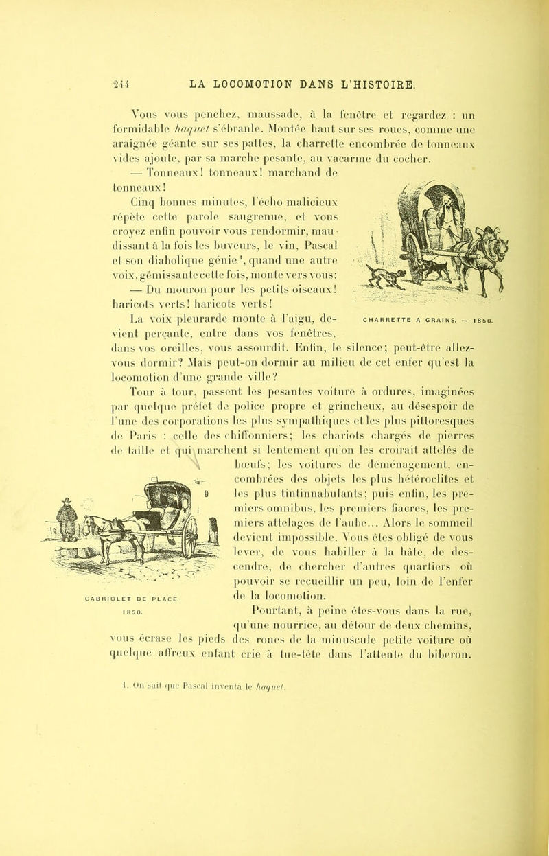 Vous vous penchez, maussade, à la fenêtre et regardez : un formidable haquet s’ébranle. Montée haut sur ses roues, comme une araignée géante sur ses pattes, la charrette encombrée de tonneaux vides ajoute, par sa marche pesante, au vacarme du cocher. — Tonneaux ! tonneaux ! marchand de tonneaux ! Cinq bonnes minutes, l’écho malicieux répète cette parole saugrenue, et vous croyez enfin pouvoir vous rendormir, mau • dissant à la fois les buveurs, le vin, Pascal et son diabolique génie *, quand une autre voix, gémissante cette fois, monte vers vous: — Du mouron pour les petits oiseaux ! haricots verts! haricots verts! La voix pleurarde monte à l’aigu, de- vient perçante, entre dans vos fenêtres, dans vos oreilles, vous assourdit. Enfin, le silence; peut-être allez- vous dormir? Mais peut-on dormir au milieu de cet enfer qu’est la locomotion d’une grande ville? Tour à tour, passent les pesantes voiture à ordures, imaginées par quelque préfet de police propre et grincheux, au désespoir de Tune des corporations les plus sympathiques et les plus pittoresques de Paris : celle des chiffonniers ; les chariots chargés de pierres de taille et qui marchent si lentement qu’on les croirait attelés de bœufs; les voitures de déménagement, en- combrées des objets les plus hétéroclites et les plus tintinnabulants; puis enfin, les pre- miers omnibus, les premiers fiacres, les pre- miers attelages de l’aube... Alors le sommeil devient impossible. Vous êtes obligé de vous lever, de vous habiller à la hâte, de des- cendre, de chercher d’autres quartiers où pouvoir se recueillir un peu, loin de l’enfer de la locomotion. Pourtant, à peine êtes-vous dans la rue, qu’une nourrice, au détour de deux chemins, vous écrase les pieds des roues de la minuscule petite voiture où quelque affreux enfant crie à tue-tête dans l’attente du biberon. CABRIOLET DE PLACE. 18 50. 1. On sait que Pascal inventa le haquet.