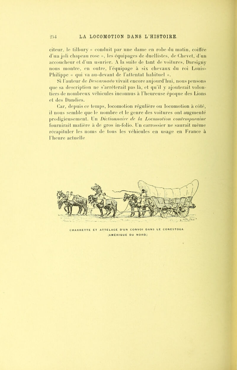 citeur, le tilbury « conduit par une dame en robe du matin, coiffée d’un joli chapeau rose », les équipages de duellistes, de Chevet, d’un accoucheur et d’un usurier. A la suite de tant de voitures, Darsigriy nous montre, en outre, l’équipage à six chevaux du roi Louis- Philippe « qui va au-devant de l’attentat habituel ». Si l’auteur de Desccirnado vivait encore aujourd’hui, nous pensons que sa description ne s’arrêterait pas là, et qu’il y ajouterait volon- tiers de nombreux véhicules inconnus à l’heureuse époque des Lions et des Dandies. Car, depuis ce temps, locomotion régulière ou locomotion à côté, il nous semble que le nombre et le genre des voitures ont augmenté prodigieusement. Un Dictionnaire de la Locomotion contemporaine fournirait matière à de gros in-folio. Un carrossier ne saurait même récapituler les noms de tous les véhicules en usage en France à l’heure actuelle CHARRETTE ET ATTELAGE D’UN CONVOI DANS LE CONESTOGA. (AMÉRIQUE DU NORD.)