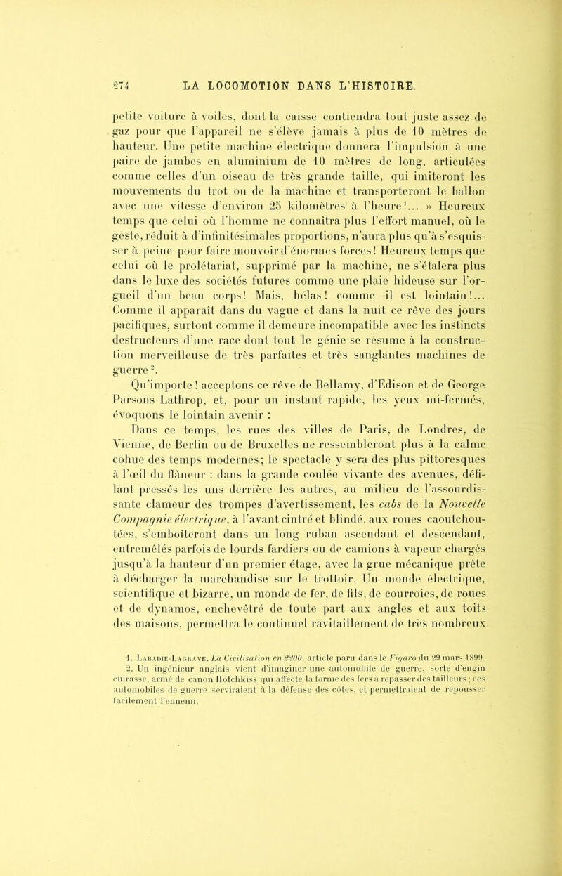 petite voiture à voiles, dont la caisse contiendra tout juste assez de gaz pour que l’appareil ne s’élève jamais à plus de 10 mètres de hauteur. Une petite machine électrique donnera l’impulsion à une paire de jambes en aluminium de 10 mètres de long, articulées comme celles d’un oiseau de très grande taille, qui imiteront les mouvements du trot ou de la machine et transporteront le ballon avec une vitesse d’environ 25 kilomètres à l’heure1... » Heureux temps que celui où l’homme ne connaîtra plus l’effort manuel, où le geste, réduit à d’infinitésimales proportions, n’aura plus qu’à s’esquis- ser à peine pour faire mouvoir d’énormes forces! Heureux temps que celui où le prolétariat, supprimé par la machine, ne s’étalera plus dans le luxe des sociétés futures comme une plaie hideuse sur l’or- gueil d’un beau corps! Mais, hélas! comme il est lointain!... Comme il apparaît dans du vague et dans la nuit ce rêve des jours pacifiques, surtout comme il demeure incompatible avec les instincts destructeurs d’une race dont tout le génie se résume à la construc- tion merveilleuse de très parfaites et très sanglantes machines de guerre2. Qu’importe ! acceptons ce rêve de Bellamy, d’Edison et de George Parsons Lathrop, et, pour un instant rapide, les yeux mi-fermés, évoquons le lointain avenir : Dans ce temps, les rues des villes de Paris, de Londres, de Vienne, de Berlin ou de Bruxelles ne ressembleront plus à la calme cohue des temps modernes; le spectacle y sera des plus pittoresques à l’œil du flâneur : dans la grande coulée vivante des avenues, défi- lant pressés les uns derrière les autres, au milieu de l’assourdis- sante clameur des trompes d’avertissement, les cabs de la Nouvelle Compagnie électrique, à l’avant cintré et blindé, aux roues caoutchou- tées, s’emboîteront dans un long ruban ascendant et descendant, entremêlés parfois de lourds fardiers ou de camions à vapeur chargés jusqu’à la hauteur d’un premier étage, avec la grue mécanique prête à décharger la marchandise sur le trottoir. Un monde électrique, scientifique et bizarre, un monde de fer, de fils, de courroies, de roues et de dynamos, enchevêtré de toute part aux angles et aux toits des maisons, permettra le continuel ravitaillement de très nombreux 1. Labadie-Lagrave. La Civilisation en 2200. article paru dans le Figaro du 29 mars 1899. 2. Un ingénieur anglais vient d’imaginer une automobile de guerre, sorte d’engin cuirassé, armé de canon Hotchkiss qui affecte la forme des fers à repasser des tailleurs ; ces automobiles de guerre serviraient à la défense des côtes, et permettraient de repousser facilement l'ennemi.