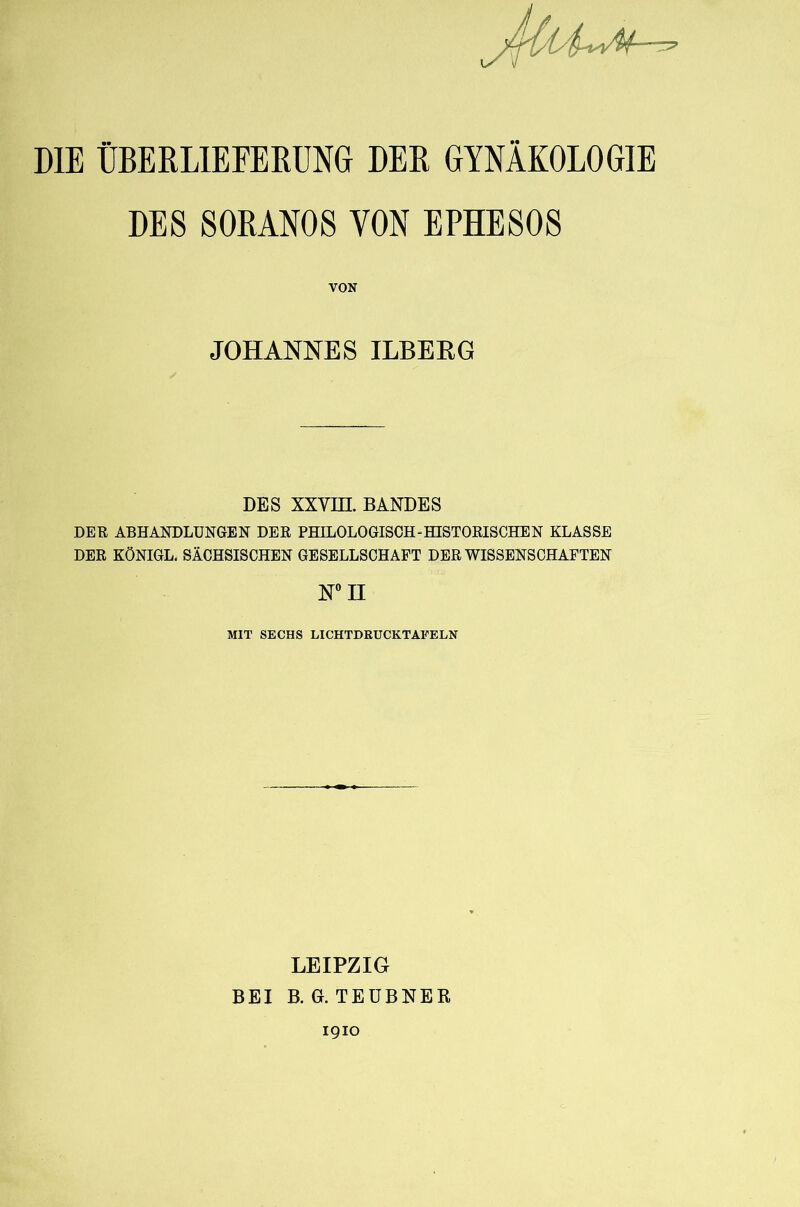 DIE ÜBERLIEFERUNG DER GYNÄKOLOGIE DES SORANOS VON EPHESOS VON JOHANNES ILBEEG DES xxvm. BANDES DER ABHANDLUNGEN DER PHILOLOGISCH-HISTORISCHEN KLASSE DER KÖNIGE. SÄCHSISCHEN GESELLSCHAFT DER WISSENSCHAFTEN MIT SECHS LICHTDRUCKTAFELN LEIPZIG BEI B. G. TEÜBNER