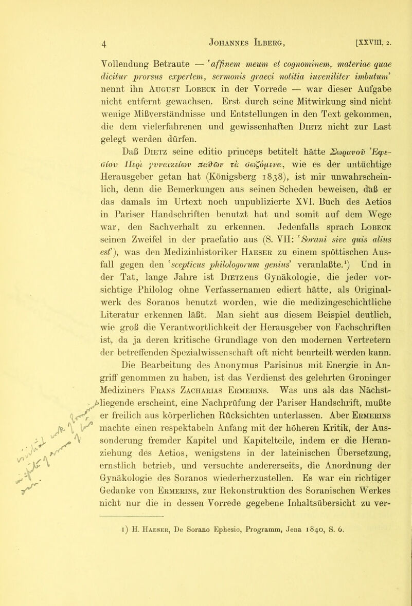 r Vollendung Betraute — ^affinem nieum et cognominem, materiae quae dicitur prorsus expertem, sermonis graeci notitia iuveniliter imhutwn nennt ihn August Lobeck in der Vorrede — war dieser Aufgabe nicht entfernt gewachsen. Erst durch seine Mitwirkung sind nicht wenige Mißverständnisse und Entstellungen in den Text gekommen, die dem vielerfahrenen und gewissenhaften Dietz nicht zur Last gelegt werden dürfen. Daß Dietz seine editio priuceps betitelt hätte UcoQavov ’E(ps- (Jiov Thgi yvvaix£Lcov jtad'öjv tk Ooj^ögeva, wie es der untüchtige Herausgeber getan hat (Königsberg 1838), ist mir unwahrschein- lich, denn die Bemerkungen aus seinen Scheden beweisen, däß er das damals im Urtext noch unpublizierte XVI. Buch des Aetios in Pariser Handschriften benutzt hat und somit auf dem Wege war, den Sachverhalt zu erkennen. Jedenfalls sprach Lobeck seinen Zweifel in der praefatio aus (S. VII: ' Sorani sive quis alius esf), was den Medizinhistoriker Haeser zu einem spöttischen Aus- fall gegen den seeptieus pMlologorum genius’ veranlaßte. Und in der Tat, lange Jahre ist DiETzens Gynäkologie, die jeder vor- sichtige Philolog ohne Verfassernamen ediert hätte, als Original- werk des Soranos benutzt worden, wie die medizingeschichtliche Literatur erkennen läßt. Man sieht aus diesem Beispiel deutlich, wie groß die Verantwortlichkeit der Herausgeber von Fachschriften ist, da ja deren kritische Grundlage von den modernen Vertretern der betreffenden Spezialwissenschaft oft nicht beurteilt werden kann. Die Bearbeitung des Anonymus Parisinus mit Energie in An- griff genommen zu haben, ist das Verdienst des gelehrten Groninger Mediziners Frans Zacharias Ermerins. Was uns als das Nächst- diegende erscheint, eine Nachprüfung der Pariser Handschrift, mußte er freilich aus körperlichen Rücksichten unterlassen. Aber Ermerins machte einen respektabeln Anfang mit der höheren Kritik, der Aus- sonderung fremder Kapitel und Kapitelteile, indem er die Heran- ziehung des Aetios, wenigstens in der lateinischen Übersetzung, ernstlich betrieb, und versuchte andererseits, die Anordnung der Gynäkologie des Soranos wiederherzustellen. Es war ein richtiger Gedanke von Ermerins, zur Rekonstruktion des Soranischen Werkes nicht nur die in dessen Vorrede gegebene Inhaltsübersicht zu ver- i) H. Haeseu, De Sorano Ephesio, Programm, Jena 1840, S. 6.