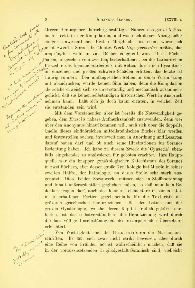 älteren Herausgeber als richtig bestätigt. Nahezu das ganze Aetios- ' ' buch steckt in der Kompilation, und was nach dessen Abzug außer ^ ^ einigen unwesentlichen Kesten übrigbleibt, ist eben, woran ich j^Hinicht zweifle, Sorans berühmtes Werk IJegl yvvaixdow ^a&äv, das >r^.X X-i ursprünglich wohl in vier Bücher emgeteilt war. Diese Bücher Jlliaben, abgesehen vom zweiten^ besterhaltenen, bei der barbarischen ^ ^rozedur des Ineinanderarbeitens mit Aetios durch den Byzantiner einzelnen und großen schwere Schäden erlitten, das letzte ist . X. traurig ruiniert. Den umfangreichen Aetios in seiner Verquickung XXX mit abzudrucken, würde keinen Sinn haben, denn die Kompilation 'i' J ^ als solche erweist sich so unverständig und mechanisch zusammen- -d X geflickt, daß sie keinen selbständigen historischen Wert in Anspruch ^ »X nehmen kann. Läßt sich ja doch kaum erraten, in welcher Zeit sie entstanden sein wird. Mit dem Vorstehenden aber ist bereits die Notwendigkeit ge- geben, dem Muscio nähere Aufmerksamkeit zuzuwenden, denn wer über den Anonymus hinaufkommen will, muß sich über die doppelte Quelle dieses einflußreichen mittellateinischen Buches klar werden und festzustellen suchen, inwieweit man in Anordnung und Lesarten darauf bauen darf und ob auch seine Illustrationen für Soranos Bedeutung haben. Ich habe zu diesem Zweck die 'Gynaecia’ eben- falls eingehender zu analysieren für geboten erachtet. Ihre Haupt- quelle war ein knapper gynäkologischer Katechismus des Soranos in zwei Büchern, aber dessen große Gynäkologie hat Muscio in seiner zweiten Hälfte, der Pathologie, an deren Stelle sehr stark aus- genutzt. Diese beiden Soranwerke müssen sich in Stoffanordnung und Inhalt außerordentlich geglichen haben, so daß man kein Be- denken tragen darf, auch das kleinere, elementare in seinen latei- nisch erhaltenen Partien gegebenenfalls für die Textkritik des größeren griechischen heranzuziehen. Bei den Latina aus der großen Gynäkologie, welche deren Kapitel freilich gekürzt dar- bieten, ist das selbstverständlich; die Heranziehung wird durch die fast völlige Unselbständigkeit des exzerpierenden Übersetzers erleichtert. Von Wichtigkeit sind die Illustrationen der Musciohand- ,, Schriften. Es läßt sich zwar nicht strikt beweisen, aber durch -XX eine Keihe von Gründen höchst wahrscheinlich machen, daß sie in der vorauszusetzenden Originalgestalt Soranisch sind; vielleicht