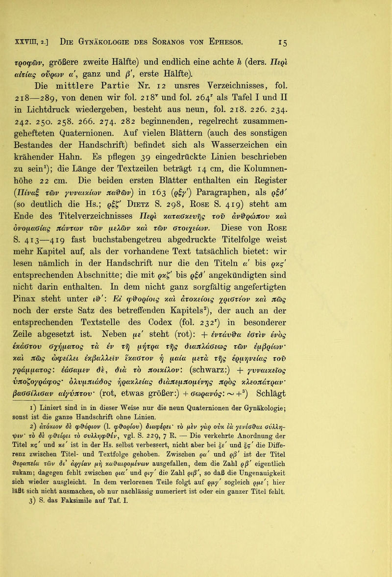 TQoq>wv, größere zweite Hälfte) und endlich eine achte h (ders. Tlsgl alt lag o-ÖQov ganz und ß', erste Hälfte). Die mittlere Partie Nr. 12 unsres Verzeichnisses, fol. 218—289, von denen wir fol. 218^ und fol. 264'' als Tafel I und II in Lichtdruck wiedergeben, besteht aus neun, fol. 218. 226. 234. 242. 250. 258. 266. 274. 282 beginnenden, regelrecht zusammen- gehefteten Quaternionen. Auf vielen Blättern (auch des sonstigen Bestandes der Handschrift) befindet sich als Wasserzeichen ein krähender Hahn. Es pfiegen 39 eingedrückte Linien beschrieben zu sein^); die Länge der Textzeilen beträgt 14 cm, die Kolumnen- höhe 22 cm. Die beiden ersten Blätter enthalten ein Register (ITtVßf Tö)v yvvaixiojv :ma&G)v^ in 163 (Qiy') Paragraphen, als (so deutlich die Hs.; Dietz S. 298, Rose S. 419) steht am Ende des Titelverzeichnisses Ilegl xavaffxevfjg rov avd'Qajtov %al övo^aöiag ^tdvtojv t6)v ^eXäv %ai räv Ctoi'isicov. Diese von Rose S. 413—419 fast buchstabengetreu abgedruckte Titelfolge weist mehr Kapitel auf, als der vorhandene Text tatsächlich bietet: wir lesen nämlich in der Handschrift nur die den Titeln a bis qxg' entsprechenden Abschnitte; die mit bis angekündigten sind nicht darin enthalten. In dem nicht ganz sorgfältig angefertigten Pinax steht unter «,'9'^: Ei (p&OQtoig xal droxüoig 'iqiGrtov xat ^mg noch der erste Satz des betreffenden Kapitels^), der auch an der entsprechenden Textstelle des Codex (fol. 232’') in besonderer Zeile abgesetzt ist. Neben pe' steht (rot): + ivTdv&a iöx'iv svbg ixdöTOV öiij^axog xd iv xrj (iljxQ« x^g diajtXdffeag xäv ifißQiav' xcd jtä)g acpeiXei ixßaXXetv txaöxov x] {laia [lexd xfjg eQ^tjveiag xov y^dfifiaxog: idö!a(iev de, did xb JtoixiXov: (schwarz:) + yvvuixeiog VTCo^oyQd(pog‘ oXv^i^rtiddog xjqaxXeiag did:te^TCo^evrig itqbg xXeo:tdxQav ßaG6iXi6av alyv^xov (rot, etwas größer:) + ~+*) Schlägt 1) Liniert sind in in dieser Weise nur die neun Quaternionen der Gynäkologie; sonst ist die ganze Handschrift ohne Linien. 2) aioniov ÖS (pO’ÖQiov (1. cy&oqiov^ öiucpsqsi' rb fisv yaQ ovk id ysvioQ'at öuHrj- rb ÖS giO’stQsi rb 6vU.rj(p&sv, vgl. S. 229, 7 R. — Die verkehrte Anordnung der Titel xs' und xs' ist in der Hs. selbst verbessert, nicht aber bei und die Diffe- renz zwischen Titel- und Textfolge gehoben. Zwischen qu' und Qß' ist der Titel &SQansCa r&v öß ccqyiav (irj xa&cuQOfisvcov ausgefallen, dem die Zahl ^ß' eigentlich zukam; dagegen fehlt zwischen und ^ly' die Zahl Qiß', so daß die Ungenauigkeit sich wieder ausgleicht. In dem verlorenen Teile folgt auf Qfiy' sogleich Qfis'; hier läßt sich nicht ausmachen, oh nur nachlässig numeriert ist oder ein ganzer Titel fehlt. 3) S. das Faksimile auf Taf. I.