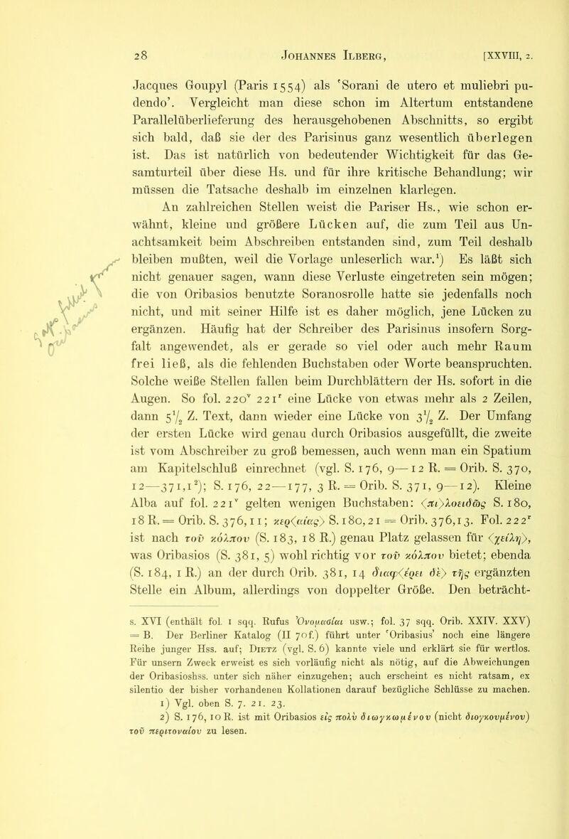 Jacques Goupyl (Paris 1554) als 'Sorani de utero et muliebri pu- dendo’. Vergleicht man diese schon im Altertum entstandene Parallelüberlieferung des herausgehobenen Abschnitts, so ergibt sich bald, daß sie der des Parisinus ganz wesentlich überlegen ist. Das ist natürlich von bedeutender Wichtigkeit für das Ge- samturteil über diese Hs. und für ihre kritische Behandlung; wir müssen die Tatsache deshalb im einzelnen klarlegen. An zahlreichen Stellen weist die Pariser Hs., wie schon er- wähnt, kleine und größere Lücken auf, die zum Teil aus Un- achtsamkeit beim Abschreiben entstanden sind, zum Teil deshalb bleiben mußten, weil die Vorlage unleserlich war.^) Es läßt sich nicht genauer sagen, wann diese Verluste eingetreten sein mögen; die von Oribasios benutzte Soranosrolle hatte sie jedenfalls noch nicht, und mit seiner Hilfe ist es daher möglich, jene Lücken zu ergänzen. Häufig hat der Schreiber des Parisinus insofern Sorg- falt angewendet, als er gerade so viel oder auch mehr Raum frei ließ, als die fehlenden Buchstaben oder Worte beanspruchten. Solche weiße Stellen fallen beim Durchblättern der Hs. sofort in die Augen. So fol. 220’ 221' eine Lücke von etwas mehr als 2 Zeilen, dann 5'/, Z. Text, dann wieder eine Lücke von 37^ Z. Der Umfang der ersten Lücke wird genau durch Oribasios ausgefüllt, die zweite ist vom Abschreiber zu groß bemessen, auch wenn man ein Spatium am Kapitelschluß einrechnet (vgl. S. 176, 9—12 R. = Orib. S. 370, 12—371,1^); S. 176, 22—177, 3 R. = Orib. S. 371, 9—12). Kleine Alba auf fol. 221'' gelten wenigen Buchstaben: <^3ti)Xoeiöe)g S. 180, 18 R. = Oiib. S. 376,11; S. 180,21 = Orib. 376,13. Fol. 222' ist nach vov y.oXitov (S. 183, 18 R.) genau Platz gelassen für (^uXri}, was Oribasios (S. 381, 5) wohl richtig vor tov xoXjtov bietet; ebenda ('S. 184, I R.) an der durch Orib. 381, 14 (ha(p<^eQei dh} t^g ergänzten Stelle ein Album, allerdings von doppelter Größe. Den beträcht- s. XVI (enthält fol. i sqq. Rufus ^OvofiaOLca usw.; fol. 37 sqq. Orib. XXIV. XXV) = B. Der Berliner Katalog (II 7of.) führt unter ‘‘Oribasius’ noch eine längere Reihe junger Hss. auf; Dietz (vgl. S. 6) kannte viele und erklärt sie für vFertlos. Für unsern Zweck erweist es sich vorläufig nicht als nötig, auf die Abweichungen der Oribasioshss. unter sich näher einzugehen; auch erscheint es nicht ratsam, ex silentio der bisher vorhandenen Kollationen darauf bezügliche Schlüsse zu machen. 1) Vgl. oben S. 7. 21. 23. 2) S. 176, loR. ist mit Oribasios eig nolv ötayy.coixsvov (nicht SioyKov/^Jvov) TOV TiiQiTovaiov zu lesen.