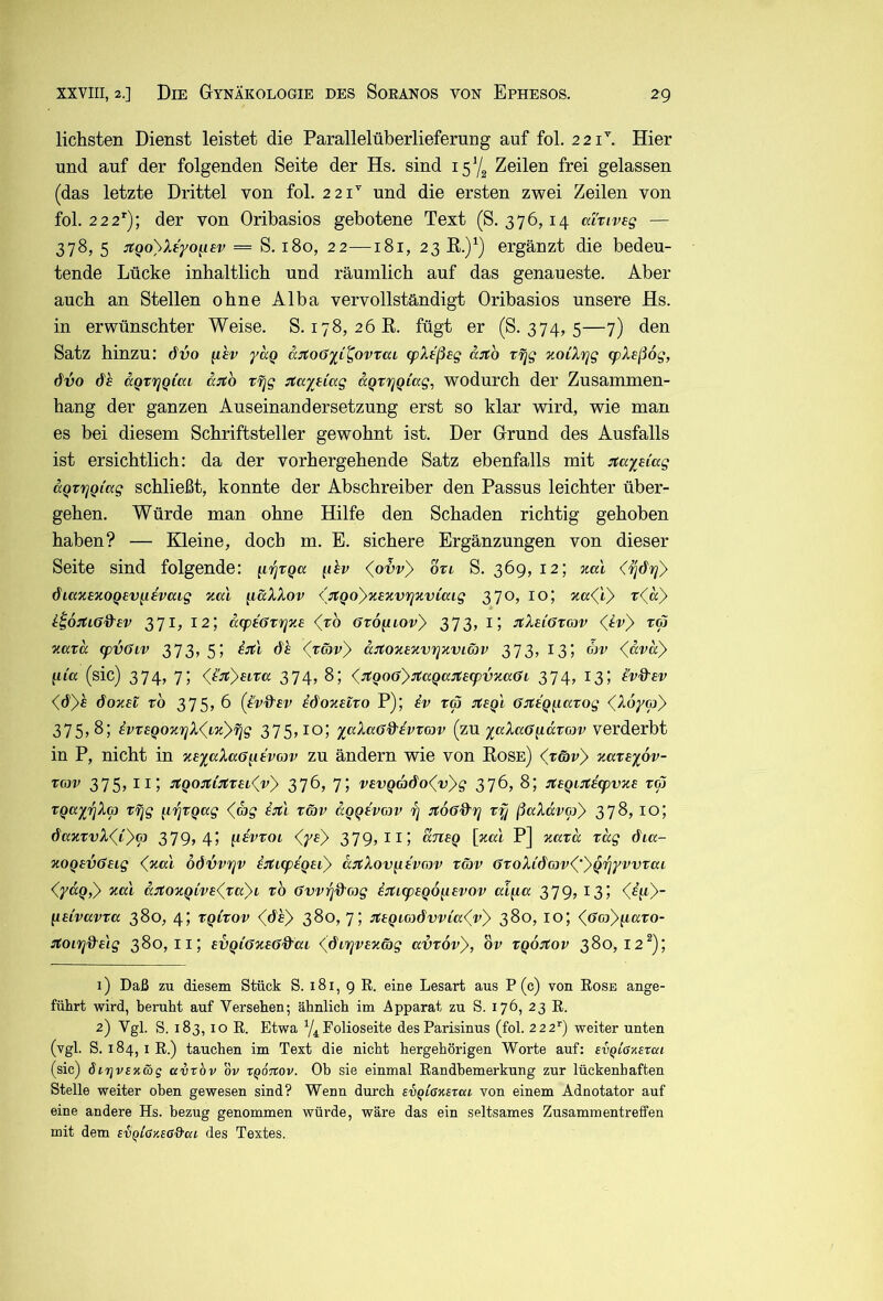 liebsten Dienst leistet die Parallelüberlieferung auf fol. 221^ Hier und auf der folgenden Seite der Hs. sind 157^ Zeilen frei gelassen (das letzte Drittel von fol. 221'' und die ersten zwei Zeilen von fol. 22 2’^); der von Oribasios gebotene Text (S. 376,14 ai'riveg — 378, 5 ^tQoyXeyoiiev = S. 180, 22—181, 23 E.)^) ergänzt die bedeu- tende Lücke inbaltlicb und räumlicb auf das genaueste. Aber auch an Stellen ohne Alba vervollständigt Oribasios unsere Hs. in erwünschter Weise. S. 178, 26K. fügt er (S. 374, 5—7) den Satz hinzu: dvo fiev yag ä:ito6yi^ovTai q)X£ßeg äjto rrjg zoiXrjg <pXeß6g, dvo aQTi^Qiai a^o Tfjg ctaytiag aQrrjQiag, wodurch der Zusammen- hang der ganzen Auseinandersetzung erst so klar wird, wie man es bei diesem Schriftsteller gewohnt ist. Der Grund des Ausfalls ist ersichtlich: da der vorhergehende Satz ebenfalls mit jtayeiag aQTYjQiag schließt, konnte der Abschreiber den Passus leichter über- gehen. Würde man ohne Hilfe den Schaden richtig gehoben haben? — Kleine, doch m. E. sichere Ergänzungen von dieser Seite sind folgende: ^ihv (^o'bv'} otl S. 369, 12; aal (^dri} diaxEXOQev^iavaig vmI ^i&XXov ißQoyxExvr^iiviaig 370, 10; r<«> i:i6jti6d’ev 371, 12; acpEöviijxa (zo Oxo^iovy 373, i; :itXaiGr(av (^tv) za xaza (pvGiv 373? 55 de (zä)v'} aJtoxaxvrjxviöv 373, 13; ojv <^äva)> gm (sic) 374, 7; (^ü:t}aLza 374, 8; <^:tQ06'):taQa:ta(pvxa6L 374, 13; l'v&av (.öyh doxat z6 375? 6 (ßvd'av idoxalzo P); iv zä :rtaQl GitaQ^iazog <(X6yipy 375? 8? ivzaQoxviX(^ix')^g 375? lo? y^ocXa6%’avz(av (zu yuXa6^äzG)v verderbt in P, nicht in xayaXaff^ievoiv zu ändern wie von Eose) <Träv> xazayov- ZGJV 375, ii; ^Qo:ti3tzai<yvy 376, 7; vavQüj6o(v)g 376, 8; ^taqirciapvxa z(S zqayjfiX(p zfjg [i'fjZQug (^ag i:t\ zäv aQqa'vav z] nioGd’rj zf/ ßaXdvay 378? lO? daxzvX<(Cyq) 379? 4? fidvzov <^yay 379,11; anaq [xal P] xazd zag dia- xoqavGaig (xal oövvrjv iitifpäQai) ajtXov^ävrov zätv GzoXidmv(‘yQ'^yvvzaL (yaQ,y xal äitoxgiva^zayi zb Gvvr]%'G)g ^iticpaqo^avov alq.a 379, 13; ^laivavza 380, 4; ZQizov (6hy 380,7; :tagiGi6vvia(vy 380, lo; (Gcjy^azo- ^toirjdalg 380,11; avgiGxaGd'ai (dtrjvaxmg avzovy, bv zg6n:ov 380,12^); 1) Daß zu diesem Stück S. 181, g E. eine Lesart aus P (c) von Eose ange- führt wird, beruht auf Versehen; ähnlich im Apparat zu S. 176, 23 E. 2) Vgl. S. 183, IO E. Etwa Folioseite des Parisinus (fol. 222^) weiter unten (vgl. S. 184, iE.) tauchen im Text die nicht hergehörigen Worte auf: EVQlßKEtai (sic) dirjVEKwg avrbv öv tQOTtov. Ob sie einmal Eandhemerkung zur lückenhaften Stelle weiter oben gewesen sind? Wenn durch EvqiöxExoa von einem Adnotator auf eine andere Hs. bezug genommen würde, wäre das ein seltsames Zusammentreffen mit dem EiqiGY.EdQ'ai des Textes.