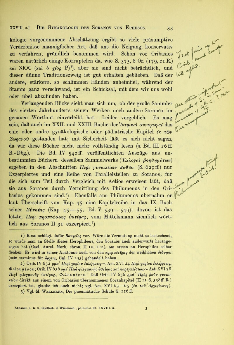g, konservativ • ^ vor Oribasios ''f ^ ^ 1 k fr kologie vorgenommene Abschätzung ergibt so viele präsumptive Verderbnisse mannigfacher Art, daß uns die Neigung, konservativ zu verfahren, gründlich benommen wird. Schon waren natürlich einige Korruptelen da, wie S. 375, 8 Or. (179, 21 K.) za'i XlOC (xccl 6 %Cog P)^), aber sie sind nicht beträchtlich, und dieser dünne Traditionszweig ist gut erhalten geblieben. Daß der andere, stärkere, so schlimmen Händen anheimfiel, während der Stamm ganz verschwand, ist ein Schicksal, mit dem wir uns wohl oder übel abzufinden haben. Verlangenden Blicks sieht man sich um, ob der große Sammler ^ des vierten Jahrhunderts seinen Werken noch andere Soranea im , ^ genauen Wortlaut einverleibt hat. Leider vergeblich. Es mag sein, daß auch im XXH. und XXIII. Buche der ’laxQLzal övvayojyaL das eine oder andre gynäkologische oder pädiatrische Kapitel iz t&v UojQavov gestanden hat; mit Sicherheit läßt es sich nicht sagen, da wir diese Bücher nicht mehr vollständig lesen (s. Bd. III 2 6fi“. B.-Dbg.). Die Bd. IV 542 fi. veröffentlichten Auszüge aus un- bestimmten Büchern desselben Sammelwerks (^EzXoyal ßorjd^rjiidrav) ergeben in den Abschnitten Uegl ywaizeiav Jtcdföp (S. 629 ff.) nur Exzerpiertes und eine Eeihe von Parallelstellen zu Soranos, für die sich zum Teil durch Vergleich mit Aetios erweisen läßt, daß . sie aus Soranos durch Vermittlung des Philumenos in den Ori--^'« basios gekommen sind.^) Ebenfalls aus Philumenos übernahm er laut Überschrift von Kap. 45 eine Kapitelreihe in das IX. Buch seiner Svvo'^ig (Kap, 45 — 55, Bd. V 539—549); davon ist das letzte, TIeqi :tQ0Ax66mg vaxtgag, vom Mittelsmann ziemlich wört- lich aus Soranos II 31 exzerpiert.®) 1) Eose schlägt dafür BaK^siog vor. Wäre die Vermutung nicht so bestechend, so würde man an Stelle dieses Herophileers, den Soranos auch anderwärts herange- zogen hat (Cael. Aurel. Morb. chron. II 10, 122), am ersten an Herophilos selber denken. Er wird in seiner Anatomie auch von den KQSfiaCT^Qsg der weiblichen öiövfioi (sein terminus für o^x^ig, Gal. IV 193) gehandelt haben. 2) Orib. IV 632 pfta' IIeqI xoqiov £jdijip2a)5~Aet. XVI 24 Usfi xo^iov eKh^xlfsag, Oilov^ivov; Orib.IV636 q^s'UeqI qpAsyfiovijg iazEQKg %alitaqeyY.X[GE(og<^XVI 78 Ue^I <plEy(iov7jg vGtiqccg, QiXovfiivov. Daß Orib. IV 636 q[iö' ÜQog qovv yvvca- KEiov direkt aus einem von Oribasios übernommenen Sorankapitel (II11 S. 338ff. R.) exzerpiert ist, glaube ich auch nicht; vgl. Aet. XVI 63—65 (ek tov 'AQyiyEvovg). 3) Vgl. M. Wellmann, Die pneumatische Schule S. 126 ff. Abhandl. d. K. S. Gesellsoh. d. Wissenaoh., phil.-hist. Kl. XXVIII. ii. 3