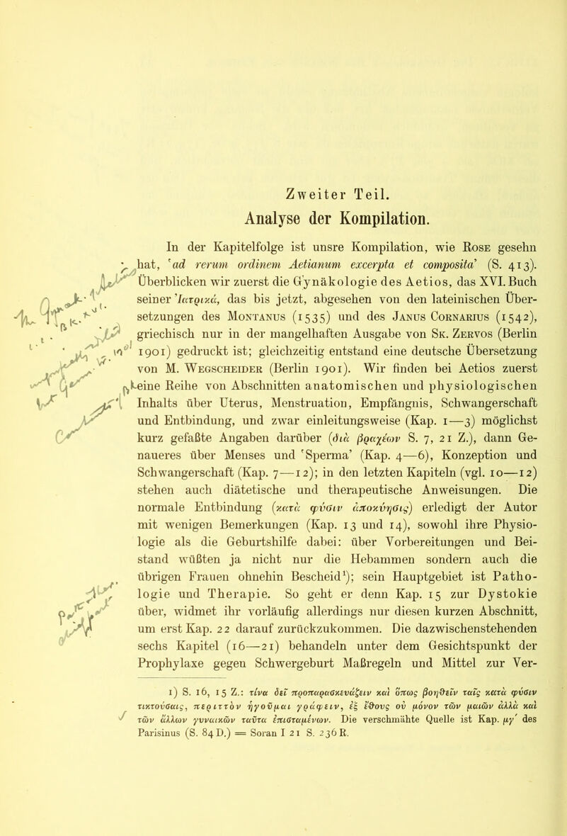 Zweiter Teil. Analyse der Kompilation. In der Kapitelfolge ist unsre Kompilation, wie Eose gesehn ^ hat, 'ad rermn ordinem Äetianum excerpta et composita’ (S. 413). Überblicken wir zuerst die Gynäkologie des Aetios, das XVI.Buch seiner 'largmä, das bis jetzt, abgesehen von den lateinischen Über- Setzungen des Montanus (1535) und des Janus Cornarius (1542), griechisch nur in der mangelhaften Ausgabe von Sk. Zervos (Berlin 1901) gedruckt ist; gleichzeitig entstand eine deutsche Übersetzung von M. Wegscheider (Berlin 1901). Wir finden bei Aetios zuerst Hjk-eine Keihe von Abschnitten anatomischen und physiologischen Inhalts über Uterus, Menstruation, Empfängnis, Schwangerschaft und Entbindung, und zwar einleitungsweise (Kap. i—3) möglichst kurz gefaßte Angaben darüber [dm S. 7, 21 Z.), dann Ge- naueres über Menses und 'Sperma’ (Kap. 4—6), Konzeption und Schwangerschaft (Kap. 7—12); in den letzten Kapiteln (vgl. 10—12) stehen auch diätetische und therapeutische Anweisungen. Die normale Entbindung (yMra fpvGiv a:toxvi^oig) erledigt der Autor mit wenigen Bemerkungen (Kap. 13 und 14), sowohl ihre Physio- logie als die Geburtshilfe dabei: über Vorbereitungen und Bei- stand wüßten ja nicht nur die Hebammen sondern auch die übrigen Frauen ohnehin Bescheid^); sein Hauptgebiet ist Patho- logie und Therapie. So geht er denn Kap. 15 zur Dystokie über, widmet ihr vorläufig allerdings nur diesen kurzen Abschnitt, um erst Kap. 2 2 darauf zurückzukommen. Die dazwischenstehenden sechs Kapitel (16—21) behandeln unter dem Gesichtspunkt der Prophylaxe gegen Schwergeburt Maßregeln und Mittel zur Ver- / I) S. 16, 15 Z.: tiva 6et nqonaQctSMva^uv %a\ OTtag ßoTj&siv raig KCCrcc cpvöiv xiKxovCcag, nSQirrbv rjyov[iai yQucpBtv, i&ovg ov fiovov räv fjiaiäv akla Kal Twv äU.(ov yvvuiKwv zavza iniOrafiivcov. Die verschmähte Quelle ist Kap. fiy des