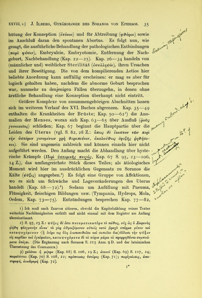hütung der Konzeption (atoxia) und für Abtreibung [(pd'OQLa) sowie im Anschluß daran den spontanen Abortus. Es folgt nun, wie gesagt, die ausführliche Behandlung der pathologischen Entbindungen (:aaQcc fpvöiv), Embryulcie, Embryotomie, Entfernung der Nach- geburt, Nachbehandlung (Kap. 22—25). Kap. 26—34 handeln von (männlicher und) weiblicher Sterilität {aövXXri'^ia), ihren Ursachen und ihrer Beseitigung. Die von dem kompilierenden Aetios hier beliebte Anordnung kann auffällig erscheinen: er mag es aber für logisch gehalten haben, nachdem die abnorme Geburt besprochen war, nunmehr zu denjenigen Fällen überzugehn, in denen ohne ärztliche Behandlung eine Konzeption überhaupt nicht eintritt. Größere Komplexe von zusammengehörigen Abschnitten lassen sich im weiteren Verlauf des XVI. Buches abgrenzen. Kap. 35—49 enthalten die Krankheiten der Brüste; Kap. 50—62^) die Ano- malien der Menses, woran sich Kap. 63—65 über Ausfluß {qovg yvvaizaiog) schließen; Kap. 67 beginnt die Hauptpartie über die Leiden des Uterus (vgl. S. 82, 28 Z.: ojtojg de txacxov x&v xr\v vöxaqav yivo^itvov %Qrj , axoXovd'cig icpe^fjg QTjd^i^öe- rat). Sie sind ungemein zahlreich und können einzeln hier nicht aufgeführt werden. Den Anfang macht die Abhandlung über hyste- rische Krämpfe (negl vöxaomfiQ miyog, Kap. 67 S. 95, 23—106, 14 Z.), das umfangreichste Stück dieses Teiles; als ätiologisches Moment wird hier im ausdrücklichen Gegensatz zu Soranos die Kälte ('V’uli?) angegeben.^) Es folgt eine Gruppe von Affektionen, wo es sich um Schwäche und Lage Veränderungen des Uterus handelt (Kap. 68 — 72).®) Sodann um Anfüllung mit Pneuma, Flüssigkeit, fleischigen Bildungen usw. (Tympania, Hydrops, Mola, Oedem, Kap. 73—75). Entzündungen besprechen Kap. 77—82, 1) Ich muß nach Zervos zitieren, obwohl die Kapitelzählung seines Textes weiterhin Nachlässigkeiten enthält und nicht einmal mit dem Register am Anfang ühereinstimmt. 2) S. 97, 25 Z.: öi iGxi nvsv^naxLKaxEqci x6 nd&og, ov^ cog 6 2aQavbg ari%''n 9>^£yi^ovrjv slvca' x6 a&QOi^o^evov uvxaig Kaxd ß^ciX'^ öTCs^fia fievop xal KuxK'^vxofisvov <(?) exi^a xig vbrj ivcntoted'sißa %al (SanaiCu SiaySidmai xr^v 'ipv^iv slg KaqSiav Kcd iy%eq)cdov, %axaipvx6(ieva 6e xd %vqi.cc fioQta xd TtQOQQrj&ivxu Gv^nxco- (laxa indyBi. (Die Ergänzung nach Soranos S. 215 Anm. 9 D. und der lateinischen Übersetzung des Cornarius.) 3) jjalSTßt (Kap. 68) S. 106, 19 Z.; dxovEi (Kap. 69) S. 107, 24; TtaQakvsxai (Kap. 70) S. 108, 22; TXQÖnxcoßtg iGxEQug (Kap. 71); ncxQiyKXiGig, uno- GXQocprj, dvaÖQOfiiq (Kap. 72). 3*