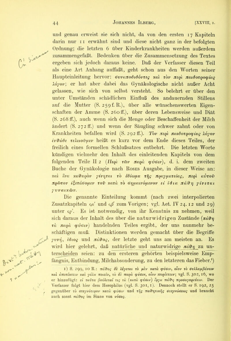 T und genau erweist sie sich nicht, da von den ersten 17 Kapiteln darin nur 11 erwähnt sind und diese nicht ganz in der befolgten Ordnung; die letzten 6 über Kinderkrankheiten werden außerdem zusammengefaßt. Bedenken über die Zusammensetzung des Textes ergeben sich jedoch daraus keine. Daß der Verfasser diesen Teil als eine Art Anhang auffaßt, geht schon aus den Worten seiner Haupteinleitung hervor: öwajtodiöovteg neu xov jteQL :taidoTQO(piag Xoyov, er hat aber dabei das Gynäkologische nicht außer Acht gelassen, wie sich von selbst versteht. So belehrt er über den unter Umständen schädlichen Einfluß des andauernden Stillens auf die Mutter (S. 259 f. R.), über alle wünschenswerten Eigen- schaften der Amme (S. 2 60 ö“.), über deren Lebensweise und Diät (S. 268 ff.), auch wenn sich die Menge oder Beschaffenheit der Milch ändert (S. 272 ff.) und wenn der Säugling schwer zahnt oder von Krankheiten befallen wird (S. 2920’.). Tov jt:sqI :xaidotQO(piccg Xoyov tv&döe reXtiov^isv heißt es kurz vor dem Ende dieses Teiles, der freilich eines formellen Schlußsatzes entbehrt. Die letzten Worte kündigen vielmehr den Inhalt des einleitenden Kapitels von dem folgenden Teile II 2 (IIsq'i räv :uxQd cpvöiv), d. i. dem zweiten Buche der Gynäkologie nach Roses Ausgabe, in dieser Weise an: V.CU iva xad'üQOv yfvrjrai ro iöia^ia Tf]g ^tQccy^aveiag, itegl avvov jtQfhtov tov xatd rb örj^uuvo^evov si i'dia yivstui yvvaixcbv. Die genannte Einteilung kommt (nach zwei interpolierten Zusatzkapiteln c,«' und c,/3' zum Vorigen; vgl. Aet. IV 24.12 und 29) unter qy'. Es ist notwendig, von ihr Kenntnis zu nehmen, weil sich daraus der Inhalt des über die naturwidrigen Zustände (:täd'rj Tcc jtccoa (fvßiv) handelnden Teiles ergibt, der uns nunmehr be- schäftigen muß. Distinktionen werden gemacht über die Begriffe yvvTj, i'diog und jtd&og, der letzte geht uns am meisten an. Es wird hier gelehrt, daß natürliche und naturwidrige zu un- terscheiden seien: zu den ersteren gehörten beispielsweise Emp- fängnis, Entbindung, Milchabsonderung, zu den letzteren das Fieber.^) i) S. 29g, IO R.: jtdd'og 6h liysrai tö fihv kcctk (pvöiv, olov to GvlXaixßdveiv nah dnorlnteiv xed ydXa noisiv, zb öh ztccQa tpvGiv, o'cov TtvQizreLV^ vgl. S. 302, 16, wo er hinzufügt: ei ravra ßovlszcct rig zd (xazd <pvßi.v^ tQya rtd-d'r] TiQOGayoQEVsiv. Der Verfasser folgt hier dem Herophilos (vgl. S. 301, i). Dennoch stellt er S. 192, 25 gegenüber zb ßzeyvozE^ov xazd <pvßiv und zT]g Tca&rjzixfjg ßiEyvdßscog und braucht auch sonst ndd'og im Sinne von v6ßog.