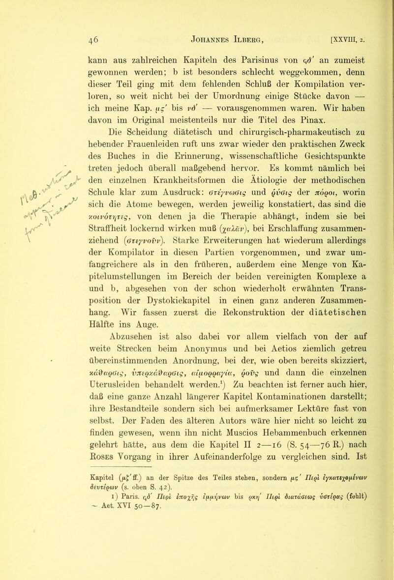 kann aus zahlreichen Kapiteln des Parisinus von qd' an zumeist gewonnen werden; b ist besonders schlecht weggekommen, denn dieser Teil ging mit dem fehlenden Schluß der Kompilation ver- loren, so weit nicht bei der Umordnung einige Stücke davon — ich meine Kap. ^ig' bis vd' — vorausgenommen waren. Wir haben davon im Original meistenteils nur die Titel des Pinax. Die Scheidung diätetisch und chirurgisch-pharmakeutisch zu hebender Frauenleiden ruft uns zwar wieder den praktischen Zweck des Buches in die Erinnerung, wissenschaftliche Gesichtspunkte treten jedoch überall maßgebend hervor. Es kommt nämlich bei den einzelnen Krankheitsforinen die Ätiologie der methodischen Schule klar zum Ausdruck: OTiyvaöig und Qvötg der jtoQoi, worin sich die Atome bewegen, werden jeweilig konstatiert, das sind die noLvÖTiqTtg, von denen ja die Therapie abhängt, indem sie bei Straffheit lockernd wirken muß [yaXav), bei Erschlaffung zusammen- ziehend (GTsyvovi’). Starke Erweiterungen hat wiederum allerdings der Kompilator in diesen Partien vorgenommen, und zwar um- fangreichere als in den früheren, außerdem eine Menge von Ka- pitelumstellungen im Bereich der beiden vereinigten Komplexe a und b, abgesehen von der schon wiederholt erwähnten Trans- position der Dystokiekapitel in einen ganz anderen Zusammen- hang. Wir fassen zuerst die Kekonstruktion der diätetischen Hälfte ins Auge. Abzusehen ist also dabei vor allem vielfach von der auf weite Strecken beim Anonymus und bei Aetios ziemlich getreu übereinstimmenden Anordnung, bei der, wie oben bereits skizziert, xd^agGig, vjuoy.äd'aQßig, aiyLOQQaym, Qovg und dann die einzelnen üterusleiden behandelt werden.^) Zu beachten ist ferner auch hier, daß eine ganze Anzahl längerer Kapitel Kontaminationen darstellt; ihre Bestandteile sondern sich bei aufmerksamer Lektüre fast von selbst. Der Faden des älteren Autors wäre hier nicht so leicht zu finden gewesen, wenn ihn nicht Muscios Hebammenbuch erkennen gelehrt hätte, aus dem die Kapitel II 2—16 (S. 54—76E.) nach Koses Vorgang in ihrer Aufeinanderfolge zu vergleichen sind. Ist Kapitel (fij'ff) an der Spitze des Teiles stehen, sondern y-i' Uiql iyKats%eyiv(ov öevtsQtov (s. oben S. 42). i) Paris, qd Uegi irtoyfjg iyyrjvcov bis qkti' Uegl Siaraßsag vdriQag (fehlt) — Aet. XVI 50—87.