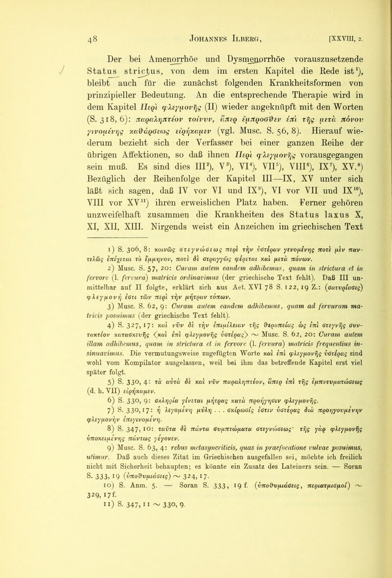 Der bei Amenorrhöe und Dysuieriürrhöe vorauszusetzende J Status stri_0.us, von dem im ersten Kapitel die Kede ist^), bleibt auch für die zunächst folgenden Krankheitsformen von prinzipieller Bedeutung. An die entsprechende Therapie wird in dem Kapitel JTf^/ (pXey^iov^g (II) wieder angeknüpft mit den Worten (S. 318, 6): jtagaXrjJtteov toCvvv, ajteQ i\iitQ06d'ev iitl rijg ^lera :t6vov yivo^uvijg jca&aQffecyg eiQ'tjica^iEv (vgl. Musc. S. 56, 8). Hierauf wie- derum bezieht sich der Verfasser bei einer ganzen Eeihe der übrigen Alfektionen, so daß ihnen Ihgl (pXey^iovfjg vorausgegangen sein muß. Es sind dies IIP), V®), VP), VIP'), VHP), IX’), XV.«) Bezüglich der Keihenfolge der Kapitel III—IX, XV unter sich läßt sich sagen, daß IV vor VI und IX«), VI vor VII und IX’«), VIII vor XV“) ihren erweislichen Platz haben. Ferner gehören unzweifelhaft zusammen die Krankheiten des Status laxus X, XI, XII, XIH. Nirgends weist ein Anzeichen im griechischen Text 1) S. 306, 8: KOiv&g arsyvcoaecog TtSQl rrjv vGtsqccv ysvofiivr}g noxl fisv ncev- Ttläg STiiitTai zb i'fifirjvov, noze ds OZQCcyywg (psQSzai %al (iszu tzovcov. 2) Musc. S. 57, 20: Curam autem eandem adhibcmus, quam in strictura et in fervore (1. feriura) matricis ordinavimus (der griechische Text fehlt). Daß III un- mittelbar auf II folgte, erklärt sich aus Aet. XVI 78 S. 122, 19 Z,: (öaTu^/afftg) (pXsyfiovrj iazi, z&v nsQi zt\v (irjzqav zoncov. 3) Musc. S. 62, Q; Curam autem eandem adhibemus, quam ad fervuram ma- tricis posuimus (der griechische Text fohlt). 4) S. 327, 17: Kcd vvv de zrjv iTttfiileiKV rf/g d-eqanslag ag enl Gzeyv/jg ßvv- zaxze'ov xazaßxev^g <(xcd iul (pXsyixovijg vßzeqagy ~ Musc. S. 62, 20: Curam autem illam adhibemus, quam in strictura et in fervore (1. fervura) matricis frequentius in- sinuavimus. Die vennutungsweise zugefügten Worte xed enl (pleyixovfjg vßziQccg sind wohl vom Kompilator ausgelassen, weil bei ihm das betreffende Kapitel erst viel später folgt. 5) S. 330, 4: zcc avzd de xal vvv ncnQakrjnzeov, uneq enl zr\g efinvevfxazcaßeag (d. h. VII) eiqrjxafiev. 6) 8. 330) 9: ßxkrjQia ylvezai /zrjzqag xazd nqozjyrjßiv (pkeypovrjg. 7) 8- 330)I7- V keyofievi] (ivkrj . . . ßxiqeoßlg ißziv vßzeqag diu nqorjyovpevrjv <pley^iovr}v iniyivofievrj. 8) S. 347, 10: zuvza de nuvza ßviinzcoixazce ßzeyvaßeag' zf]g yap (pkeyjj,ovfjg vnoxeLfievr\g nuvzag yeyovev. 9) Musc. S. 63, 4: rebus mctasyneriticis, quas in praefocatione vulvae posuimus, utimur. Daß auch dieses Zitat im Griechischen ausgefallen sei, möchte ich freilich nicht mit Sicherheit behaupten; es könnte ein Zusatz des Lateiners sein. — Soran S. 333) 19 (vno&viudßeig) ~ 324, 17. 10) S. Anm. 5. — Soran S. 333, I9f. (vnod'Vfudßeig, negiazfiißiiol) ~ 329) 17t 11) S. 347) II ~ 330, 9.
