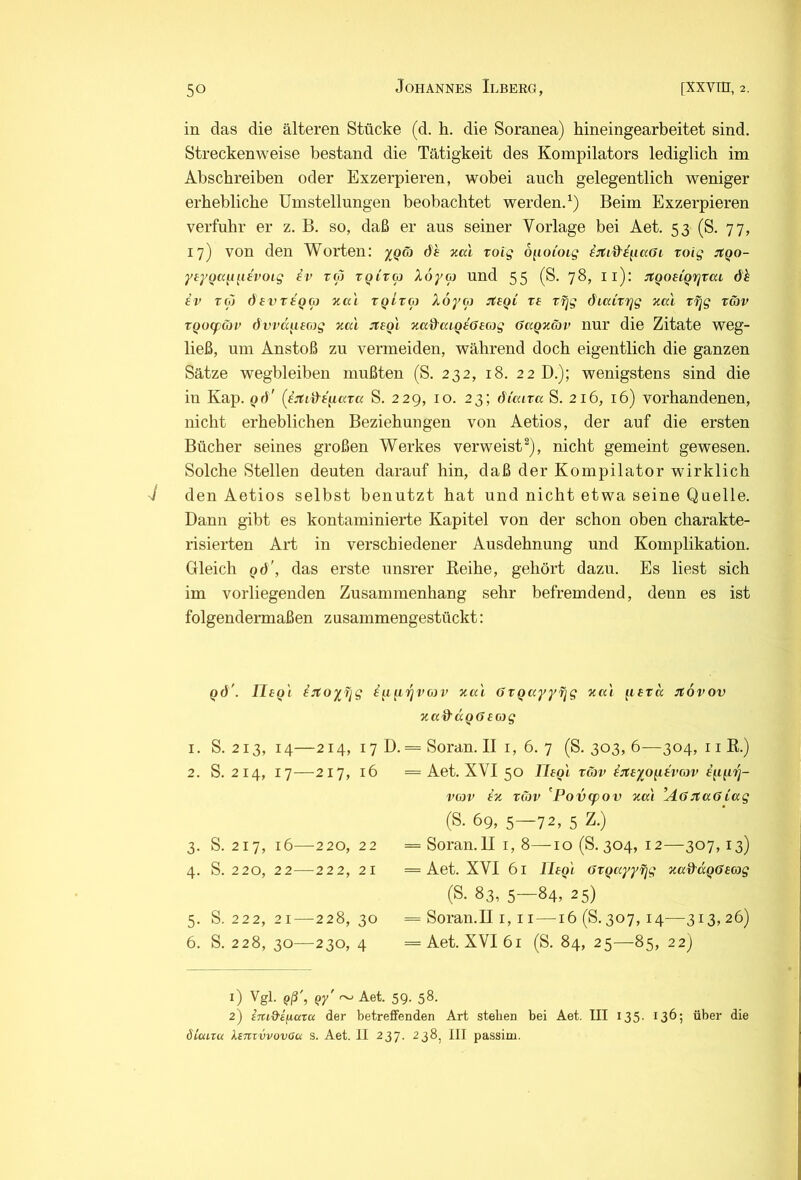 in das die älteren Stücke (d. h. die Soranea) hineingearbeitet sind. Streckenweise bestand die Tätigkeit des Kompilators lediglich im Abschreiben oder Exzerpieren, wobei auch gelegentlich weniger erhebliche Umstellungen beobachtet werden.^) Beim Exzerpieren verfuhr er z, B. so, daß er aus seiner Vorlage bei Aet. 53 (S. 77, 17) von den Worten: yQä öh xccl roig oiioCoig xoig jtQo- yeyoa^i^itvoig fr roj TQivtp Xoya und 55 (S, jS, ll): JtQoeiQifjTai öh iv Toj öevxtQ(p v.a'i XQtxco Xoyco xe xfjg ö'iaixTjg zal X7)g xG)v xQocpCiv dWa^iecog xal :xeQi xad'txiQhöeajg üaQxäv nur die Zitate weg- ließ, um Anstoß zu vermeiden, während doch eigentlich die ganzen Sätze wegbleiben mußten (S. 232, 18. 22 D.); wenigstens sind die in Kap. qö' (i:tid'^iaxa S. 229, 10. 23; öi'caxa S. 216, 16) vorhandenen, nicht erheblichen Beziehungen von Aetios, der auf die ersten Bücher seines großen Werkes verweist^), nicht gemeint gewesen. Solche Stellen deuten darauf hin, daß der Kompilator wirklich J den Aetios selbst benutzt hat und nicht etwa seine Quelle. Dann gibt es kontaminierte Kapitel von der schon oben charakte- risierten Art in verschiedener Ausdehnung und Komplikation. Gleich Qö', das erste unsrer Keihe, gehört dazu. Es liest sich im vorliegenden Zusammenhang sehr befremdend, denn es ist folgendennaßen z usammengestückt: QÖ'. IleQ'i hjtoyfjg fppojrwr xcc'i öxqayyxig xal ^lexä jfövov xa&aQffeojg I, 2. 3- 4- 5- 6. S. 213, 14—214, 17 D. = Soran. II i, 6. 7 (S. 303, 6—304, 11 E.) S. 214, 17—217, 16 = Aet. XVI 50 IleQi xäv hiteyo^tvojv S. 217, 16—220, 22 S. 220, 22—222, 21 S. 222, 21—228, 30 S. 228, 30—230, 4 i’wv ix xüiv ^Povcpov xa'i ’AöJtaölag (S. 69, 5—72, 5 Z.) = Soran.II i, 8—10 (S. 304, 12—307,13) = Aet. XVI 61 Ihq'i üxQayyfjg xad’aQöeag (S. 83, 5—84, 25) = Soran.II i, 11—16 (S. 307,14—313,26) = Aet. XVI 61 (S. 84, 25—85, 22) 1) Vgl. Qß', Qy' ~ Aet. 59. 58. 2) imd'i^aru der betreffenden Art stehen bei Aet. III 135. 136; über die öLui.ru Xinrvvovou s. Aet. II 237. 238^ III passim.