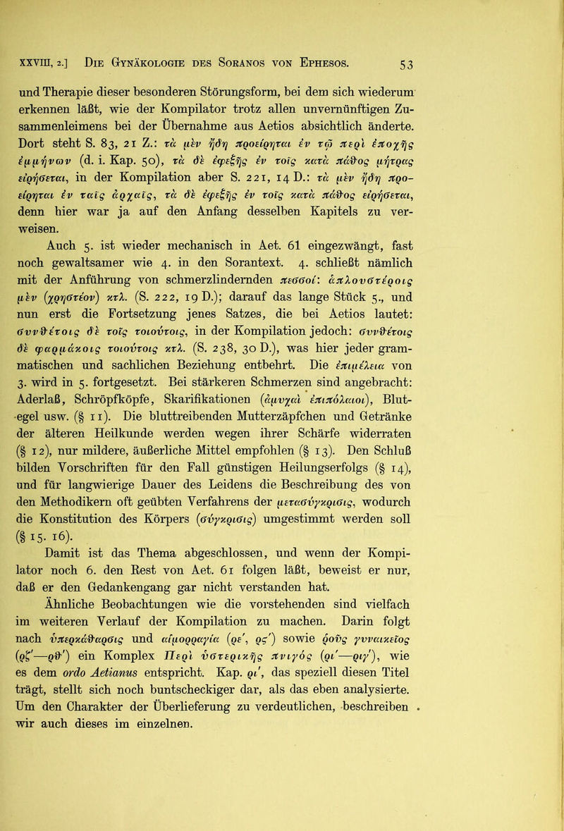 und Therapie dieser besonderen Störungsform, bei dem sich wiederum erkennen läßt, wie der Kompilator trotz allen unvernünftigen Zu- sammenleimens bei der Übernahme aus Aetios absichtlich änderte. Dort steht S. 83, 21 Z.: xa ^hv ^drj :tgouQ'iqrai iv r« (d. i. Kap. 50)> de i(pe^^g iv roig xava Jfd&og (iijxQccg etQifjGsTai, in der Kompilation aber S. 221, 14 D.: xd ^ihv :xqo- aiQrjXaL iv xaig agy^atg, xd dh i(peifjg iv xoig %axd :xd&og siq'^öaxai, denn hier war ja auf den Anfang desselben Kapitels zu ver- weisen. Auch 5. ist wieder mechanisch in Aet. 61 eingezwängt, fast noch gewaltsamer wie 4. in den Sorantext. 4. schließt nämlich mit der Anführung von schmerzlindernden jtaööoi: d:rtXov(jxiQoig q,hv (xQrjöxiov) xxX. (S. 222, 19 D.); darauf das lange Stück 5., und nun erst die Fortsetzung jenes Satzes, die bei Aetios lautet: 6vv%^ixoig de xolg xoiovxoig, in der Kompilation jedoch: 6vv%^ixoig de (paQq,dxoig xoiovxoig %xX. (S. 238, 30 D.), was hier jeder gram- matischen und sachlichen Beziehung entbehrt. Die i:tiqeXeia von 3. wird in 5. fortgesetzt. Bei stärkeren Schmerzen sind angebracht: Aderlaß, Schröpfköpfe, Skarifikationen (diivxal ijti:x6Xaioi), Blut- egel usw. (§ ii). Die bluttreibenden Mutterzäpfchen und Getränke der älteren Heilkunde werden wegen ihrer Schärfe widerraten (§ 12), nur mildere, äußerliche Mittel empfohlen (§ 13). Den Schluß bilden Vorschriften für den Fall günstigen Heilungserfolgs (§ 14), und für langwierige Dauer des Leidens die Beschreibung des von den Methodikern oft geübten Verfahrens der q^exaövyxqiöig^ wodurch die Konstitution des Körpers [ovyxqiöig) umgestimmt werden soll (§ 15- 16). Damit ist das Thema abgeschlossen, und wenn der Kompi- lator noch 6. den Best von Aet. 61 folgen läßt, beweist er nur, daß er den Gedankengang gar nicht verstanden hat. Ähnliche Beobachtungen wie die vorstehenden sind vielfach im weiteren Verlauf der Kompilation zu machen. Darin folgt nach vixeqxdd'aqöig und a[q,oqqayia {qe\ qg'') sowie qovg yvvaixeiog (9^'—q%'’) ein Komplex Ueqi vffxeqixTjg stviyog (qi'—q^y), wie es dem ordo Äetianus entspricht. Kap. qi, das speziell diesen Titel trägt, stellt sich noch buntscheckiger dar, als das eben analysierte. Um den Charakter der Überlieferung zu verdeutlichen, beschreiben . wir auch dieses im einzelnen.