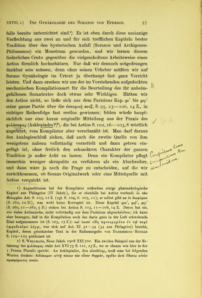 falls bereits unterrichtet sind.^) Es ist eben durch diese unsinnige Yerflechtung aus zwei an und für sich trefflichen Kapiteln bester Tradition über den hysterischen Anfall (Soranos und Archigenes- Philumenos) ein Monstrum geworden, und wir lernen diesem liederlichen Cento gegenüber die vielgescholtene Arbeitsweise eines Aetios förmlich hochschätzen. Nur daß wir dennoch notgedrungen dankbar sein müssen, denn ohne seinen Urheber müßten wir auf Sorans Gynäkologie im Urtext ja überhaupt fast ganz Verzicht leisten. Und dann ersehen wir aus der im Vorstehenden aufgedeckten mechanischen Kompilationsart für die Beurteilung des ihr anheim- gefallenen Sorantextes doch etwas sehr Wichtiges. Hätten wir den Aetios nicht, so ließe sich aus dem Parisinus Kap. qi' bis gi/ seine ganze Partie über die vavegi'K'r] :tvCi, S. 95, 23—106, 14 Z., in richtiger Eeihenfolge fast restlos gewinnen; fehlen würde haupt- sächlich nur eine kurze originelle Mitteilung aus der Praxis des ydduoyog (Asklepiades?)^), die bei Aetios S. 102, 26—103,8 wörtlich angeführt, vom Kompilator aber verschmäht ist. Man darf daraus den Analogieschluß ziehen, daß auch die zweite Quelle von ihm wenigstens nahezu vollständig verzettelt und dann getreu ein- gefügt ist, ohne freilich den sekundären Charakter der ganzen Tradition je außer Acht zu lassen. Denn ein Kompilator pflegt immerhin weniger skrupulös zu verfahren als ein Abschreiber, und dann wäre ja noch die Frage zu entscheiden, auf die wir zurückkommen, ob Sorans Originalwerk oder eine Mittelquelle mit Aetios verquickt ist. H 1) Angeschlossen hat der Kompilator außerdem einige pharmakologische Kapitel aus Philagrios (IV. Jahrh.), die er ebenfalls hei Aetios vorfand: sk xmv OiXayqiov Aet. S. 103, 12 Z. (vgl. S. 104, 6. 105, 11); er selbst gibt an iji dicc<p6Qcav (S. 260, 12 D.), was wohl keine Korruptel ist. Diese Kapitel qlu', Qiß', Qiy' (S. 260, II—262, 5 D.) stehen hei Aetios S. 103, ii —106, 14 Z. Dietz hat sie, wie vieles Aetianische, nicht vollständig aus dem Parisinus ahgeschrieben; ich kann aber bezeugen, daß in die Kompilation auch das darin ganz in der Luft schwebende Zitat aufgenommen ist (S. 105, 17 Z.): Kal loma sl'öri ngosiQrjfiiva iv xw txsqI a<pQoöi,alcav Adyro, was sich auf Aet. XI 32—34 (34 aus Philagrios) bezieht, Kapitel, deren griechischer Text in der Eufusausgabe von Daremberg-Euellb S. 119—125 publiziert ist. 2) S. Wellmann, Neue Jahrh. 1908 XXI 702. Ein zweites Beispiel aus der Er- fahrung des (pil6ßog)og steht Aet. XVI 75 S. 121, 23 Z., wo er ebenso wie hier in der I. Person Pluralis spricht. An Asklepiades, den olvoöoxrjg, muß man bei folgenden Worten denken: SeScoKaiisv avxy niveiv xov olvov ■9’E^ftdv, öysdbv avxl döaxog avxbv xcQO(Sg)iQOvxeg Ttoxöv.