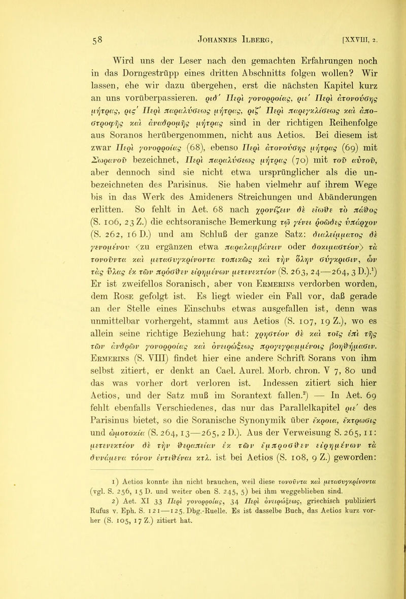 Wird uns der Leser nach den gemachten Erfahrungen noch in das Dorngestrüpp eines dritten Abschnitts folgen wollen? Wir lassen, ehe wir dazu übergehen, erst die nächsten Kapitel kurz an uns vorüberpassieren, gid' JJeQi yovoQQoi'ccg, gie' Usql arovovörjg iii^TQCcg, Qig' IleQi :rtaQaXv6irog ^i'^vgag, Tlegi JtaQe/TiXiösag xcci ä:i;o- öTQocpfjg nai ävadQo^ifjg iirjtQag sind in der richtigen Reihenfolge aus Soranos herübergenommen, nicht aus Aetios. Bei diesem ist zwar IleQi yovoQQOi'ag (68), ebenso IleQ'i aTovovöTjg ^irjVQag (69) mit ZJroQca’ov bezeichnet, IleQi :t(xoaXvOeG)g iirjTQag (70) mit tov avrov, aber dennoch sind sie nicht etwa ursprünglicher als die un- bezeichneten des Parisinus. Sie haben vielmehr auf ihrem Wege bis in das Werk des Amideners Streichungen und Abänderungen erlitten. So fehlt in Aet. 68 nach yQovi^uv dh ei'co&s xo Jtd^og (S. 106, 23 Z.) die echtsoranische Bemerkung tm yevei Qoädeg v:jtäQyov (S. 262, 16 D.) und am Schluß der ganze Satz: iftaXei^inixTog 6h yevo^u'vov <(zu ergänzen etwa jtagixXafißdveir oder öoxi^iciGxeovy xd xovovvxa %ai luxuGvyy-Qivovxcc xojtixäg zal X7]V oXrjv övyxQiGiv, av xdg hXtxg ix xgjv jfQOOihev eigij^tivoji’ ^lexevexxt'ov (S. 263, 24—264, 3 D.).') Er ist zweifellos Soranisch, aber von Ermerins verdorben worden, dem Rose gefolgt ist. Es liegt wieder ein Fall vor, daß gerade an der Stelle eines Einschubs etwas ausgefallen ist, denn was unmittelbar vorhergeht, stammt aus Aetios (S. 107, 19 Z.), wo es allein seine richtige Beziehung hat: ygr^axiiw 6h xa'i xoig ijtl xfjg xö)v dv6QGw yovoQQOi'ag xai öiieiQoy^eoig lytQoyeyQa^mivoig ßo7jd''i^^ia6iv. Ermerins (S. VIII) findet hier eine andere Schrift Sorans von ihm selbst zitiert, er denkt an Cael. Aurel. Morb. chrou. V 7, 80 und das was vorher dort verloren ist. Indessen zitiert sich hier Aetios, und der Satz muß im Sorantext fallen.*) — In Aet. 69 fehlt ebenfalls Verschiedenes, das nur das Parallelkapitel Qie' des Parisinus bietet, so die Soranische Synonymik über i'xQoia, i’xxQwaig und aiioxoxi’a (S. 264,13—265, 2 D.). Aus der Verweisung S. 265,11: [uxevexxiov 6h xrjv O^eQixsteiav ix x&v i'^i iJtooG^ev siQrjQ.ivGyv xd 6vvdii£va xovov ivxid'ivai xxX. ist bei Aetios (S. 108, 9 Z.) geworden: 1) Aetios konnte ihn nicht brauchen, weil diese zovovvra xal fjLezaövyxQLVoviK (vgl. S. 256, 15D. und weiter oben S. 245, 5) bei ihm weggeblieben sind. 2) Aet. XI 33 neQi yovoQQolag, 34 niQi oveiQa^sag, griechisch publiziert Kufus V. Eph. S. 121 — 125. Dbg.-Ruelle. Es ist dasselbe Buch, das Aetios kurz vor- her (S. 105, 17 Z.) zitiert hat.