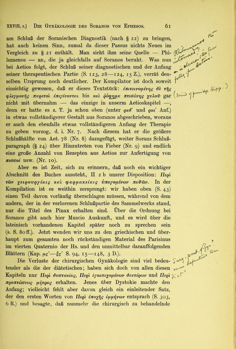 am Schluß der Soranischen Diagnostik (nach § 22) zu bringen, hat auch keinen Sinn, zumal da dieser Passus nichts Neues im Vergleich zu § 21 enthält. Man sieht ihm seine Quelle — Phi- lumenos — an, die ja gleichfalls auf Soranos beruht. Was nun bei Aetios folgt, der Schluß seiner diagnostischen und der Anfang seiner therapeutischen Partie (S. 123, 28—124, 15 Z.), verrät den- selben Ursprung noch deutlicher. Der Kompilator ist doch soweit einsichtig gewesen, daß er dieses Textstück: i^itirnvo^dvifig de r^g (fXey^ovfjg JtvQetol iitiyivovrai bis xal QO(£ißjxa nriöccvrig ^vXov gar 0'*'^ f nicht mit übernahm — das einzige in unserm Aetioskapitel —, denn er hatte es z. T. ja schon oben (unter Qxd' und Qxe Anf.) in etwas vollständigerer Gestalt aus Soranos abgeschrieben, woraus er auch den ebenfalls etwas vollständigeren Anfang der Therapie zu geben vorzog, d. i. Nr. 7. Nach diesem hat er die größere Schlußhälfte von Aet. 78 (Nr. 8) dazugefügt, weiter Sorans Schluß- paragraph (§ 24) über Hinzutreten von Fieber (Nr. 9) und endlich eine große Anzahl von Eezepten aus Aetios zur Anfertigung von jts66oC usw. (Nr. 10). Aber es ist Zeit, sich zu erinnern, daß noch ein wichtiger Abschnitt des Buches aussteht, II 2 b unsrer Disposition: Tlegl Tö)v 'leiQovgyiaig xa'i (puQg,axeiaig vjtayo^iivcov Jta&äv. In der Kompilation ist es weithin zersprengt: wir haben oben (S. 43) einen Teil davon vorläufig überschlagen müssen, während von dem andern, der in der verlorenen Schlußpartie des Sammelwerks stand, nur die Titel des Pinax erhalten sind. Über die Ordnung bei Soranos gibt auch hier Muscio Auskunft, und es wird über die lateinisch vorhandenen Kapitel später noch zu sprechen sein (s. S. 80 ff.). Jetzt wenden wir uns zu den griechischen und über- haupt zum gesamten noch rückständigen Material des Parisinus im vierten Quaternio der Hs. und den unmittelbar darauffolgenden 'ttf- Blättern (Kap. S. 94, 15—148, 3 D.). Die Verluste der chirurgischen Gynäkologie sind viel bedeu- tender als die der diätetischen; haben sich doch von allen diesen Kapiteln nur Ilegl dvßToxiag, Ilegl iyxareyo^i^vov dewegov und JJsqI XQo:itva6ec}g \L7]TQ(ag erhalten. Jenes über Dystokie machte den Anfang; vielleicht fehlt aber davon gleich ein einleitender Satz, der den ersten Worten von Tlegl iitoyjqg emirjvmv entsprach (S. 303, 6 R.) und besagte, daß nunmehr die chirurgisch zu behandelnde .0^ It*