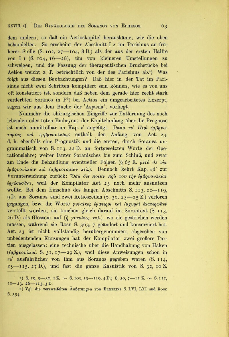 dem andern, so daß ein Aetioskapitel herauskäme, wie die oben behandelten. So erscheint der Abschnitt I 2 im Parisinus an frü- herer Stelle (S. 102, 27—104, 8 D.) als der aus der ersten Hälfte von I I (S. 104, 16—28), um von kleineren Umstellungen zu schweigen, und die Fassung der therapeutischen Bruchstücke bei Aetios weicht z. T. beträchtlich von der des Parisinus ab.^) Was folgt aus diesen Beobachtungen? Daß hier in der Tat im Pari- sinus nicht zwei Schriften kompiliert sein können, wie es von uns oft konstatiert ist, sondern daß neben dem gerade hier recht stark verderbten Soranos in P^) bei Aetios ein umgearbeitetes Exzerpt, sagen wir aus dem Buche der 'Aspasia’, vorliegt. Nunmehr die chirurgischen Eingriffe zur Entfernung des noch lebenden oder toten Embryon; der Kapitelanfang über die Prognose ist noch unmittelbar an Kap. v angefügt. Dann va IleQl e^ißQvo- To^iiag nal i^ßQvovXxCag: enthält den Anfang von Aet. 23, d, h. ebenfalls eine Prognostik und die ersten, durch Soranea un- grammatisch von S. 113, 22D. an fortgesetzten Worte der Ope- rationslehre; weiter lauter Soranisches bis zum Schluß, und zwar am Ende die Behandlung eventueller Folgen (§ 65 K. iieva öh tijv ^^ßQvovXziav Kal e^ßQvovo^iav ktX.). Dennoch kehrt Kap. vß' zur Voruntersuchung zurück: Offa dei jtoieiv itQO tov trjv iußQvovXxiav iQydöaöd^ai, weil der Kompilator Aet. 23 noch mehr ausnutzen wollte. Bei dem Einschub des langen Abschnitts S. 113,22—119, 9D. aus Soranos sind zwei Aetioszeilen (S. 30, 23—25 Z.) verloren gegangen, bzw. die Worte yvvatxtg i\i:n:siQoi %al iGyvqal EKateQcod'sv verstellt worden; sie tauchen gleich darauf im Sorantext (S. 113, 26 D.) als Glossem auf (i) ywaixeg ktX.), wo sie gestrichen werden müssen, während sie Rose S. 363, 7 geändert und konserviert hat. Aet. 23 ist nicht vollständig herübergenommen; abgesehen von unbedeutenden Kürzungen hat der Kompilator zwei größere Par- tien ausgelassen: eine technische über die Handhabung von Haken {iiißQvovXnoi, S. 31, 17—29 Z.), weil diese Anweisungen schon in va' ausführlicher von ihm aus Soranos gegeben waren (S. 114, 25—II5, 27 D.), und fast die ganze Kasuistik von S. 32, 10 Z. 1) S. 29, 9—30, I Z. ~ S. 109,19—HO, 4D.; S. 30, 7—12 Z. ~ S. 112, 20— 23. 26—113, 3 D. 2) Vgl. die Terzweifelten Äußeningen von Ermerins S. LVT, LXI und Rose S- 354-