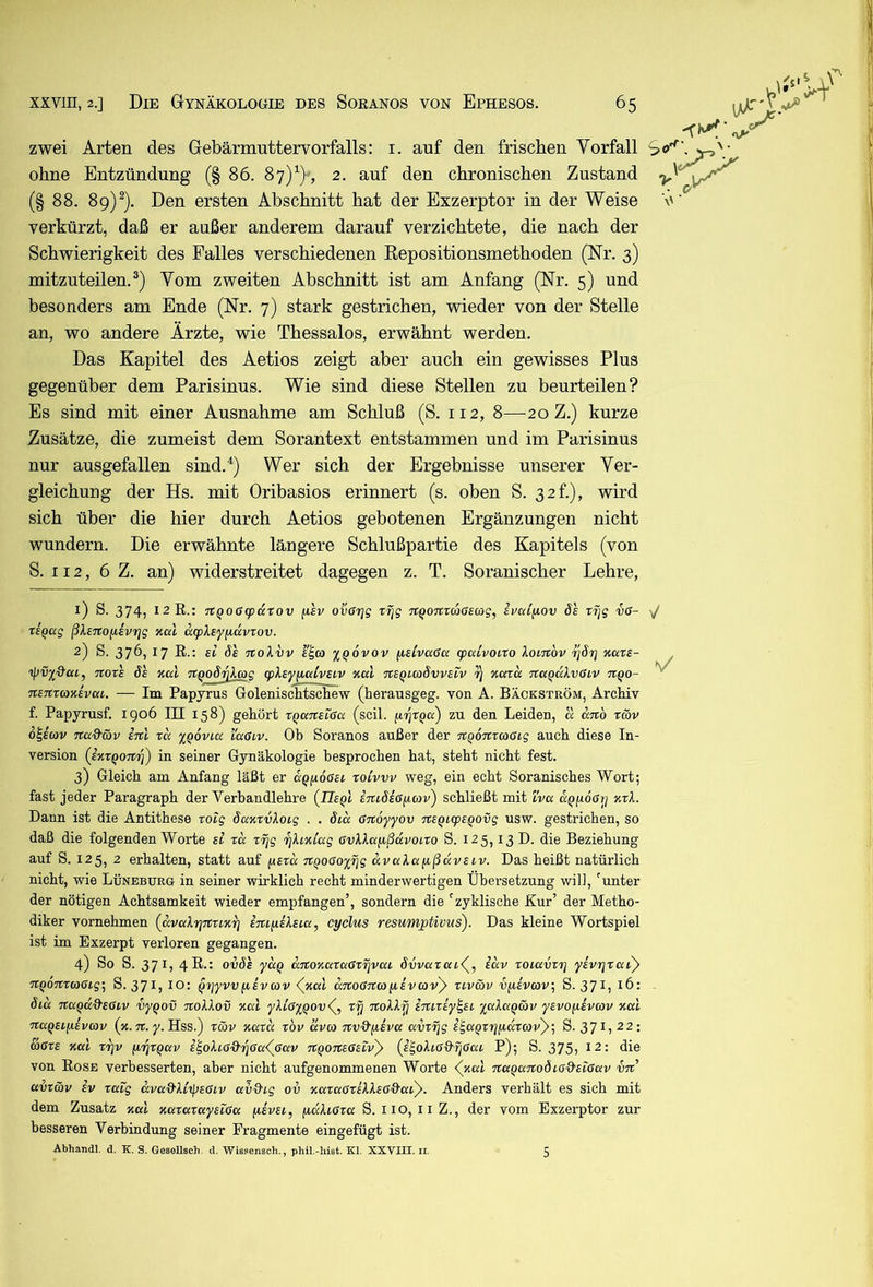 zwei Arten des Gebärmuttervorfalls: i. auf den frischen Vorfall S ohne Entzündung (§ 86. 87)’^) , 2. auf den chronischen Zustand (§ 88. 89)^). Den ersten Abschnitt hat der Exzerptor in der Weise verkürzt, daß er außer anderem darauf verzichtete, die nach der Schwierigkeit des Falles verschiedenen Eepositionsmethoden (Nr. 3) mitzuteilen.®) Vom zweiten Abschnitt ist am Anfang (Nr. 5) und besonders am Ende (Nr. 7) stark gestrichen, wieder von der Stelle an, wo andere Ärzte, wie Thessalos, erwähnt werden. Das Kapitel des Aetios zeigt aber auch ein gewisses Plus gegenüber dem Parisinus. Wie sind diese Stellen zu beurteilen? Es sind mit einer Ausnahme am Schluß (S. 112, 8—20 Z.) kurze Zusätze, die zumeist dem Sorantext entstammen und im Parisinus nur ausgefallen sind.^) Wer sich der Ergebnisse unserer Ver- gleichung der Hs. mit Oribasios erinnert (s. oben S. 32f.), wird sich über die hier durch Aetios gebotenen Ergänzungen nicht wundern. Die erwähnte längere Schlußpartie des Kapitels (von S. 112, 6 Z. an) widerstreitet dagegen z. T. Soranischer Lehre, 1) S. 374) 12 R.: Tt^o6(paxQv fisv ovßrjg xfjg Tt^onTtoßsag, ivaifiov 6s tfjg vß- rsQag ßlsnojisvrjg nal d(pXsy/i(xvrov. 2) S. 376, 17 R.; si 6's TCoXvv s^co %q6vov ^isivußa cpcUvoi.ro kovjtbv ^67] Kars- ipV2&ai, nors 6s xal npo6vlcog cpXsypculvSLV xal 7CSqlco6vvsiv xccru nccQakvßcv itqo- nsnrcaxsvca. — Im Papyrus Golenischtschew (herausgeg. von A. Bäckström, Archiv f. Papyrusf. igo6 III 158) gehört rqcmsißa (seil. q,rjrqa) zu den Leiden, cc anb rwv o^icav na&5)v snl ra yqovca i'aßcv. Ob Soranos außer der TcqoTttcoßig auch diese In- version {sxxqonri) ™ seiner Gynäkologie besprochen hat, steht nicht fest. 3) Gleich am Anfang läßt er aqpoßsi xoLvvv weg, ein echt Soranisches Wort; fast jeder Paragraph der Verbandlehre (Jlsql STubsßpcov) schließt mit ivu ccqpoßy xxX. Dann ist die Antithese xoig 6axxvloig . . 6ia ßnoyyov %sqicpsqovg usw. gestrichen, so daß die folgenden Worte si xa x^g rjhxiccg ßvXkap,ßuvoixo S. 125,13 D. die Beziehung auf S. 125, 2 erhalten, statt auf psxcc Ttqoßoyfjg avuXapcßavSLv. Das heißt natürlich nicht, wie Lüneburg in seiner wirklich recht minderwertigen Übersetzung will, 'unter der nötigen Achtsamkeit wieder empfangen’, sondern die 'zyklische Kur’ der Metho- diker vornehmen {avaXuinrix^ iiufiiXsca, cyclus resumjptivus). Das kleine Wortspiel ist im Exzerpt verloren gegangen. 4) So S. 37^) 4R ov6s yceq catoxaxaßxxivai 6vvaxai(^^ sccv xoiavxi] ysvxjxac)» nqoTCxcoßig; S. 371, lO: qrjyvv[isvcov <^xul aTtoßncofisvcovy xiv&v vysveov., S. 37^) 6ia naqdd'sßiv vyqov tioXXov xal yXißyqovd^., xy TtoXXPj imrsy^si '^aXaqäv ysvofisvav xal Ttaqsifxsvcav (x. 7t. y. Hss.) xcöv xaxd xbv aveo nvQ'q.ivu avx^g i'^aqxrjfidxcovy-, S. 37 L 22; &ßxs xal xriv (i'^xqav s'^oXi,ß'&rjßa<![^ßav 7tqo7isßsiv)> (i^oXißd'rjßai P); S. 375, 12: die von Rose verbesserten, aber nicht aufgenommenen Worte (^xal TtaqaTtoöiß&sißav iit avxäv SV xaig dvaQ'Xi'tpsßiv av&ig ov xaxaßxsXXsßQ-ai}. Anders verhält es sich mit dem Zusatz xal xaxaxaysißa fisvsi, pcäXißxa S. IIO, liZ., der vom Exzerptor zur besseren Verbindung seiner Fragmente eingefügt ist. Abhandl. d. K. S. GeseUsch. d. Wissensch., phil.-liist. Kl. XXVIII. ii. 5