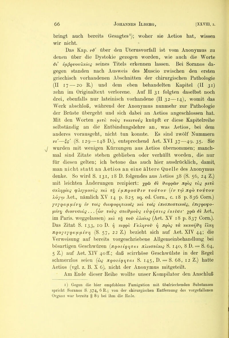 bringt auch bereits Gesagtes^); woher sie Aetios hat, wissen wir nicht. Das Kap. vd' über den üterusvorfall ist vom Anonymus zu denen über die Dystokie gezogen worden, wie auch die Worte dl’ i^ißQvovXziag seines Titels erkennen lassen. Bei Soranos da- gegen standen nach Ausweis des Muscio zwischen den ersten griechisch vorhandenen Abschnitten der chirurgischen Pathologie (II 17 — 20 K.) und dem eben behandelten Kapitel (II 31) zehn im Originaltext verlorene. Auf II 31 folgten daselbst noch drei, ebenfalls nur lateinisch vorhandene (II 32—14), womit das Werk abschloß, während der Anonymus nunmehr zur Pathologie der Brüste übergeht und sich dabei an Aetios angeschlossen hat. Mit den Worten ^itru rovg Toxevovg knüpft er diese Kapitelreihe selbständig an die Entbindungslehre an, was Aetios, bei dem anderes vorausgeht, nicht tun konnte. Es sind zwölf Nummern ve'—tg' (S. 129—148 D.), entsprechend Aet. XVI 37—49. 35. Sie wurden mit wenigen Kürzungen aus Aetios übernommen; manch- mal sind Zitate stehen geblieben oder verhüllt worden, die nur für diesen gelten; ich betone das auch hier ausdrücklich, damit man nicht statt an Aetios an eine ältere Quelle des Anonymus denke. So wird S. 131, 18 D. folgendes aus Aetios 38 (S. 56, 24 Z.) mit leichten Änderungen rezipiert: x()ci} dh daQQäv ^tgbg rag p£r« üxX7]oü(g cpXeytiovag za'i rfj i'u:n:QO(JiX£V rovrov (f’r tw jtQO rovrov Xofoi Aet., nämlich XV 14 p. 825 sq. ed. Corn., c. 18 p. 836 Corn.) ysyQa^i u£vy iv roig diarpomjTizoig zai roig ijti(JjtaOrizoig, in:iyQa(po- peVf/ diovvGiäg . . . (d)v rovg örad^iovg £VQrj(J£ig ix£i6£' yQö) dh A.et., im Paris, weggelassen) zal ry rov äXuog (Aet. XV 18 p. 837 Corn.). Das Zitat S. 133, 10 D. y zioqu raXyvov y JfQog ra zazoy^y tXzy TCQoy£yQii[iu£vy (S. 57, 22 Z.) bezieht sich auf Aet. XIV 44; die Verweisung auf bereits vorgeschriebene Allgemeinbehandlung bei bösartigen Geschwüren [xQO£iQi(rai :rX£iöräzig S. 140, 8 D. = S. 64, 5 Z.) auf Aet. XIV 40fl“.; daß scirrhöse Geschwülste in der Regel schmerzlos seien [c)g jtQO£iQyrai S. i45,D. = S. 68, 12 Z.) hatte Aetios (vgl. z. B. X 6), nicht der Anonymus mitgeteilt. Am Ende dieser Reihe wollte unser Kompilator den Anschluß 1) Gegen die hier empfohlene Fumigation mit übelriechenden Substanzen spricht Soranos S. 374, 6R.; von der chirurgischen Entfernung des vorgefallenen Organs war bereits § 89 bei ihm die Rede.