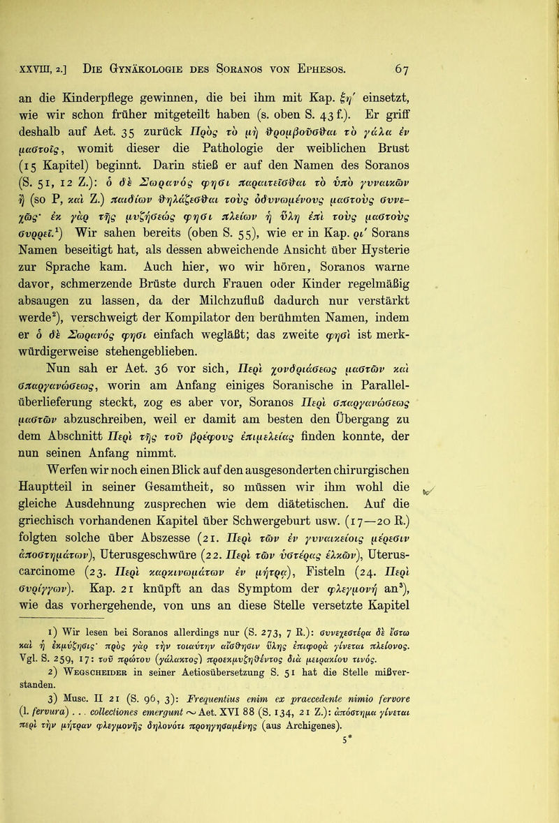 an die Kinderpflege gewinnen, die bei ihm mit Kap. einsetzt, wie wir schon früher mitgeteilt haben (s. oben S. 43 f.). Er griff deshalb auf Aet. 35 zurück Ilgog xo ^^ofißovff&at rb ydXa iv iiccßTotg, womit dieser die Pathologie der weiblichen Brüst (15 Kapitel) beginnt. Darin stieß er auf den Namen des Soranos (S. 51, 12 Z.): 6 6h UoiQCivog (prjßi :taQaixH6%^ai xo vito yvvaizätv i) (so P, za'i Z.) itaidicov d''rjXd^£öd'aL xovg odvvm^ivovg ^aüxovg 6vv£- ^äg' iz ydq xfjg ^v^'^ß£G)g cpy^ßv :tX£iG)v rj vXvj iitl xovg ^aöxovg 6vQQ£lß) Wir sahen bereits (oben S. 55), wie er in Kap. qt' Sorans Namen beseitigt hat, als dessen abweichende Ansicht über Hysterie zur Sprache kam. Auch hier, wo wir hören, Soranos warne davor, schmerzende Brüste durch Frauen oder Kinder regelmäßig absaugen zu lassen, da der Milchzufluß dadurch nur verstärkt werde ^), verschweigt der Kompilator den berühmten Namen, indem er 6 6h Uaqavog (prjßi einfach wegläßt; das zweite (pr^Gi ist merk- würdigerweise stehengeblieben. Nun sah er Aet. 36 vor sich, II£qI 'iov6qid6£(og ^laßxäv za'i 6:taQyavG}6£(x)g, worin am Anfang einiges Soranische in Parallel- überlieferung steckt, zog es aber vor, Soranos II£qI ß^aQyav66£G}g q,a6xö)v abzuschreiben, weil er damit am besten den Übergang zu dem Abschnitt II£qI xfjg xov ßQ£<povg ijtiii£X£iag finden konnte, der nun seinen Anfang nimmt. Werfen wir noch einen Blick auf den ausgesonderten chirurgischen Hauptteil in seiner Gesamtheit, so müssen wir ihm wohl die ^ gleiche Ausdehnung zusprechen wie dem diätetischen. Auf die griechisch vorhandenen Kapitel über Schwergeburt usw. (17—20 E.) folgten solche über Abszesse (21. II£qI xö>v iv yvvaiz£ioig ^£Q£6iv d:xoöxrjq.dx(ov), Uterusgeschwüre (22. II£qi xöv vßxiqag iXzäv), Uterus- carcinome (23. Il£qi zaqzivm^idxav iv (iijxqa), Fisteln (24. Il£ql övqiyyojv). Kap. 21 knüpft an das Symptom der (pX£yq,ov'fi an®), wie das vorhergehende, von uns an diese Stelle versetzte Kapitel 1) Wir lesen bei Soranos allerdings nur (S. 273, 7 ß.): GvvsysGxiqa öl I'gtco Kui 7} izixv^Tjßig' Tiqog yciQ ttjv roiavxriv ai'ad'TjGiv vXrjg imcpoQcc yCvsxca nXtlovog. Vgl. S. 259, 17: Tov TtQcoxov (yulaxxog) nQoexiiv^rj&ivxog öid fUiQaxLOV xivög. 2) Wegscheider in seiner Aetiosübersetzung S. 51 hat die Stelle mißver- standen. 3) Muse. II 21 (S. 96, 3): Frequentius enim ex praecedente nimio fervore (1. fervura) . .. collectiones emergwnt ~ Aet. XVI 88 (S. 134, 21 Z.); aTtoaxrjpu yivsxcu TtBql X7]v grixqav (pksyfiovxjg örjkovoxc TtQorjyrjßafiivrjg (aus Arebigenes). 5*