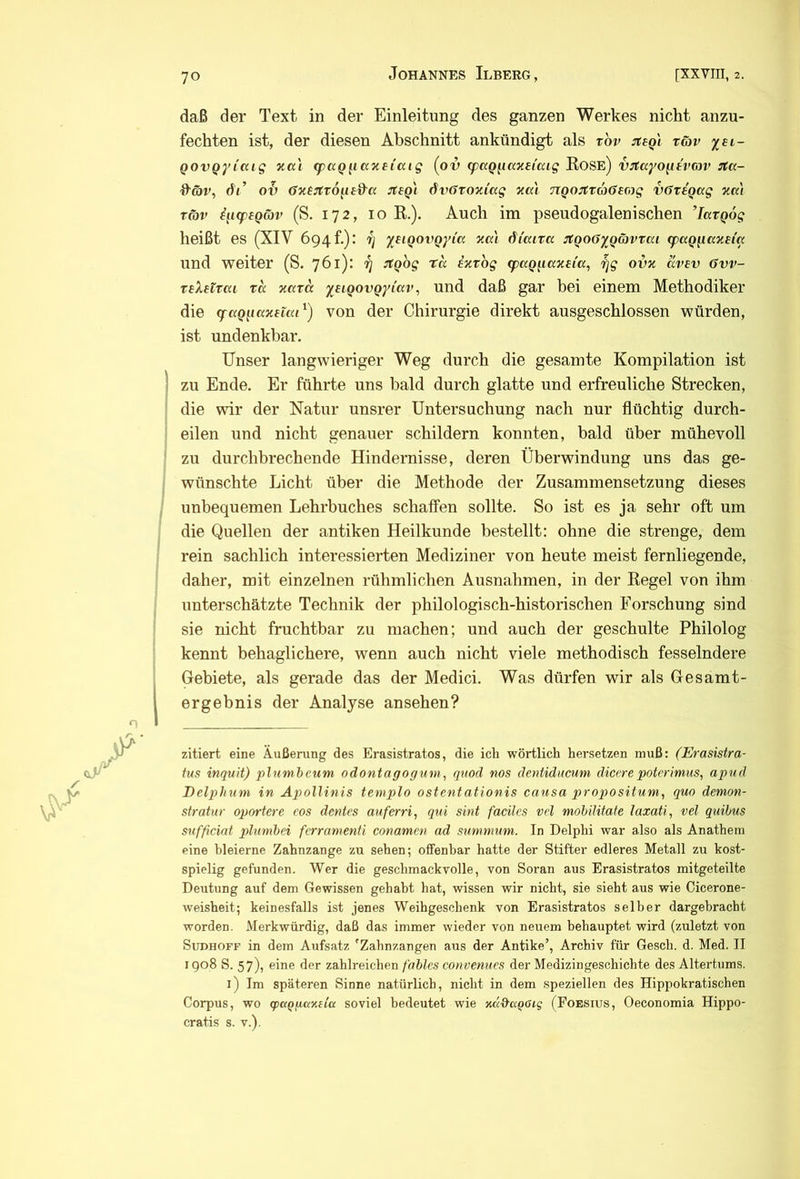 daß der Text in der Einleitung des ganzen Werkes nicht anzu- | fechten ist, der diesen Abschnitt ankündigt als tov :reeQi täv I QOVQyi'aig ncc'i ^ccQiiaxeiccig (ov q)ccQ^ianttcag Rose) vjtayo^ivcav rta- m Hör, dt’ oS öTiejtTO^B&a :tsQi dvötOKiccg ocai TTQOJtraöeoig vövtQag zm S Tcov i^Kpegäv (S. 172, 10 R.). Auch im pseudogalenischen ’larqog heißt es (XIV 694!.): r; yBiQOVQyia xat di'cuta jtQOöyQ&vtai (pag^ccxBia und weiter (S. 761): rj ::tQog ta iv.tog (paQ^iaxeta, rjg ovx avev 6vv- reXetrai xa xccxd yeiQovQyiccv^ und daß gar bei einem Methodiker die <faQ[iaxettxi^) von der Chirurgie direkt ausgeschlossen würden, ^ ist undenkbar. Unser langwieriger Weg durch die gesamte Kompilation ist zu Ende. Er führte uns bald durch glatte und erfreuliche Strecken, die wir der Natur unsrer Untersuchung nach nur flüchtig durch- eilen und nicht genauer schildern konnten, bald über mühevoll m zu durchbrechende Hindernisse, deren Überwindung uns das ge- wünschte Licht über die Methode der Zusammensetzung dieses unbequemen Lehrbuches schaffen sollte. So ist es ja sehr oft um die Quellen der antiken Heilkunde bestellt: ohne die strenge, dem ■, rein sachlich interessierten Mediziner von heute meist fernliegende, : daher, mit einzelnen rühmlichen Ausnahmen, in der Regel von ihm unterschätzte Technik der philologisch-historischen Forschung sind sie nicht fruchtbar zu machen; und auch der geschulte Philolog i kennt behaglichere, wenn auch nicht viele methodisch fesselndere Gebiete, als gerade das der Medici. Was dürfen wir als Gesamt- ft ergebnis der Analyse an sehen? I zitiert eine Äußerung des Erasistratos, die icli wörtlich hersetzen muß: (Erasistra- M tus inquit) plnmbcum odontaffogum, qvod nos dentiducum diccrepoterimus, apud ft Delpihum in Apollinis templo ostentationis causa propositum, quo demon- ;* stratur oportere cos dentes auferri, qui sint faciles vd mohilitate laxati, vel quibus ft sufficint plnmbei fcrramenti conamen ad summum. In Delphi war also als Anathem 5 eine bleierne Zahnzange zu sehen; offenbar hatte der Stifter edleres Metall zu kost- X spielig gefunden. Wer die geschmackvolle, von Soran aus Erasistratos mitgeteilte Deutung auf dem Gewissen gehabt hat, wissen wir nicht, sie sieht aus wie Cicerone- | Weisheit; keinesfalls ist jenes Weihgeschenk von Erasistratos selber dargebracht x worden. Merkwürdig, daß das immer wieder von neuem behauptet wird (zuletzt von a Sudhoff in dem Aufsatz 'Zahnzangen aus der Antike’, Archiv für Gesch. d. Med. II » 1908 S. 57), eine der zahlreichen fablcs convenues der Medizingeschichte des Altertums. • j i) Im späteren Sinne natürlich, nicht in dem speziellen des Hippokratischen »♦, Corpus, wo (pa()paY,da soviel bedeutet wie Kad'aQOig (Poesius, Oeconomia Hippo- ^ cratis s. v.). i