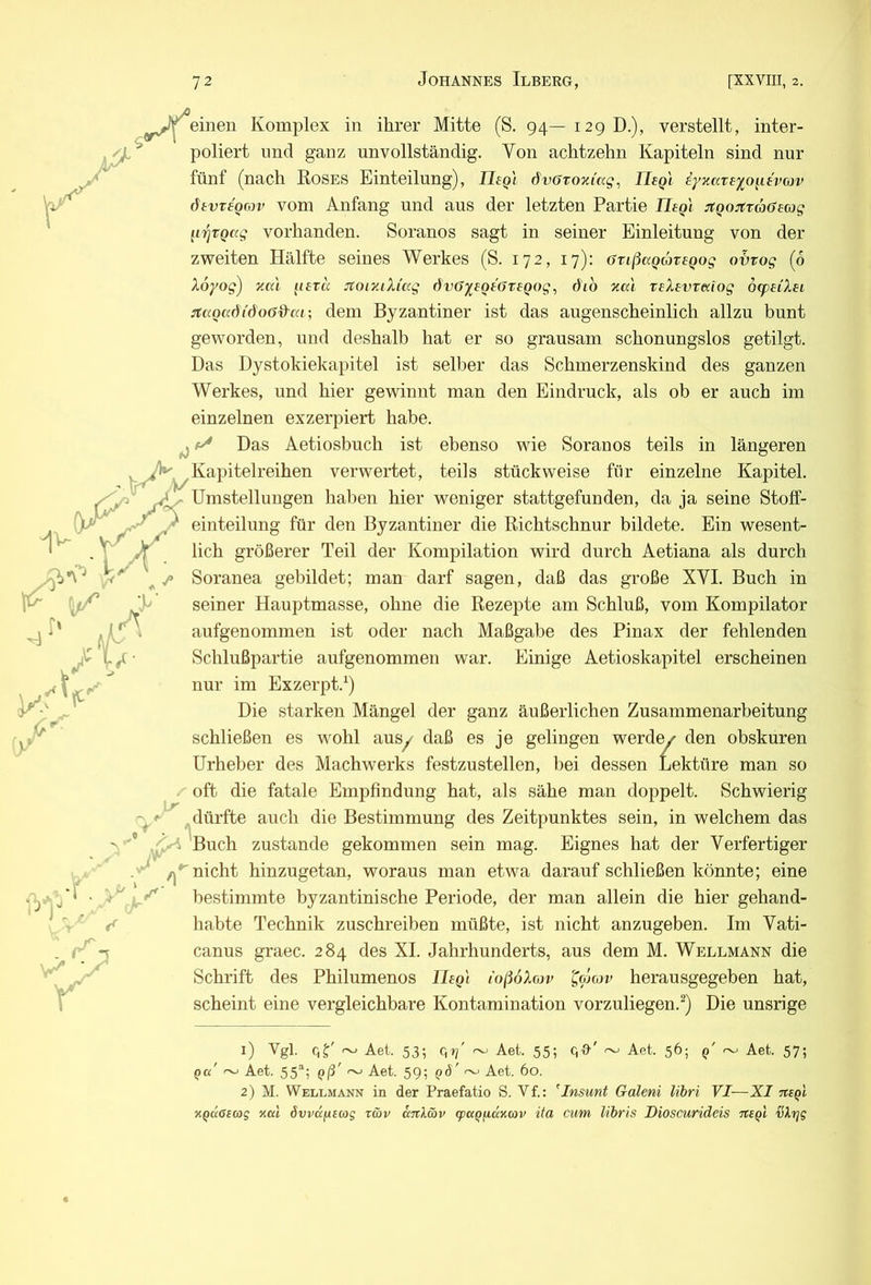 Komplex in ihrer Mitte (S. 94—129 D.), verstellt, inter- ' poliert lind ganz unvollständig. Von achtzehn Kapiteln sind nur fünf (nach Roses Einteilung), liegt dvGTOziag^ Uegl iyxare'j^ogtvcjv dtvxiorov vom Anfang und aus der letzten Partie Hegl jtQotaraGeag li'gvQag vorhanden. Soranos sagt in seiner Einleitung von der zweiten Hälfte seines Werkes (S. 172, 17): Grißagäregog o'brog (6 Xoyog) zm getä JtoiziXtag dvö^egeoregog, öib zcä xeXevxmog öcpeiXei :tc(Qa^{öo6&ai; dem Byzantiner ist das augenscheinlich allzu bunt geworden, und deshalb hat er so grausam schonungslos getilgt. Das Dystokiekapitel ist selber das Schmerzenskind des ganzen Werkes, und hier gewinnt man den Eindruck, als ob er auch im einzelnen exzerpiert habe. ^ Das Aetiosbuch ist ebenso wie Soranos teils in längeren Kapitelreihen verwertet, teils stückweise für einzelne Kapitel. ^ n/” •w? V Umstellungen haben hier weniger stattgefunden, da ja seine Stoff- ^ einteilung für den Byzantiner die Richtschnur bildete. Ein wesent- lich größerer Teil der Kompilation wird durch Aetiana als durch Soranea gebildet; man darf sagen, daß das große XVI. Buch in seiner Hauptmasse, ohne die Rezepte am Schluß, vom Kompilator aufgenommen ist oder nach Maßgabe des Pinax der fehlenden Schlußpartie aufgenommen war. Einige Aetioskapitel erscheinen nur im Exzerpt.^) Die starken Mängel der ganz äußerlichen Zusammenarbeitung schließen es wohl ausy daß es je gelingen werde/ den obskuren Urheber des Machwerks festzustellen, bei dessen Lektüre man so oft die fatale Empfindung hat, als sähe man doppelt. Schwierig dürfte auch die Bestimmung des Zeitpunktes sein, in welchem das Buch zustande gekommen sein mag. Eignes hat der Verfertiger nicht hinzugetan, woraus man etwa darauf schließen könnte; eine bestimmte byzantinische Periode, der man allein die hier gehand- habte Technik zuschreiben müßte, ist nicht anzugeben. Im Vati- canus graec. 284 des XI. Jahrhunderts, aus dem M. Wellmann die Schrift des Philumenos liegt loßöXojv '^o'jcov herausgegeben hat, scheint eine vergleichbare Kontamination vorzuliegen.^) Die unsrige 1) Vgl. ~ Aet. 53; c,rj' ~ Aet. 55; qO'' ~ Aet. 56; q' Aet. 57; Qa' ~ Aet. 55*; gß' Aet. 59; Aet. 60. 2) M. Wellmann in der Praefatio S. Vf.: ^Insunt Galeni libri VI—XI x^aßiag kccI övvd^ecog r&v ciTtl&v qpapfiaKcav ita cum libris Dioscurideis ntgl ^Xrjg