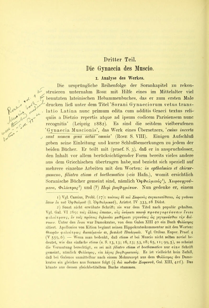 Dritter Teil. Die Gynaecia des Muscio. I. Analyse des Werkes. ^ Die ursprüngliche Keihenfolge der Sorankapitel zu rekon- struieren unternahm Kose mit Hilfe eines im Mittelalter viel benutzten lateinischen Hebammenbuches, das er zum ersten Male drucken ließ unter dem Titel'Sorani Gynaeciorum vetus trans- . lat io Latina nunc primum edita cum additis Graeci textus reli- *' quiis a Dietzio repertis atque ad ipsum codicem Parisiensem nunc recognitis’ (Leipzig 1882). Es sind die seitdem vielberufenen 'Gynaecia Muscionis’, das Werk eines Übersetzers, 'mws incerta j sunt nomen gens 0£taF~omnia’ (Kose S. VIII). Einigen Aufschluß geben seine Einleitung und kurze Schlußbemerkungen zu jedem der beiden Bücher. Er teilt mit (praef. S. 3), daß er in anspruchsloser, den Inhalt vor allem berücksichtigender Form bereits vieles andere aus dem Griechischen übertragen habe^und bezieht sich speziell auf mehrere einzelne Arbeiten mit den Worten: in opthalmico et chirur- gumeno, filiatro etiani et hoetliematico [-cis Hafn.), womit ersichtlich Soranische Bücher gemeint sind, nämlichXuQot^Qyov- itevu, (PiXi'atQog^) und (?) Uegi ßog^^ggaTfov. Nun gedenke er, einem 1) Vgl. Cassius, Probl. (27): tovroig %a\ HwQccvog avyviaratid'srcci, ag yv&vat eßriv iy. rov '0<p^cdfjiov (1. ’OqoO'aAfttjtov), Aristot. IV 333, 28 Didot. 2) Sonst nicht envähnte Schrift; sie war dem Titel nach populär gehalten. Vgl. Gal. VI 26g: roig äkkoig cinaSiv, 0D5 ovofiau xoivä TtQOßayoQEvoveiv evioi (piliÜTQOvg, iv Toig ■jtQonoig örjkovou yEyovorag cog ytyv/ivdßd’at tt]v öik- voiav. Unter den evioi war Damokrates, von dem Galen XIII 40 ein Buch OiUcuQog zitiert. Apollonios von Kition beginnt seinen Hippokrateskommentar mit den Worten: 0EoyQwv tpilittXQag SiaxEiyEvöv ff£, ßadiXev IIroXE(iais. Vgl. Oribas. Eupor. Praef. 4 (V 559, 6). — Wenn man bedenkt, daß etiam et bei Muscio nicht selten soviel be- deutet, wie das einfache etiam (s. S. 13, 13; 16, 23; 53, 18; 65, 11; gg, 5), so scheint die Vermutung berechtigt, es sei mit filiatro etiam et hoetliematico nur eine Schrift gemeint, nämlich Qitliaxqog, ein Xoyog ßoi]d't]fiaxix6g. Es ist vielleicht kein Zufall, daß bei Galenos unmittelbar nach einem Mohnrezept aus dem OiXiaxQog des Damo- krates ein gleiches aus Soranos folgt (1) öicc xcoöv&v Ha^avov, Gal. XIII, 42 f). Das könnte aus dessen gleichbetiteltem Buche stammen.