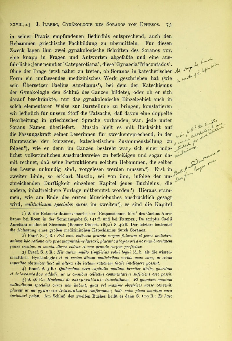 in seiner Praxis empfundenen Bedürfnis entsprechend, auch den Hebammen griechische Fachbildung zu übermitteln. Für diesen Zweck lagen ihm zwei gynäkologische Schriften des Soranos vor, eine knapp in Fragen und Antworten abgefaßte und eine aus- führliche ; jene nennt er' Cateperotiana’, diese' Gynaecia Triacontados’. Ohne der Frage jetzt näher zu treten, ob Soranos in katechetischer Form ein umfassendes medizinisches Werk geschrieben hat (wie sein Übersetzer Caelius Aurelianus^), bei dem der Katechismus der Gynäkologie den Schluß des Ganzen bildete), oder ob er sich darauf beschränkte, nur das gynäkologische Einzelgebiet auch in solch elementarer Weise zur Darstellung zu bringen, konstatieren wir lediglich für unsern Stoff die Tatsache, daß davon eine doppelte Bearbeitung in griechischer Sprache vorhanden war, jede unter Sorans Namen überliefert. Muscio hielt es mit Eücksicht auf die Fassungskraft seiner Leserinnen für zweckentsprechend, in der Hauptsache der kürzeren, katechetischen Zusammenstellung zu folgen^), wie er denn im Ganzen bestrebt waiy sich einer mög- lichst volkstümlichen Ausdrucksweise zu befxeißigen und sogar da- mit rechnet, daß seine Instruktionen solchen Hebammen, die selber des Lesens unkundig sind, vorgelesen werden müssen.®) Erst in zweiter Linie, so erklärt Muscio, sei von ihm, infolge der un- zureichenden Dürftigkeit einzelner Kapitel jenes Büchleins, die andere, inhaltreichere Vorlage mitbenutzt worden.^) Hieraus stam- men, wie am Ende des ersten Musciobuches ausdrücklich gesagt wird, valitudinum speciales curae im zweiten®), es sind die Kapitel M U' 1) S. die Rekonstruktionsversuche der 'Responsionum libri’ des Caelius Aure- lianus bei Rose in der Soranausgabe S. I4ilf. und bei Friedel, De scriptis Caelii Aureliani xnetbodici Siccensis (Bonner Dissei-t. 1892) S. 4otf. Der letztere bestreitet die Abfassung eines großen medizinischen Katechismus durch Soranos. 2) Praef. S. 3 R.: Sed cum vidissem grande corpus futurum et posse muliebres mimos hac ratione cito praemagnitudinelassari,placuitcateperotianorum brevitatem fuisse secuius, ut omnia dicere videar et non grande corpus perfecisse. 3) Praef. S. 3 R.t His autem multo simplicius voltii loqui (d. h. als die wissen- schaftliche Gynäkologie) et ut verius dicam muliebribus verbis usus sum, ut etiam inperitae obsetrices Kcet ab altera sibi lectam rationem facile intellegere possint. 4) Praef. S. 3 R.: Quibusdam vero capitulis multum breviter dietis, quaedam et triacontados addidi, ut ex Omnibus collectus commentariiis sufficiens esse possit. 5) S. 46 R.: Hactenus de cateperotianis transtuUmus. Et quoniam omnium valitudinum speciales curas non habent, quas vel maxime obsetrices nosse convenit, placuit ut ad gynaecia triacontados conferamus; inde enim plena omnium cura insinuari potest. Am Schluß des zweiten Buches heißt es dann S. 11 g R.: Et Jiaec