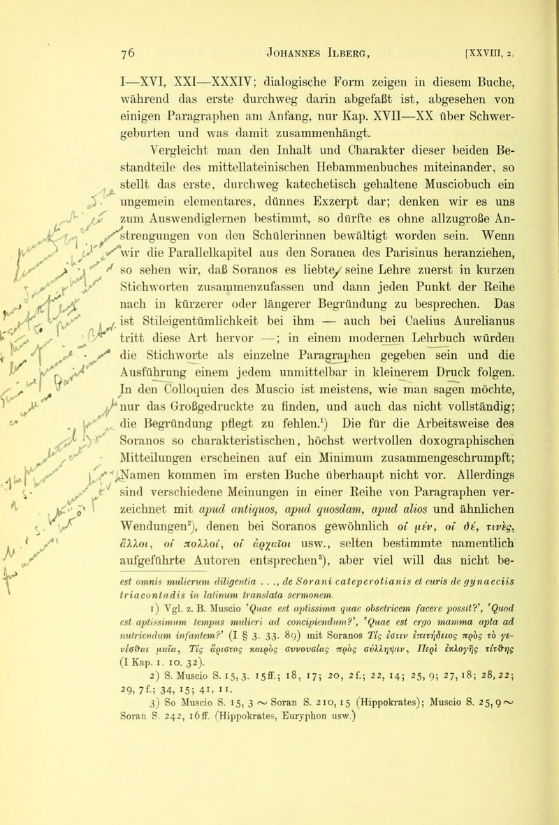 ungemein elementares, dünnes Exzerpt dar; denken wir es uns zum Auswendiglernen bestimmt, so dürfte es ohne allzugroße An- I—XVI, XXI—XXXIV; dialogische Form zeigen in diesem Buche, während das erste durchweg darin abgefaßt ist, abgesehen von einigen Paragraphen am Anfang, nur Kap. XVII—XX über Schwer- geburten und was damit zusammenhängt. Vergleicht man den Inhalt und Charakter dieser beiden Be- standteile des mittellateinischen Hebammenbuches miteinander, so stellt das erste, durchweg katechetisch gehaltene Musciobuch ein ^ IM ^ , o ^^^f^trengungen von den Schülerinnen bewältigt worden sein. Wenn y wir die Parallelkapitel aus den Soranea des Parisinus heranziehen, > ■ 1 so sehen wir, daß Soranos es liebtey seine Lehre zuerst in kurzen , Stichworten zusammenzufassen und dann jeden Punkt der Reihe nach in kürzerer oder längerer Begründung zu besprechen. Das :a>v , ^ ist Stileigentümlichkeit bei ihm — auch bei Caelius Aurelianus ^ tritt diese Art hervor —; in einem modernen Lehrbuch würden die Stichworte als einzelne Paragraphen gegeben sein und die Ausführung einem jedem unmittelbar in kleinerem Druck folgen. I ^ In den Colloquien des Muscio ist meistens, wie man sagen möchte, |/*nur das Großgedruckte zu finden, und auch das nicht vollständig; Y*' die Begründung pfiegt zu fehlen.^) Die für die Arbeitsweise des • Soranos so charakteristischen, höchst wertvollen doxographischen K” y _ /jk ^1 1 r.r Mitteilungen erscheinen auf ein Minimum zusammengeschrumpft; /*'^amen kommen im ersten Buche überhaupt nicht vor. Allerdings sind verschiedene Meinungen in einer Reihe von Paragraphen ver- zeichnet mit apud antiquos, apud quosdam, apud alios und ähnlichen Wendungen^), denen bei Soranos gewöhnlich oC qtv, ol dt, tivhg, äXXoi, of jtoXXoi^ Ol aQyatoi usw., selten bestimmte namentlich aufgeführte Autoren entsprechen®), aber viel will das nicht be- est omnis mulierum diligentia . . de Sorani cateperotianis et curis de gynaeciis triacontadis in latinum translata sermonem. 1) Vgl. z. B. Muscio ’Quae est aptissima quae obsetricem facere possitT, ^Quod cst aptissimum tempus muUeri ad concipiendnm?’, ^Quae est ergo mamma apta ad nutriendnm infantem?’ (I § 3. 33. 89) mit Soranos Tlg icuv eititrjöeiog TCQog to ye- vead'cn gaia, Tlg UQiGrog KuiQog GvvovGiag Trgbg GvlXrjtpiv, Ueq'i- rltd'tjg (I Kap. I. IO. 32). 2) S. Muscio S. 15, 3. 18, 17; 20, 2f.; 22, 14; 25, 9; 27, 18; 28, 22; 29,7f-; 34,15; 41, II- 3) So Muscio S. 15, 3 ~ Soran S. 210, 15 (Hippokrates); Muscio S. 25, 9 ~ Soran S. 242, 16ff. [Hippokrates, Euryphon usw.)