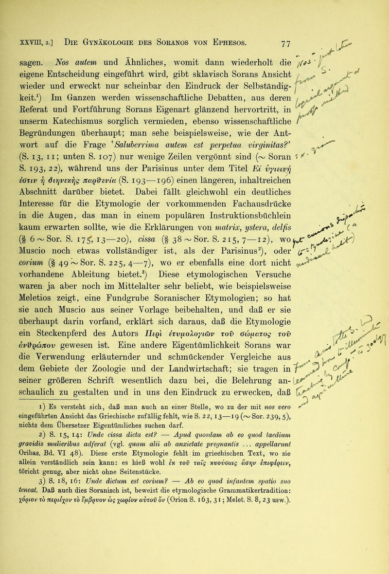sagen. Nos autem und Ähnliches, womit dann wiederholt die eigene Entscheidung eingeführt wird, gibt sklavisch Sorans Ansicht wieder und erweckt nur scheinbar den Eindruck der Selbständig- keit.^) Im Ganzen werden wissenschaftliche Debatten, aus deren Eeferat und Fortführung Sorans Eigenart glänzend hervortritt, in unserm Katechismus sorglich vermieden, ebenso wissenschaftliche Begründungen überhaupt; man sehe beispielsweise, wie der Ant- wort auf die Frage ^Saluberrima autem est perpetua virginitas?’ (S. 13, ii; unten S. 107) nur wenige Zeilen vergönnt sind (~ Soran S. 193, 22), während uns der Parisinus unter dem Titel Ei vyisivp iötiv 7j otaQ^evia (S. 193—196) einen längeren, inhaltreichen Abschnitt darüber bietet. Dabei fällt gleichwohl ein deutliches Interesse für die Etymologie der vorkommenden Fachausdrücke in die Augen, das man in einem populären Instruktionsbüchlein kaum erwarten sollte, wie die Erklärungen von matrix, ystera, delfis (§ 6 ~ Sor. S. 175', 13—20), cissa (§ 38 ~ Sor. S. 215, 7—12), wo Muscio noch etwas vollständiger ist, als der Parisinus^), oder corium (§ 49 ~ Sor. S. 225,4—7), wo er ebenfalls eine dort nicht vorhandene Ableitung bietet.®) Diese etymologischen Versuche waren ja aber noch im Mittelalter sehr beliebt, wie beispielsweise Meletios zeigt, eine Fundgrube Soranischer Etymologien; so hat sie auch Muscio aus seiner Vorlage beibehalten, und daß er sie überhaupt darin vorfand, erklärt sich daraus, daß die Etymologie ein Steckenpferd des Autors Uegl eTvgoXoyiöv tov Oagavog tov avd'Qan:ov gewesen ist. Eine andere Eigentümlichkeit Sorans war die Verwendung erläuternder und schmückender Vergleiche aus dem Gebiete der Zoologie und der Landwirtschaft; sie tragen in seiner größeren Schrift wesentlich dazu bei, die Belehrung an- schaulich zu gestalten und in uns den Eindruck zu erwecken, daß 1) Es verstellt sich, daß man auch an einer Stelle, wo zu der mit nos vero eingeführten Ansicht das Griechische zufällig fehlt, wie S. 22, 13—19 ( Sor. 239, 5), nichts dem Übersetzer Eigentümliches suchen darf. 2) S. 15, 14: Unde cissa dicta est? —- Äpud quosdam ah eo quod taediwm gravidis mulierihus adferat (vgl. quam alii ab anxietate pregnantis ... appellarunt Oribas. Bd. VI 48). Diese erste Etymologie fehlt im griechischen Text, wo sie allein verständlich sein kann; es hieß wohl ix tov ratg xvovcaig äarjv imfpiqsiv^ töricht genug, aber nicht ohne Seitenstücke. 3) S. 18, 16: Unde dictum est corium? — Äb eo quod infantem spatio suo teneat. Daß auch dies Soranisch ist, beweist die etymologische Grammatikertradition: %OQiov rb neqdiov tb e'fißqvov wg avrov bv (Orion S. 163, 31; Melet. S. 8, 23 usw.). 5
