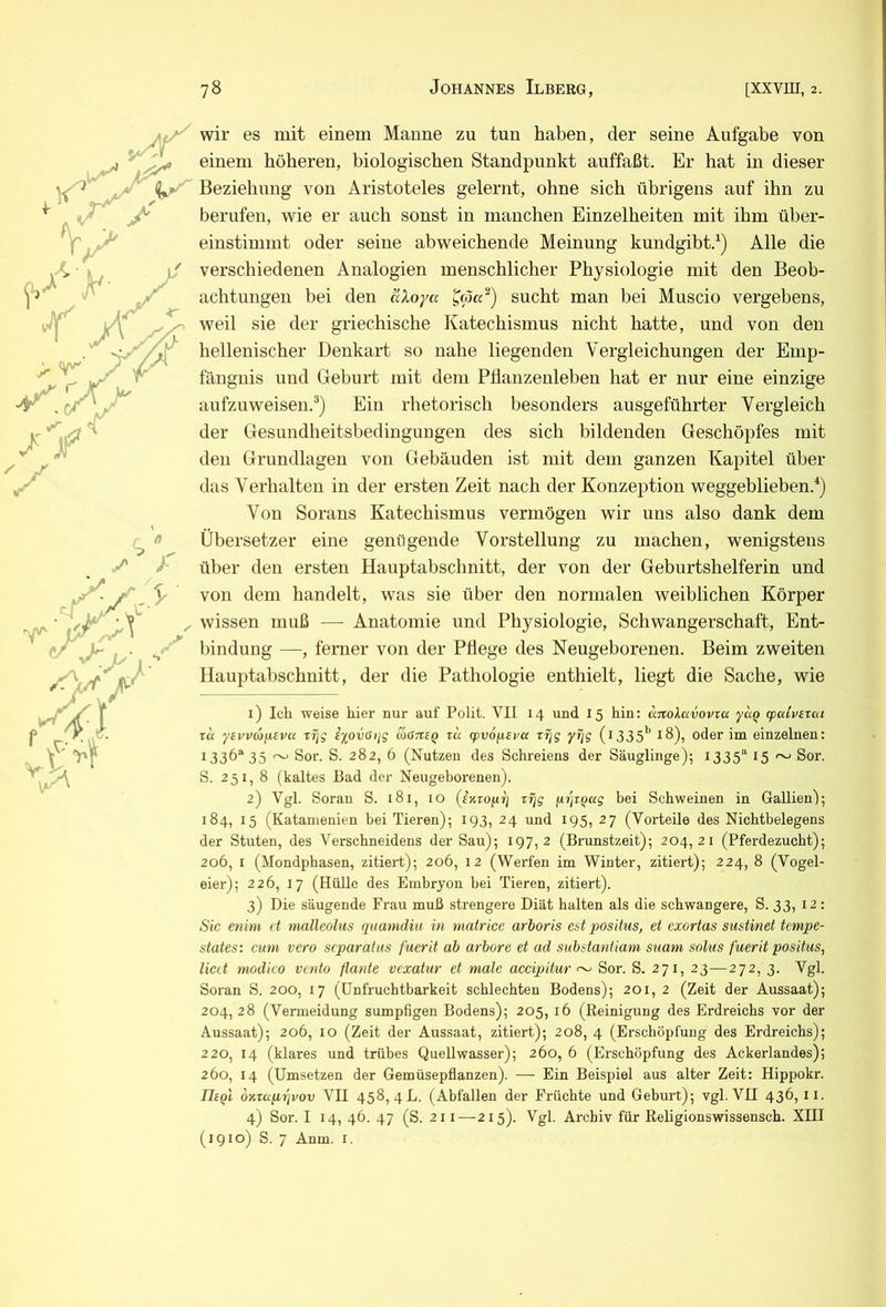 wir es mit einem Manne zu tun haben, der seine Aufgabe von einem höheren, biologischen Standpunkt auffaßt. Er hat in dieser Beziehung von Aristoteles gelernt, ohne sich übrigens auf ihn zu berufen, wie er auch sonst in manchen Einzelheiten mit ihm über- einstimmt oder seine abweichende Meinung kundgibt.^) Alle die verschiedenen Analogien menschlicher Physiologie mit den Beob- achtungen bei den aXoyu ^(pa^) sucht man bei Muscio vergebens, weil sie der griechische Katechismus nicht hatte, und von den hellenischer Denkart so nahe liegenden Vergleichungen der Emp- fängnis und Geburt mit dem Pflanzenleben hat er nur eine einzige aufzuweisen.®) Ein rhetorisch besonders ausgeführter Vergleich der Gesundheitsbedinguugen des sich bildenden Geschöpfes mit den Grundlagen von Gebäuden ist mit dem ganzen Kapitel über das Verhalten in der ersten Zeit nach der Konzeption weggeblieben.*) Von Sorans Katechismus vermögen wir uns also dank dem Übersetzer eine genügende Vorstellung zu machen, wenigstens über den ersten Hauptabschnitt, der von der Geburtshelferin und von dem handelt, was sie über den normalen weiblichen Körper wissen muß — Anatomie und Physiologie, Schwangerschaft, Ent- bindung —, ferner von der Pflege des Neugeborenen. Beim zweiten Hauptabschnitt, der die Pathologie enthielt, liegt die Sache, wie 1) Ich weise hier nur auf Polit. VII 14 und 15 hin; änoXavovza yaQ rpaLvixca TU ysvvajxivu xfiq i%ov(itjg wökeq zu (pv6f.uvu zfjg (i335^ 18), oder im einzelnen: 1336“'35 ~ Sor. S. 282, 6 (Nutzen des Schreiens der Säuglinge); 1335“ 15 ~ Sor. S. 251, 8 (kaltes Bad der Neugeborenen). 2) Vgl. Soran S. 181, lo zrjg (iijzQug bei Schweinen in Gallien); 184, 15 (Katamenien bei Tieren); 193, 24 und 195, 27 (Vorteile des Nichtbelegens der Stuten, des Verschneidens der Sau); 197,2 (Brunstzeit); 204, 21 (Pferdezucht); 206, I (Mondphasen, zitiert); 206, 12 (Werfen im Winter, zitiert); 224, 8 (Vogel- eier); 226, 17 (Hülle des Einbryon bei Tieren, zitiert). 3) Die säugende Frau muß strengere Diät halten als die schwangere, S. 33, 12: Sic enim d malleolus quamdiu in matrice arboris estpositus, et exortas sudinet tempe- states: cum vero separatus fuerit ab arbore et ad substantiam suam solus fuerit positus, lied modico vento flaute vexatur et male accipitur ^ Sor. S. 271, 23—272, 3. Vgl. Soran S. 200, 17 (Unfruchtbarkeit schlechten Bodens); 201, 2 (Zeit der Aussaat); 204,28 (Vermeidung sumpfigen Bodens); 205, 16 (Reinigung des Erdreichs vor der Aussaat); 206, 10 (Zeit der Aussaat, zitiert); 208, 4 (Erschöpfung des Erdreichs); 220, 14 (klares und trübes Quellwasser); 260, 6 (Erschöpfung des Ackerlandes); 260, 14 (Umsetzen der Gemüsepflanzen). — Ein Beispiel aus alter Zeit: Hippokr. IIeqI oKzuprivov VII 458, 4L. (Abfallen der Früchte und Geburt); vgl. VU 436,11. 4) Sor. I 14, 46. 47 (S. 211—215). Vgl. Archiv für Religionswissensch. XIII (1910) S. 7 Anm. I.