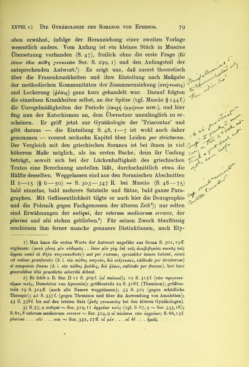 oben erwähnt, infolge der Heranziehung einer zweiten Vorlage wesentlich anders. Vom Anfang ist ein kleines Stück in Muscios Übersetzung vorhanden (S. 47), freilich ohne die erste Frage (hV töTiv Micc jiccd-rj yvvaixöiv Sor. S. 299, i) und den Anfangsteil der entsprechenden Antwort.^) Es zeigt uns, daß zuerst theoretisch über die Frauenkrankheiten und ihre Einteilung nach Maßgabe der methodischen Kommunitäten der Zusammenziehung (areyvaaig) und Lockerung (Qvöig) ganz kurz gehandelt war. Darauf folgten die einzelnen Krankheiten selbst, an der Spitze (vgl. Muscio § i44f.) die Unregelmäßigkeiten der Periode (ijcoxr} qi^'^vav usw.), und hier fing nun der Katechismus an, dem Übersetzer unzulänghch zu er- scheinen. Er griff jetzt zur Gynäkologie der 'Triacontas’ und gibt daraus — die Einteilung S. 48, i—7 ist wohl auch daher genommen — vorerst sechzehn Kapitel über Leiden per stricturam. Der Vergleich mit den griechischen Soranea ist bei ihnen in viel höherem Maße möglich, als im ersten Buche, denn ihr Umfang beträgt, soweit sich bei der Lückenhaftigkeit des griechischen Textes eine Berechnung anstellen läßt, durchschnittlich etwa die Hälfte desselben. Weggelassen sind aus den Soranischen Abschnitten II i—15 (§ 6 — 50) = S. 303 —347 ß- bei Muscio (S. 48—75) bald einzelne, bald mehrere Satzteile und Sätze, bald ganze Para- graphen. Mit Geflissentlichkeit tilgte er auch hier die Doxographie und die Polemik gegen Fachgenossen der älteren Zeit^); nur selten sind Erwähnungen der antiqui, der veterum medicorum error es, der plurimi und alii stehen geblieben.®) Für seinen Zweck überflüssig erschienen ihm ferner manche genauere Distinktionen, auch Ety- 1) Man kann die ersten Worte dei* Antwort ungefähr aus Soran S. 302, 19ff. ergänzen: yivog (i'ev ovöa^äg . . o6ov (lev yaq inl toig dvaßeßrjxoGi xoivmg xoig uqQEßL voßai TO ßrsyvoTta&ovvy aut per fiuxum-, specialiter tarnen liahent, sicuti est vulvae praefocatio (d. i. ein nd&og ßzeyvöv, Sm ßrsyvaßiv, valitudo per stricturam') et sanguinis fluxus (d. i. ein ■jtäQ'og Qowöag, Sicc Qvßtv, valitudo per fluxum), licet liaec generalibus Ulis praedictis adscribi debent. 2) Es fehlt z. B. Sor. II 12 S. 30gf. (pt italmoi)', 19 S. 315t (rwv nqoyavaß- TEQcov uvsg, Demetrios von Apameia); größtenteils 24 S. 3i8f. (Themison); größten- teils 29 S. 324ff. (auch alle Namen weggelassen); 33 S. 329 (gegen schädliche Therapie); 42 S. 337 h (gegen Themison und über die Anwendung von Amuletten); 43 S. 338t. bis auf den letzten Satz (ßovg ywaiKstog bei den älteren Gynäkologen). 3) S. 57) 4 Sor. 319,11 ccQyaCcov riveg (vgl. S. 67, g ~ Sor. 333,18); S. 61,8 veterum medicorum errores ^ Sor. 324, g ol nkeißToi rav dQyatav, S. 66,13 t’. plurimi . . . alii . . . nos ^ Sor. 331, 27 ff. ot giv . . . 01 Ss . . . ’rjgEÜg.