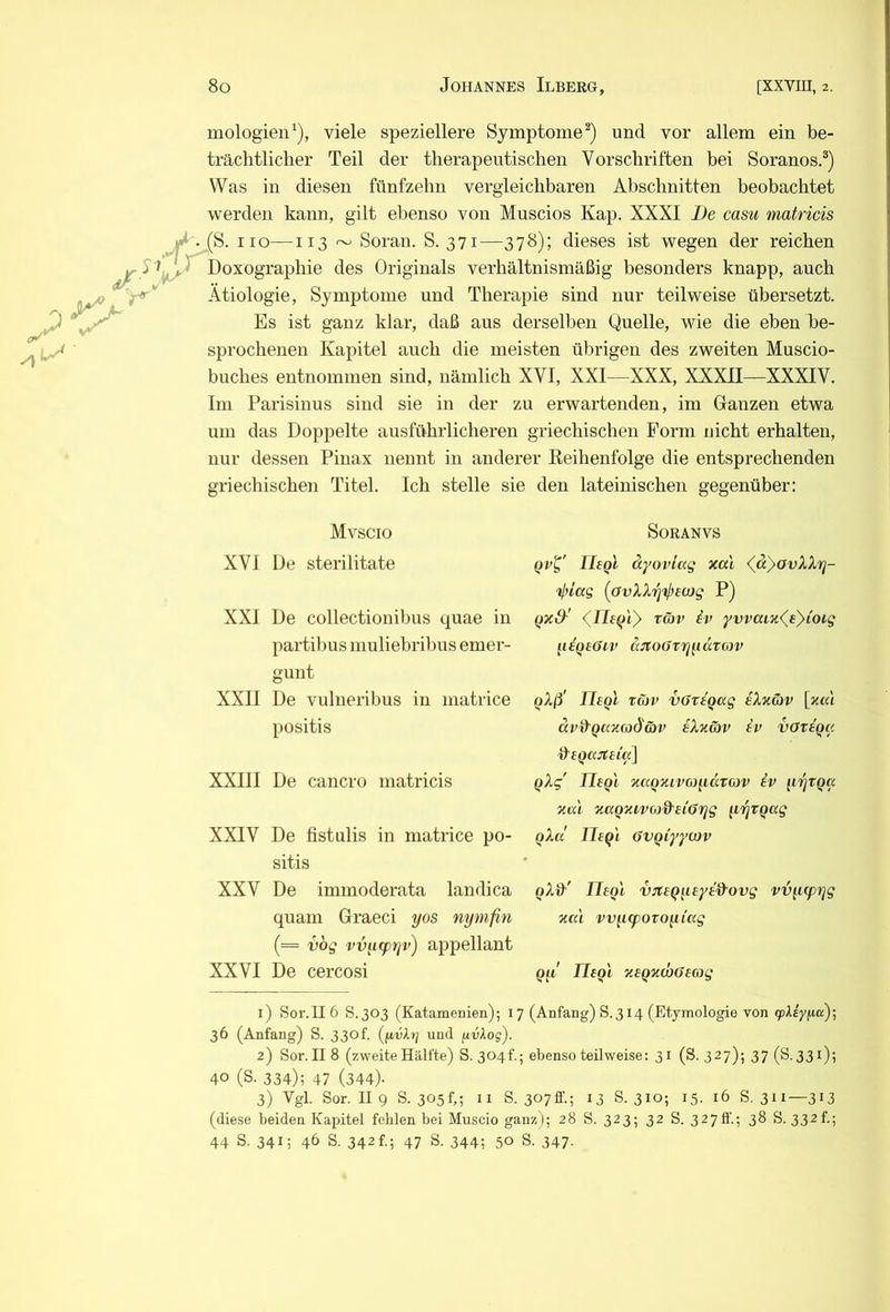 mologien’^), viele speziellere Symptome^) und vor allem ein be- trächtlicher Teil der therapeutischen Vorschriften bei Soranos,^) Was in diesen fünfzehn vergleichbaren Abschnitten beobachtet werden kann, gilt ebenso von Muscios Kap. XXXI De casu matricis «J*. (S. HO—113 ^ Soran. S. 371—378); dieses ist wegen der reichen f^^j^^jX^Doxographie des Originals verhältnismäßig besonders knapp, auch Ätiologie, Symptome und Therapie sind nur teilweise übersetzt. Es ist ganz klar, daß aus derselben Quelle, wie die eben be- sprochenen Kapitel auch die meisten übrigen des zweiten Muscio- biiches entnommen sind, nämlich XVI, XXI—XXX, XXXII—XXXIV. Im Parisiuus sind sie in der zu erwartenden, im Ganzen etwa um das Doppelte ausführlicheren griechischen Form nicht erhalten, nur dessen Pinax nennt in anderer Reihenfolge die entsprechenden griechischen Titel. Ich stelle sie den lateinischen gegenüber: Mvscio XVI De sterilitate XXI De collectionibus quae in partibus niuliebribns emer- gunt XXII De vulneribus in matrice positis XXIII De cancro matricis XXIV De fistulis in matrice po- sitis XXV De immoderata landica quam Graeci yos nymfin (= vbg vvnwrtv) appellant XXVI De cercosi SORANVS Iltql ä'yoviag xal (^dyovXXrj- Vi/cfg [avXXri'^eojg P) qxS'' (^Ueqiy t&v iv yvvaLx(^e}ioig yiqeöiv djtoötyydTow qXß' JJ^qI tüv vGxiqag eXxav [xa'i dv&’Qaxmd'äv iXxcov iv votiqa qXg Uegi xaQxivcjydtojv iv [lytQa xal xagxi-vojd'eiOrjg yrjtqag oXd ÜEql öVQLyycov qXd'' neql vjtiqysyid'ovg vvy(prjg xal vv[i(poxoyiag Qii II(qI xeqxdxseag 1) Sor.116 S. 303 (Katamenien); 17 (Anfang) S. 314 (Etymologie von «pAey/xa); 36 (Anfang) S. 330f. (/ivlrj und fivkog). 2) Sor. II 8 (zweite Hälfte) S. 3041'.; ebenso teilweise: 31 (S. 327); 37 (S. 331); 40 (S. 334); 47 (344). 3) Vgl. Sor. II 9 8.305!,; II S. 307ff.; 13 8. 310; 15. 16 8. 311—313 (diese beiden Kapitel fehlen bei Muscio ganz); 28 S. 323; 32 S. 3270'.; 38 8.332!.; 44 S. 341; 46 8. 342 f.; 47 S. 344; 50 S. 347.