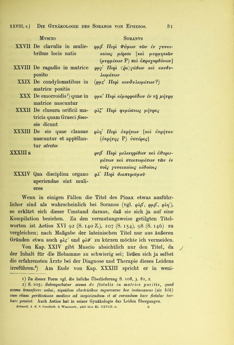 Mvscio XXVII De clavulis in mulie- bribus locis natis XXVIII De ragadio in matrice posito XXIX De condjlomatibus in matrice positis XXX De emorroidis^) quae in matrice nascuntur XXXII De clusura orificii ma- tricis quam Graeci fimo- sin dicunt XXXIII De eis quae clausae nascuntur et appellan- tur atretoe XXXIII a XXXIV Qua disciplina organo aperiendae sint muli- eres SORANVS Q^ß' Ilegl dv^G)v TG)V iv yvvai- zeCoig ^isgeOt \v,a\ g.vQ^7jxcc)v (^vQ^i'xGJV P) xai äxgo^^OQÖovcJv] ITegi <^ga)y<x6G)V xai xovöv- Icofidrcjv (g^g' ITegi xovSvIoj^cctcjv?) gfia Ilegl aC^oggoiSav iv tfj firixga gX^' Ilegl (pi\ia6e(og ^ijrgag gXr! Ilegl avgi^TCiv [xal argi^xov (dvgrjvrjg P) vGvegag] gvß' Ilegl ^eXixifjgi&ojv xal dd'egoj- lidrov xal (STeataudvojv r&v ev Totg yvvaixeioig aidoioig gX' Ilegl dio:ttgi6^ov Wenn in einigen Fällen die Titel des Pinax etwas ausführ- licher sind als wahrscheinlich bei Soranos (vgl. gXß\ g^iß\ gX't^'), so erklärt sich dieser Umstand daraus, daß sie sich ja auf eine Kompilation beziehen. Zu den vermutungsweise getilgten Titel- worten ist Aetios XVI 92 (S. 140 Z.), 107 (S. 154), 98 (S. 146) zu vergleichen; nach Maßgabe der lateinischen Titel nur aus äußeren Gründen etwa auch gXg' und zu kürzen möchte ich vermeiden. Von Kap. XXIV gibt Muscio absichtlich nur den Titel, da y der Inhalt für die Hebamme zu schwierig sei; ließen sich ja selbst die erfahrensten Ärzte bei der Diagnose und Therapie dieses Leidens irreführen.^) Am Ende von Kap. XXXIII spricht er in weni- 1) Zu dieser Form vgl. die hsliche Überlieferung S. 108, 3. 81, 2. 2) S. 105: Subsequebatur scema de fistulis in matrice positis, qmd scema transferre nolui, siquidem obsetricibus supervacue hoc insinuamus (sic blh) cum etiam peritissinios medicos ad inspiciendum et at curandum haec fistulae tur- hare possint. Auch Aetios hat in seiner Gynäkologie das Leiden übergangen. Abhandl. d. K. S. ffesellsch. d. Wissensch., phil.-hlst. Kl. XXVIII. ii. 6