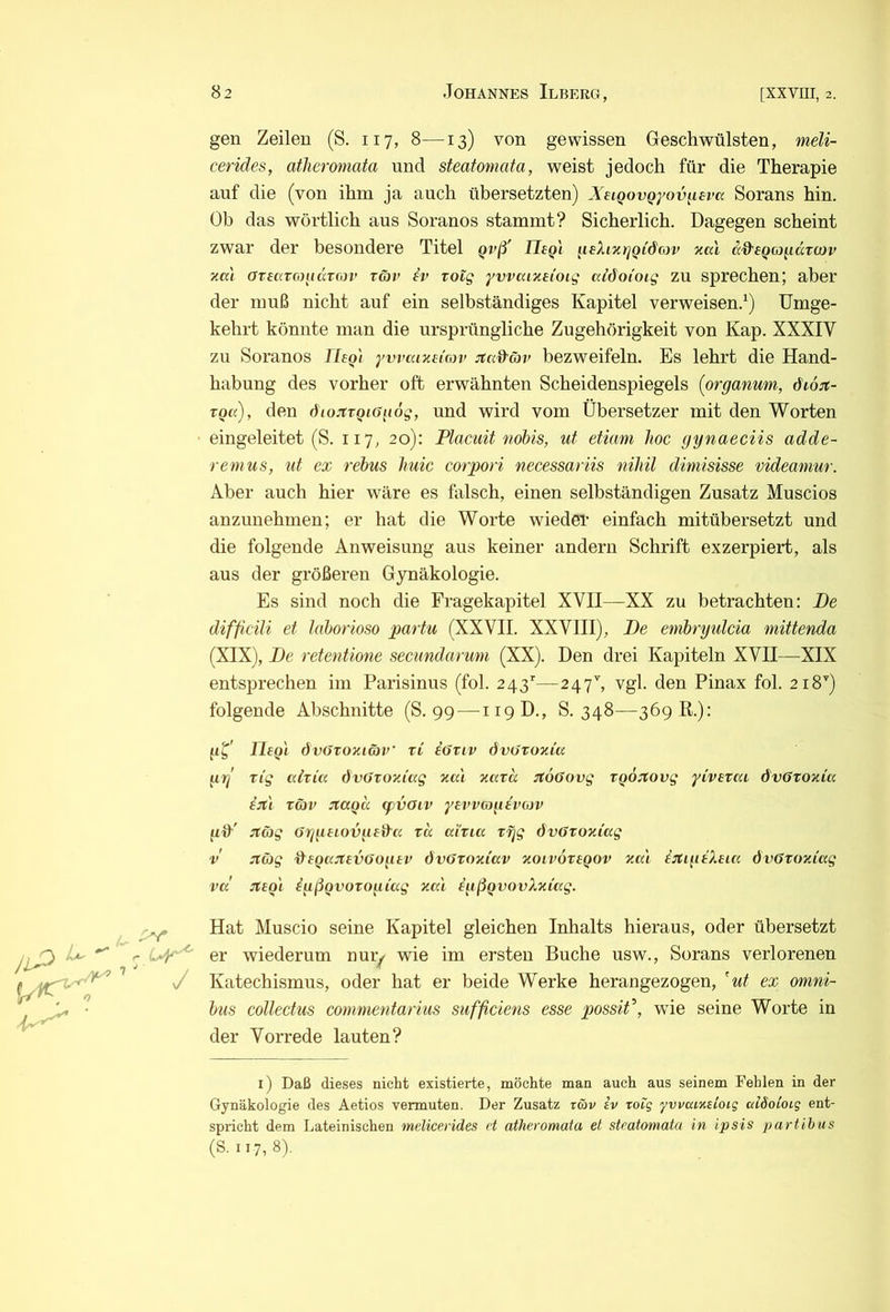 gen Zeilen (S. 117, 8—13) von gewissen Geschwülsten, meli- cerides, atheromata und sfeatomata, weist jedoch für die Therapie auf die (von ihm ja auch übersetzten) XeLQovQyov^epa Sorans hin. Üb das wörtlich aus Soranos stammt? Sicherlich. Dagegen scheint zwar der besondere Titel gvß' Uegl ^leXmrjQidojv xal äd’eQcondrcov xa) ormtcoiiurm’ räv iv xotg yvvaixdoig aiöoioig zu sprechen; aber der muß nicht auf ein selbständiges Kapitel verweisen.^) Umge- kehrt könnte man die ursprüngliche Zugehörigkeit von Kap. XXXIV zu Soranos Ilaqi'i ywainnnv Jtad^äv bezweifeln. Es lehrt die Hand- habung des vorher oft erwähnten Scheidenspiegels (organum, didst- den öiojtTQiGgog, und wird vom Übersetzer mit den Worten eingeleitet (S. 117, 20): Flaciiit nobis, uf etiam hoc gynaeciis adde- renius, ut ex rebus huic corpori necessariis nihil dimisisse videanmr. Aber auch hier wäre es falsch, einen selbständigen Zusatz Muscios anzunehmen; er hat die Worte wieder einfach mitübersetzt und die folgende Anweisung aus keiner andern Schrift exzerpiert, als aus der größeren Gynäkologie. Es sind noch die Fragekapitel XVII—XX zu betrachten: De difficili et hiborioso partu (XXVII. XXVIII), De embryulcia mittenda (XIX), De retentione secundanmi (XX). Den drei Kapiteln XVII—XIX entsprechen im Parisinus (fol. 243’'—247h vgl. den Pinax fol. 218'') folgende Abschnitte (S. 99 — 119D., S. 348—369 E.): UeQi dvöroxiäv ri iöTtv övOtoxiu gg n'g aixia dvOxoxi'ccg xa.1 xaxd Jtoffovg XQo:tovg yCvexai d'vGxoxia i:tl XG>v Jtagd (pvoiv yn’vagivojv gd'' :tG)g Gggeiovgeda xu aixia xgg dvöxoxiag V :tb}g ‘degajtevGogev dvöxoxiav xoivoxegov xa'i IjtigiXtia dvGxoxiag vd :xeQi igßQvoxogiag xa'i igßgvovXxiag. Jl^ u Hat Muscio seine Kapitel gleichen Inhalts hieraus, oder übersetzt r er wiederum nur^ wie im ersten Buche usw., Sorans verlorenen J Katechismus, oder hat er beide Werke herangezogen, ^ut ex Omni- bus collectus commentarius sufficiens esse possif, wie seine Worte in der Vorrede lauten? i) Daß dieses nicht existierte, möchte man auch aus seinem Fehlen in der Gynäkologie des Aetios vermuten. Der Zusatz x5>v iv roig yvvaixtioig aiSoioiq ent- spricht dem Lateinischen melicerides et atheromata et steatomata in ipsis partibus (S. 117,8).