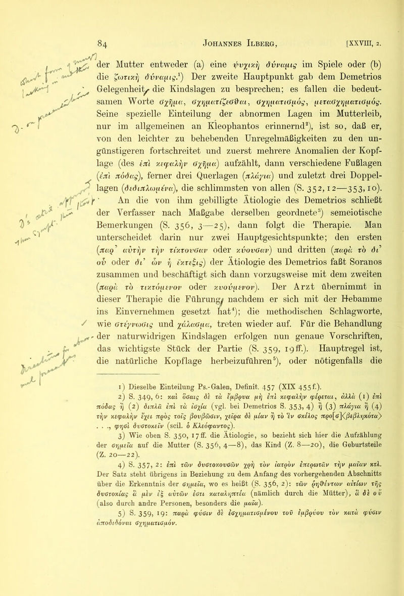 /) der Mutter entweder (a) eine övra^ig im Spiele oder (b) die dvvcc^iig.^) Der zweite Hauptpunkt gab dem Demetrios Gelegenheit^ die Kindslagen zu besprechen; es fallen die bedeut- samen Worte , G^rj}iccTi(J^i6g, (terad^rj^iaTiö^og. Seine spezielle Einteilung der abnormen Lagen im Mutterleib, nur im allgemeinen an Kleophantos erinnernd^), ist so, daß er, von den leichter zu behebenden Unregelmäßigkeiten zu den un- günstigeren fortschreitet und zuerst mehrere Anomalien der Kopf- lage (des tjti xe(paXrjr aufzählt, dann verschiedene Fußlagen (fjr/ Jtodag), ferner drei Querlagen (jncXdyia) und zuletzt drei Doppel- ^ lagen die schlimmsten von allen (S. 352,12—353,10). jr ■ An die von ihm gebilligte Ätiologie des Demetrios schließt der Verfasser nach Maßgabe derselben geordnete’’) semeiotische Bemerkungen (S. 356, 3—25), dann folgt die Therapie. Man unterscheidet darin nur zwei Hauptgesichtspunkte; den ersten {nao^ avvi]v tijv vi'xtovGccv oder xvovGav) und dritten (^jtaQa rb Jt’ oh oder Ji’ cjv 7) tocre^tg) der Ätiologie des Demetrios faßt Soranos zusammen und beschäftigt sich dann vorzugsweise mit dem zweiten TO Tr/.To^ievov oder xvov^ievov). Der Arzt übernimmt in dieser Therapie die Führungy nachdem er sich mit der Hebamme ins Einvernehmen gesetzt nat*); die methodischen Schlagworte, wie GTtyv(oGig und yccXaG^ia, treten wieder auf. Für die Behandlung der naturwidrigen Kindslagen erfolgen nun genaue Vorschriften, das wichtigste Stück der Partie (S. 359, 19 ff.). Hauptregel ist, die natürliche Kopflage herbeizuführen ^), oder nötigenfalls die / 1) Dieselbe Einteilung Ps.-Galen, Definit. 457 (XIX 455f.). 2) S. 349, 6: Kul oGcug da td ifißQva fir] sni xeqpcdrjv cpiQsrai, «Ai« (l) inl noöag i] (2) dinkä inl zcc ioiCa (vgl. bei Demetrios S. 353, 4) ^ (3) nkccyia 4 (4) xEcpaXrjv ey^si, nQog roig ßovßäöiv, %eIqcc da ^iav i) xo 'av 6xi\og nQol^S^d^ßtßkxjxoray . . gpTjöt övOroKeiv (seil. 6 Kks6q>avrog). 3) Wie oben S. 350, lytf. die Ätiologie, so bezieht sich hier die Aufzählung der örjiisia auf die Mutter (S. 356, 4—8), das Kind (Z. 8—20), die Geburtsteile (Z. 20—22). 4) S. 357, 2: inl zäv övOzoxovaäv zöv lcczqov insQcozciv zr^v yictiuv xzl. Der Satz steht übrigens in Beziehung zu dem Anfang des vorhergehenden Abschnitts über die Erkenntnis der ariysia, wo es heißt (S. 356, 2): z&v ^zjd'ivzcov alzicov zrjg övOzoxLug a fiev i'^ uvz&v iozi xazahjnzici (nämlich durch die Mütter), u da oü (also durch andre Personen, besonders die fiaia). 5) S. 359, 19: na^d q>vaiv da i6yrj^iazt.ayivov zov ifiß^vov zou xazd cpvGiv dnoöi^ovca ßyrjfiaziGuöv.