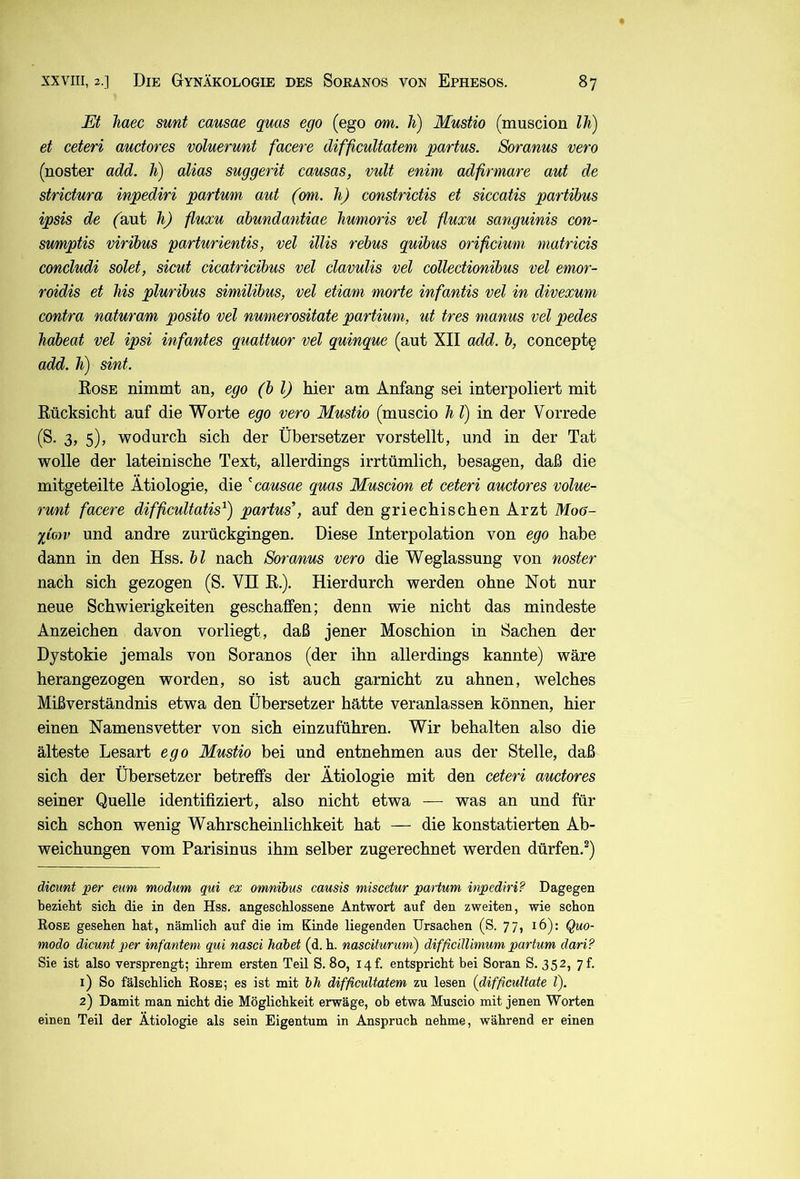 Et Tiaec sunt causae quas ego (ego om. h) Mustio (muscion Ih) et ceteri auctores voluerunt facere difficultatem partus. Soranus vero (noster add. li) alias suggerit causas, vult enim adfirmare aut de strictura inpediri partum aut (om. h) constrictis et siccatis partibus ipsis de faut h) fluxu ahundantiae Jiumoris vel fluxu sanguinis con- sumptis viribus parturientis, vel Ulis rebus quibus orificiuni matricis concludi seiet, sicut cicatricibus vel clavulis vel collectionibus vel emor- roidis et his pluribus similibus, vel etiam morte infantis vel in divexum contra naturam posito vel numerositate partium, ut tres manus vel pedes habeat vel ipsi infantes quattuor vel quinque (aut XII add. b, concept§ add. li) sint. Eose nimmt an, ego (bl) hier am Anfang sei interpoliert mit Eücksicht auf die Worte ego vero Mustio (muscio h l) in der Vorrede (S. 3, 5), wodurch sich der Übersetzer vorstellt, und in der Tat wolle der lateinische Text, allerdings irrtümlich, besagen, daß die mitgeteilte Ätiologie, die causae quas Muscion et ceteri auctores volue- runt facere difficultatis) partus’, auf den griechischen Arzt Moö- limv und andre zurückgingen. Diese Interpolation von ego habe dann in den Hss. bl nach Soranus vero die Weglassung von noster nach sich gezogen (S. VH E.). Hierdurch werden ohne Not nur neue Schwierigkeiten geschaffen; denn wie nicht das mindeste Anzeichen davon vorliegt, daß jener Moschion in Sachen der Dystokie jemals von Soranos (der ihn allerdings kannte) wäre herangezogen worden, so ist auch garnicht zu ahnen, welches Mißverständnis etwa den Übersetzer hätte veranlassen können, hier einen Namensvetter von sich einzuführen. Wir behalten also die älteste Lesart ego Mustio bei und entnehmen aus der Stelle, daß sich der Übersetzer betreffs der Ätiologie mit den ceteri auctores seiner Quelle identifiziert, also nicht etwa — was an und für sich schon wenig Wahrscheinlichkeit hat — die konstatierten Ab- weichungen vom Parisinus ihm selber zugerechnet werden dürfen.®) dicunt per eum modum qui ex Omnibus causis miscetur partum inpediri? Dagegen bezieht sich die in den Hss. angeschlossene Antwort auf den zweiten, wie schon Rose gesehen hat, nämlich auf die im Kinde liegenden Ursachen (S. 77, 16): Quo- modo dicunt per infantem qui nasci habet (d. h. naseiturum) diffieülimum partum dari? Sie ist also versprengt; ihrem ersten Teil S. 80, I4f. entspricht bei Soran S. 352, 7L 1) So fälschlich Rose; es ist mit bh diffieultatem zu lesen (difficultate l). 2) Damit man nicht die Möglichkeit erwäge, ob etwa Muscio mit jenen Worten einen Teil der Ätiologie als sein Eigentum in Anspruch nehme, während er einen