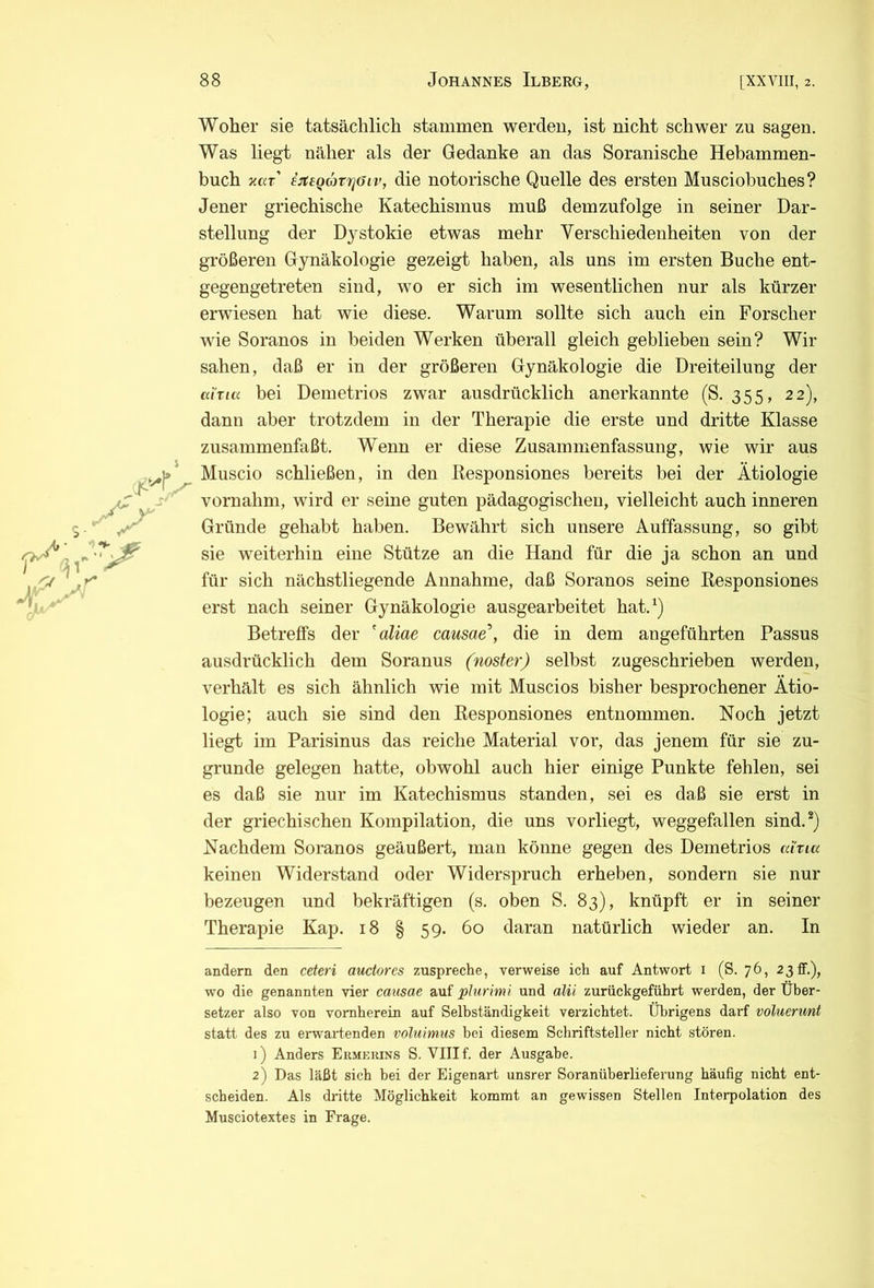 Woher sie tatsächlich stammen werden, ist nicht schwer zu sagen. Was liegt näher als der Gedanke an das Soranische Hebammen- buch xar' ijteQävijöiv, die notorische Quelle des ersten Musciobuches? Jener griechische Katechismus muß demzufolge in seiner Dar- stellung der Dystokie etwas mehr Verschiedenheiten von der größeren Gynäkologie gezeigt haben, als uns im ersten Buche ent- gegengetreten sind, wo er sich im wesentlichen nur als kürzer erwiesen hat wie diese. Warum sollte sich auch ein Forscher wie Soranos in beiden Werken überall gleich geblieben sein? Wir sahen, daß er in der größeren Gynäkologie die Dreiteilung der ahta bei Demetrios zwar ausdrücklich anerkannte (S. 355, 22), dann aber trotzdem in der Therapie die erste und dritte Klasse zusammenfaßt. Wenn er diese Zusammenfassung, wie wir aus Muscio schließen, in den Responsiones bereits bei der Ätiologie vornahni, wird er seine guten pädagogischen, vielleicht auch inneren Gründe gehabt haben. Bewährt sich unsere Auffassung, so gibt sie weiterhin eine Stütze an die Hand für die ja schon an und für sich nächstliegende Annahme, daß Soranos seine Responsiones erst nach seiner Gynäkologie ausgearbeitet hat.‘) Betreffs der 'aliae causae\ die in dem angeführten Passus ausdrücklich dem Soranus (noster) selbst zugeschrieben werden, verhält es sich ähnlich wie mit Muscios bisher besprochener Ätio- logie; auch sie sind den Responsiones entnommen. Noch jetzt liegt im Parisinus das reiche Material vor, das jenem für sie zu- grunde gelegen hatte, obwohl auch hier einige Punkte fehlen, sei es daß sie nur im Katechismus standen, sei es daß sie erst in der griechischen Kompilation, die uns vorliegt, weggefallen sind.®) Nachdem Soranos geäußert, man könne gegen des Demetrios cdna keinen Widerstand oder Widerspruch erheben, sondern sie nur bezeugen und bekräftigen (s. oben S. 83), knüpft er in seiner Therapie Kap. 18 § 59. 60 daran natürlich wieder an. In andern den ceteri auctores zuspreche, verweise ich auf Antwort i (S. 76, 23 ff.), wo die genannten vier causae auf plurimi und alü zurückgeführt werden, der Über- setzer also von vornherein auf Selbständigkeit verzichtet. Übrigens darf voluenmt statt des zu erwartenden voluimus bei diesem Schriftsteller nicht stören. 1) Anders Ekmekins S. VIII f. der Ausgabe. 2) Das läßt sich hei der Eigenart unsrer Soranüberlieferung häufig nicht ent- scheiden. Als dritte Möglichkeit kommt an gewissen Stellen Interpolation des Musciotextes in Frage.