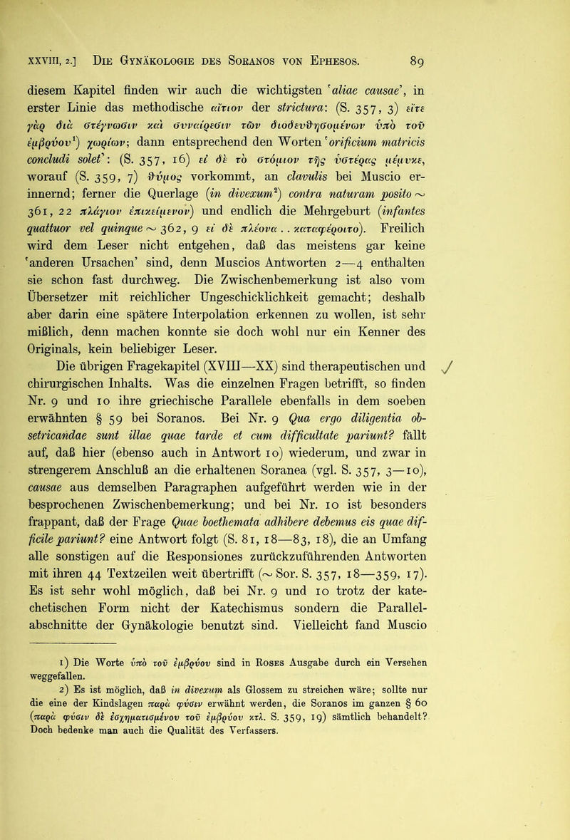 diesem Kapitel finden wir auch die wichtigsten 'aliae causae’, in erster Linie das methodische ai'riov der strichira: (S. 357, 3) ehe yaQ 6ia (Jteyvcjöiv neu övvaiqeöiv räv diodevd'rjGo^itvcov VJto rov e^ßqvov^) xojQiav; dann entsprechend den Worten'on^dwm ma^ncis concludi solef: (S. 357» 16) ei dh ro Ovo^iov r^g vffriqag ^le^ivxe, worauf (S. 359, 7) d^v^iog vorkommt, an clavuUs hei Muscio er- innernd; ferner die Querlage (in divexum^) contra naturam posito ^ 361, 22 :(Xdyiov e:ti7ie{q£vov) und endlich die Mehrgeburt (infantes quattuor vel quinque ^ 2>^2, g ei de :tXeova .. natccepeQoivo). Freilich wird dem Leser nicht entgehen, daß das meistens gar keine 'anderen Ursachen’ sind, denn Muscios Antworten 2—4 enthalten sie schon fast durchweg. Die Zwischenbemerkung ist also vom Übersetzer mit reichlicher Ungeschicklichkeit gemacht; deshalb aber darin eine spätere Interpolation erkennen zu wollen, ist sehr mißlich, denn machen konnte sie doch wohl nur ein Kenner des Originals, kein beliebiger Leser. Die übrigen Fragekapitel (XVIII—XX) sind therapeutischen und chirurgischen Inhalts. Was die einzelnen Fragen betrifft, so finden Nr. 9 und 10 ihre griechische Parallele ebenfalls in dem soeben erwähnten § 59 bei Soranos. Bei Nr. 9 Qm ergo diligentia öb- setricandae sunt illae quae tarde et cum difficultate pariunt? fällt auf, daß hier (ebenso auch in Antwort 10) wiederum, und zwar in strengerem Anschluß an die erhaltenen Soranea (vgl. S. 357, 3—10), causae aus demselben Paragraphen aufgeführt werden wie in der besprochenen Zwischenbemerkung; und bei Nr. 10 ist besonders frappant, daß der Frage Quae hoethemata adhibere debemus eis quae dif- ficile pariunt? eine Antwort folgt (S. 81, 18—83, 18), die an Umfang alle sonstigen auf die Eesponsiones zurückzuführenden Antworten mit ihren 44 Textzeilen weit übertrifft ( Sor. S. 357, 18—359, n)- Es ist sehr wohl möglich, daß bei Nr. 9 und 10 trotz der kate- chetischen Form nicht der Katechismus sondern die Parallel- abschnitte der Gynäkologie benutzt sind. Vielleicht fand Muscio 1) Die Worte vitb rov i/iß^vov sind in Roses Ausgabe durch ein Versehen weggefallen. 2) Es ist möglich, daß in divexum als Glossem zu streichen wäre; sollte nur die eine der Kindslagen Ttaqa cpvCiv erwähnt werden, die Soranos im ganzen § 6o (%aQu g>v0i.v Se EO%t]n(xuoiiEvov rov iiißQvov ktI. S. 359, 19) sämtlich behandelt? Doch bedenke man auch die Qualität des Verfassers.