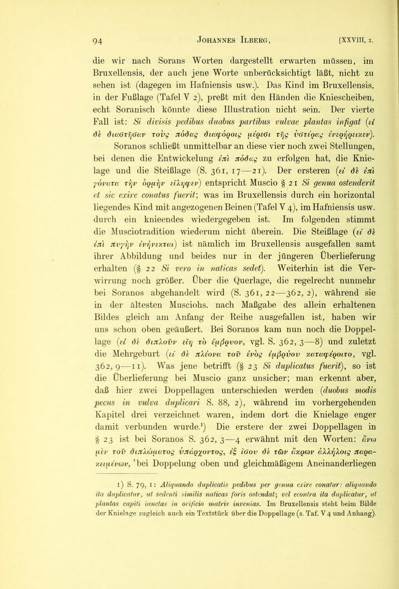 die wir nach Sorans Worten dargestellt erwarten müssen, im Bruxellensis, der auch jene Worte unberücksichtigt läßt, nicht zu sehen ist (dagegen im Hafniensis usw.). Das Kind im Bruxellensis, in der Fußlage (Tafel Y 2), preßt mit den Händen die Kniescheiben, echt Soranisch könnte diese Illustration nicht sein. Der vierte Fall ist: Si divisis i)edihus diiabus partibus vulvae plantas infigat (^ei dh d'iaöxfiOav rov^ Jtodag öiatpÖQOig gtQ£6i tfjg vartoag vvsQgQmcev). Soranos schließt unmittelbar an diese vier noch zwei Stellungen, bei denen die Entwickelung ejt'i itoöag zu erfolgen hat, die Knie- lage und die Steißlage (S. 361, 17—21). Der ersteren (ei dh i:rtl yovcaa rgv OQggv etXggjii') entspricht Muscio §21 Si genua ostenderit et sic exire conatus fuerit’, was im Bruxellensis durch ein horizontal liegendes Kind mit angezogenen Beinen (Tafel V 4), im Hafniensis usw. durch ein knieendes wiedergegeben ist. Im folgenden stimmt die Musciotradition wiederum nicht überein. Die Steißlage (ai 6h £jt'( xvyiiv {vrjvexrai) ist nämlich im Bruxellensis ausgefallen samt ihrer Abbildung und beides nur in der jüngeren Überlieferung erhalten (§22 Si vero in naticas sedet). Weiterhin ist die Ver- wirrung noch größer. Über die Querlage, die regelrecht nunmehr bei Soranos abgehandelt wird (S. 361, 22—362, 2), während sie in der ältesten Musciohs. nach Maßgabe des allein erhaltenen Bildes gleich am Anfang der Reihe ausgefallen ist, haben wir uns schon oben geäußert. Bei Soranos kam nun noch die Doppel- lage [£i ()h dinXovv ei'g to i'gßovov, vgl. S. 362, 3—8) und zuletzt die Mehrgeburt [ei dt :i;Xeova rov evbg igßQvov Kaxucpigoiro, vgl. 362,9—ii). Was jene betrifft (§23 Si duplicatus fuerit), so ist die Überlieferung bei Muscio ganz unsicher; man erkennt aber, daß hier zwei Doppellagen unterschieden werden [duobus modis pecus in vulva duplicari S. 88, 2), während im vorhergehenden Kapitel drei verzeichnet waren, indem dort die Knielage enger damit verbunden wurde.^) Die erstere der zwei Doppellagen in § 23 ist bei Soranos S. 362, 3—4 erwähnt mit den Worten: avui g'er xov öi:fXc)gaxog vjtccQyovxog, iöov de xäv äxQov äXXgXoig iJtaQu- y.eiueveov, 'bei Doppelung oben und gleichmäßigem Aneinanderliegen i) S. 79, i: Äliquando duplicatis pedibus per genua exire conatur: aliquando ita duplicaiur, ut sedmti similis naticas foris ostmdat-, vel econira ita duplicatur, ut plantas capiti iunctas in orificio matris invcnias. Im Bruxellensis steht beim Bilde der Knielage zugleich auch ein Textstück über die Doppellage (s. Taf. V4 und Anhang).