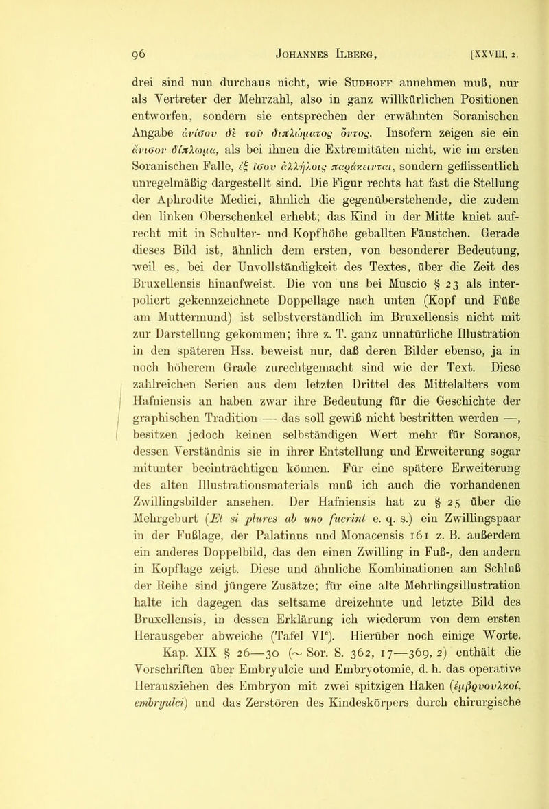 drei sind nun durchaus nicht, wie Sudhoff annehmen muß, nur als Vertreter der Mehrzahl, also in ganz willkürlichen Positionen entworfen, sondern sie entsprechen der erwähnten Soranischen Angabe dvi'öov dh xov di:tX('maxog ovxog. Insofern zeigen sie ein dviöov d/'^rAcof/ß, als bei ihnen die Extremitäten nicht, wie im ersten Soranischen Falle, (öov dX7J]Xoig jtaoäxeivxai, sondern geflissentlich unregelmäßig dargestellt sind. Die Figur rechts hat fast die Stellung der Aphrodite Medici, ähnlich die gegenüberstehende, die zudem den linken Oberschenkel erhebt; das Kind in der Mitte kniet auf- recht mit in Schulter- und Kopfhöhe geballten Fäustchen. Gerade dieses Bild ist, ähnlich dem ersten, von besonderer Bedeutung, weil es, bei der Unvollständigkeit des Textes, über die Zeit des Bruxellensis hinaufweist. Die von uns bei Muscio § 2 3 als inter- poliert gekennzeichnete Doppellage nach unten (Kopf und Füße am Muttermund) ist selbstverständlich im Bruxellensis nicht mit zur Darstellung gekommen; ihre z. T. ganz unnatürliche Illustration in den späteren Hss. beweist nur, daß deren Bilder ebenso, ja in noch höherem Grade zurechtgemacht sind wie der Text. Diese zahlreichen Serien aus dem letzten Drittel des Mittelalters vom Hafniensis an haben zwar ihre Bedeutung für die Geschichte der graphischen Tradition — das soll gewiß nicht bestritten werden —, besitzen jedoch keinen selbständigen Wert mehr für Soranos, dessen Verständnis sie in ihrer Entstellung und Erweiterung sogar mitunter beeinträchtigen können. Für eine spätere Erweiterung des alten Illustrationsmaterials muß ich auch die vorhandenen Zvvillingsbilder ansehen. Der Hafniensis hat zu § 25 über die Mehrgeburt (Et si plures ab um fuerint e. q. s.) ein Zwillingspaar in der Fußlage, der Palatinus und Monacensis 161 z. B. außerdem ein anderes Doppelbild, das den einen Zwilling in Fuß-, den andern in Kopflage zeigt. Diese und ähnliche Kombinationen am Schluß der Reihe sind jüngere Zusätze; für eine alte Mehrlingsillustration halte ich dagegen das seltsame dreizehnte und letzte Bild des Bruxellensis, in dessen Erklärung ich wiederum von dem ersten Herausgeber ab weiche (Tafel VP). Hierüber noch einige Worte. Kap. XIX § 26—30 (~ Sor. S. 362, 17—369, 2) enthält die Vorschriften über Embryulcie und Embryotomie, d. h. das operative Herausziehen des Embryon mit zwei spitzigen Haken (^(ißgvovXxoi, embryulci) und das Zerstören des Kindeskörpers durch chirurgische