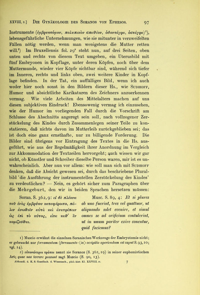 Instrumente {ß^ißQvotO[iov^ :toXvjtixov 6:rCa&iov, oöovvdyQa, oövdyQa)^), lebensgefährliche Unternehmungen, wie sie mitunter in verzweifelten Fällen nötig werden, wenn man wenigstens die Mutter retten will.^) Im Bruxellensis fol. 29’' steht nun, auf drei Seiten, oben unten und rechts von diesem Text umgeben, ein üterusbild mit fünf Embryonen in Kopflage, unter deren Köpfen, noch über dem Muttermunde, wieder vier Köpfe sichtbar sind, während sich tiefer im Inneren, rechts und links oben, zwei weitere Kinder in Kopf- lage befinden. In der Tat, ein auffälliges Bild, wenn ich auch weder hier noch sonst in den Bildern dieser Hs., wie Sudhoff, Humor und absichtliche Karikaturen des Zeichners anzuerkennen vermag. Wie viele Arbeiten des Mittelalters machen auf uns diesen subjektiven Eindruck! Ebensowenig vermag ich einzusehen, wie der Humor im vorliegenden Fall durch die Yorschrift am Schlüsse des Abschnitts angeregt sein soll, nach vollzogener Zer- stückelung des Kindes durch Zusammenlegen seiner Teile zu kon- statieren, daß nichts davon im Mutterleib zurückgeblieben sei; das ist doch eine ganz ernsthafte, nur zu billigende Forderung. Die Bilder sind übrigens vor Eintragung des Textes in die Hs. aus- geführt, wie aus der Kegelmäßigkeit ihrer Anordnung im Vergleich zur Akkommodation der Textzeilen hervorgeht; q,uch wissen wir gar nicht, ob Künstler und Schreiber dieselbe Person waren, mir ist es un- wahrscheinlich. Aber nun vor allem: wie soll man sich mit Sudhoff denken, daß die Absicht gewesen sei, durch das beschriebene Plural- bild 'die Ausführung der instrumenteilen Zerstückelung des Kindes’ zu verdeutlichen? — Nein, es gehört sicher zum Paragraphen über die Mehrgeburt, den wir in beiden Sprachen hersetzen müssen: Soran. S. 362,9: sl dh jtXiova Tov ivbg i^ißQvov KavatpaQoito, Jtd- Xiv dvoj&etv avrd zal dvaxQditaiv rag i:t'i tb zvtog^ eivcc 7ta&’ tV Muse. S. 89, 4: Et si plures ah uno fuerint, tres vel quattuor, ut aliquando solet evenire, et simul omnes se ad orifiemm contulerint, ut in unum pariter exire conentur, quid faciemus? 1) Muscio erwähnt die einzelnen Soranischen Werkzeuge der Embryotomie nicht; er gebraucht nur ferramentum (ferramento occipitio aperiendum est ca2mtS.gs, 10; vgl. 14). 2) evrovare^oi x^ÖTtoi nennt sie Soranos (S. 362, 19) in seiner euphemistischen Art; quae ms terrere possmit sagt Muscio (S. 90, 13). Abhandl. d. K. S. GeselTsch. d. Wissensch., phil.-hist. Kl. XXVIII. ii. 7