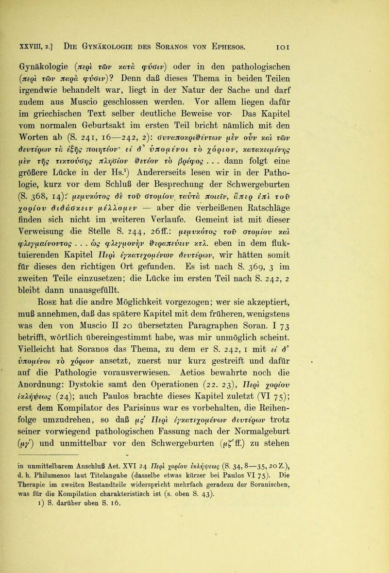 Gynäkologie [itegl rwv xata <pv6iv) oder in den pathologischen [:rceQL töjv jtccQa (pv6iv)? Denn daß dieses Thema in beiden Teilen irgendwie behandelt war, liegt in der Natur der Sache und darf zudem aus Muscio geschlossen werden. Vor allem liegen dafür im griechischen Text selber deutliche Beweise vor- Das Kapitel vom normalen Geburtsakt im ersten Teil bricht nämlich mit den Worten ab (S. 241, 16—242, 2): Ovvaitov.Qtd'tvrav ^lev o'bv koI räv devraQOJV rcc s^fjg Ttonqttov' £i d’ VTto^iivoi rb xoqiov, xarazei^ievTjg ^ihv Tfjg ttxtovGrjg JtXrjöiov &£V£ov vb ßgetpog . . . dann folgt eine größere Lücke in der Hs.^) Andererseits lesen wir in der Patho- logie, kurz vor dem Schluß der Besprechung der Schwergeburten (S. 368, 14):' ^mvxoxog dh Tov öto^iov tavva :tOL£iv, asteq i:tl tov lOQiov öiöäöjceiv ^aXXo^ev — aber die verheißenen Eatschläge finden sich nicht im .weiteren Verlaufe. Gemeint ist mit dieser Verweisung die Stelle S. 244, 2öff.: ^e^ivxörog tov oro^iov %m (pXeyiiaivovTog . . . Sg (pXey^iovfjv %'£Qu:t£VHv ütX. eben in dem fluk- tuierenden Kapitel Ilegl iyxavexo^ievcov dewegrov, wir hätten somit für dieses den richtigen Ort gefunden. Es ist nach S. 369, 3 im zweiten Teile einzusetzen; die Lücke im ersten Teil nach S. 242, 2 bleibt dann unausgefüllt. Eose hat die andre Möglichkeit vorgezogen; wer sie akzeptiert, muß annehmen, daß das spätere Kapitel mit dem früheren, wenigstens was den von Muscio II 20 übersetzten Paragraphen Soran. I 73 betrifft, wörtlich übereingestimmt habe, was mir unmöglich scheint. Vielleicht hat Soranos das Thema, zu dem er S. 242, i mit ei d’ vjto^ievoi rb %6qlov ansetzt, zuerst nur kurz gestreift und dafür auf die Pathologie vorausverwiesen. Aetios bewahrte noch die Anordnung: Dystokie samt den Operationen (22. 23), IleQi yogiov t'nXri'tj}£<ag (24); auch Paulos brachte dieses Kapitel zuletzt (VI 75); erst dem Kompilator des Parisinus war es Vorbehalten, die Eeihen- folge umzudrehen, so daß Uegl eyzateyo^evmv dsvttQOJv trotz seiner vorwiegend pathologischen Fassung nach der Normalgeburt (fi/) und unmittelbar vor den Schwergeburten (pT ff-) zu stehen in unmittelbarem Anschluß Aet. XVI 24 JTept %oqiov izlrj-tpEcog (S. 34, 8—35, 20 Z.), d. h. Pbilumenos laut Titelangabe (dasselbe etwas kürzer bei Paulos VI 75). Die Therapie im zweiten Bestandteile widerspricht mehrfach geradezu der Soranischen, was für die Kompilation charakteristisch ist (s. oben S. 43).