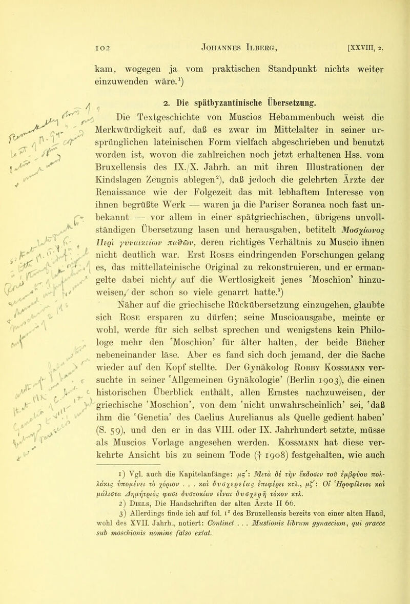 kam, wogegen ja vom praktischen Standpunkt nichts weiter einzuwenden wäre/) ^ 2. Die spätbyzantinisclie Übersetzung. Die Textgeschichte von Muscios Hebammenbuch weist die Merkwürdigkeit auf, daß es zwar im Mittelalter in seiner ur- sprünglichen lateinischen Form vielfach abgeschrieben und benutzt worden ist, wovon die zahlreichen noch jetzt erhaltenen Hss. vom Bruxellensis des IX./X. Jahrh. an mit ihren Illustrationen der Kindslagen Zeugnis ablegen^), daß jedoch die gelehrten Arzte der Renaissance wie der Folgezeit das mit lebhaftem Interesse von ihnen begrüßte Werk — waren ja die Pariser Soranea noch fast un- bekannt — vor allem in einer spätgriechischen, übrigens unvoll- ständigen Übersetzung lasen und herausgaben, betitelt Moa^iavog Uegi yvvaiz£io)i> jtad'äv, deren richtiges Verhältnis zu Muscio ihnen nicht deutlich war. Erst Roses eindringenden Forschungen gelang es, das mittellateinische Original zu rekonstruieren, und er erman- gelte dabei nichy auf die Wertlosigkeit jenes 'Moschion’ hinzu- weisen, der schon so viele genarrt hatte.®) Näher auf die griechische Rückübersetzung einzugehen, glaubte sich Rose ersparen zu dürfen; seine Muscioausgabe, meinte er wohl, werde für sich selbst sprechen und wenigstens kein Philo- loge mehr den 'Moschion’ für älter halten, der beide Bücher nebeneinander läse. Aber es fand sich doch jemand, der die Sache wieder auf den Kopf stellte. Der Gynäkolog Robby Kossmann ver- suchte in seiner 'Allgemeinen Gynäkologie’ (Berlin 1903), die einen historischen Überblick enthält, allen Ernstes nachzuweisen, der griechische 'Moschion’, von dem 'nicht unwahrscheinlich’ sei, 'daß ihm die 'Genetia’ des Caelius Aurelianus als Quelle gedient haben’ (S. 59), und den er in das VHI. oder IX. Jahrhundert setzte, müsse als Muscios Vorlage angesehen werden. Kossmann hat diese ver- kehrte Ansicht bis zu seinem Tode (f 1908) festgehalten, wie auch 1) Vgl. auch die Kapitelanfänge: Meru 6i rrjv bköooiv rov ifißQvov nok- Xccmg vTto^ivBL zb %6qi,ov . . . xal Svo^BQBLaq imcpBQBL xxl., ftj : Ot ^HgoBpikBiOL xai fiulioxa ^rjuxjXQiog cpaöi övGxoxiav bIvui övOiBQxi xoxov xxk. 2) Diels, Die Handschriften der alten Ärzte II 66. 3) Allerdings finde ich auf fol. D des Bruxellensis bereits von einer alten Hand, wohl des XVII. Jahrh., notiert: Continet . . . Mustionis l'ibrum gynaecioan, qui graece sub moschionis nomine falso extat.