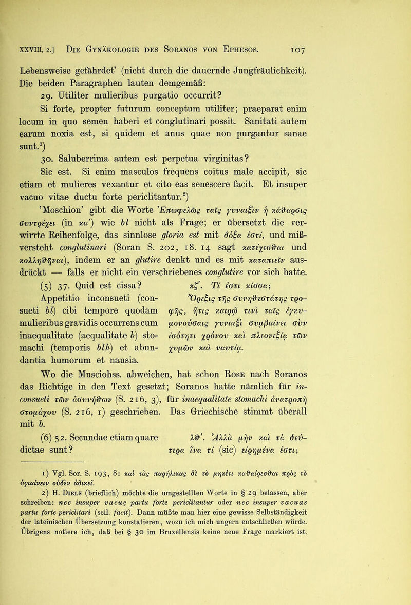 Lebensweise gefährdet’ (nicht durch die dauernde Jungfräulichkeit). Die beiden Paragraphen lauten demgemäß: 29. Utiliter mulieribus purgatio occurrit? Si forte, propter futurum conceptum utiliter; praeparat enim locum in quo semen haberi et conglutinari possit. Sanitati autem earum noxia est, si quidem et anus quae non purgantur sanae sunt.^) 30. Saluberrima autem est perpetua virginitas? Sic est. Si enim masculos frequens coitus male accipit, sic etiam et mulieres vexantur et cito eas senescere facit. Et insuper vacuo vitae ductu forte periclitantur. 'Moschion’ gibt die Worte ’E:;(cj(peXäg raig yvvai^'iv rj zä&aQöig 6vvTQi%ei (in %u) wie hl nicht als Frage; er übersetzt die ver- wirrte Keihenfolge, das sinnlose gloria est mit ddl« iöri, und miß- versteht conglutinari (Soran S. 202, 18. 14 sagt zave^so&ai und zoXXrj&Tjvca), indem er an glutire denkt und es mit zara^tietv aus- drückt — falls er nicht ein verschriebenes conglutire vor sich hatte. (5) 37- Quid est cissa? Ti iott niGöa-, Appetitio inconsueti (con- OQs^ig vrjg övvrj&eatdtgg tqo- sueti hl) cibi tempore quodam <pgg, i^rig naiqä nvl ratg iyzv- mulieribus gravidis occurrens cum govovöaig yvvaii'i övgßaivei avv inaequalitate (aequalitate h) sto- iGorr^vi ygovov zal n:X£ove^ia täv machi (temporis hlh) et abun- yvgcov %al vccvvia. dantia humorum et nausia. Wo die Musciohss. abweichen, hat schon Eose nach Soranos das Eichtige in den Text gesetzt; Soranos hatte nämlich für in- consueti xG)v aövv'^d'av (S. 216, 3), für inaequalitate stomachi avargoitg Gxogä'iov (S. 216, i) geschrieben. Das Griechische stimmt überall mit h. (6) 52. Secundae etiamquare Alt'. ’AXXd (irjv aal xd dev- dictae sunt? xtqa i'va xi (sic) eiQggeva iöxi-, 1) Vgl. Sor. S. 193, 8: xat rag jcaQiqhKag 6s rb jiriairi nu&cciQSßd'aL TCQog zb vyiaivsiv oiö'sv kSzksl. 2) H. Diels (brieflich) möchte die umgestellten Worte in § 29 belassen, aber schreiben: nec insuper vacu^ partu forte periclitantur oder nec insuper vacuas partu forte pericUtari (seil, facit). Dann müßte man hier eine gewisse Selbständigkeit der lateinischen Übersetzung konstatieren, wozu ich mich ungern entschließen würde. Übrigens notiere ich, daß bei § 30 im Bruxellensis keine neue Frage markiert ist.