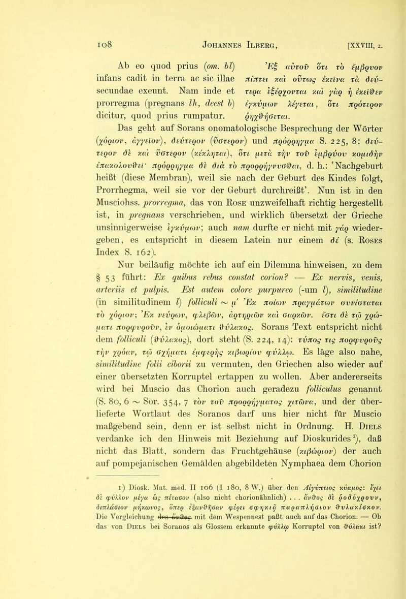 Ab eo quod prius (om. ht) avxov on tb i'ußQvov infans cadit in terra ac sic illae jtijtrei zal ovvag ixelva ta dev- secundae exeunt. Nam inde et x£Qa e^tQyowai aal yag ixnd'Ev prorregma (pregnans IJi, deest h) eyxv^iojv Xeystcu, ori jigovegov dicitur, quod prius rumpatur. (jrjy&'^aevai. Das geht auf Sorans onomatologische Besprechung der Wörter (yooiov, dyyHOv), devregov (vötegov) und jfQOQgrjy^ia S. 225, 8: dsv- T£QOv de y.a'i vöregov (xeyXTjTfu), bti ^leva xrjv xov egßgvov yogidxjv ejtayoXovd-ei’ JtQOQQt^y^a de did xb JtgoQQrjyvvG^dca^ d. h.: 'Nachgeburt heißt (diese Membran), weil sie nach der Geburt des Kindes folgt, Prorrhegma, weil sie vor der Geburt durchreißt’. Nun ist in den Musciohss. prorregma, das von Rose unzweifelhaft richtig hergestellt ist, in pregnans verschrieben, und wirklich übersetzt der Grieche unsinnigerweise eyzvgr,)v; auch nam durfte er nicht mit ydg wieder- geben, es entspricht in diesem Latein nur einem de (s. Roses Index S. 162). Nur beiläufig möchte ich auf ein Dilemma hinweisen, zu dem §53 führt: Ex quihus rehus constat cormi? — Ex nervis, venis, arteriis et pidpis. Est autem colore purpureo (-um V), similitndine (in similitudinem T) folliculi ~ g ’Ex Jtoiow Jtguygccxrov GvviGxaxai xb yogior; ’Ez vevQon\ (f Xeßö}v, aQxgQiöv zal Gagnäv. e'Gxi de xfi ygoj- uaxi jtogtpvgovv, ev bgoicngaxi dvXaxog. Sorans Text entspricht nicht dem folliculi (dvXazog), dort steht (S. 224, 14): xvjtog xig jtogcpvgovg xgv ygoav, toj Gyrgiaxi Igrpegrjg zißrogiov (pvXXp. Es läge also nahe, similitudine folii cihorii zu vermuten, den Griechen also wieder auf einer übersetzten Korruptel ertappen zu wollen. Aber andererseits wird bei Muscio das Chorion auch geradezu folliculus genannt (S. 80, 6 ~ Sor. 354, 7 xbv xov jtgoggrjygaxog yixäva, und der über- lieferte Wortlaut des Soranos darf uns hier nicht für Muscio maßgebend sein, denn er ist selbst nicht in Ordnung. H. Diels verdanke ich den Hinweis mit Beziehung auf Dioskurides ^), daß nicht das Blatt, sondern das Fruchtgehäuse (ztßdjgiov) der auch auf pompejanischen Gemälden abgebildeten Nymphaea dem Chorion i) Diosk. Mat. med. II 106 (I 180, 8 W.) über den Aiyvnxiog zvagog: i'iei 6s cpvXXov giya rag niiaeov (also nicht chorionähnlich) . . . av&og ds ^oSöyQOVv, öiTtXäeiov (iiqzcovog, oneQ e^av&jlGav (pi^iL Ocpr^zicc itaqaTtXriGiov Q'vXazlO'zov. Die Vergleichung d«o «n&ag mit dem Wespennest paßt auch auf das Chorion. — Ob das von Diels bei Soranos als Glossem erkannte (pvlla Korruptel von ■üdAa»« ist?