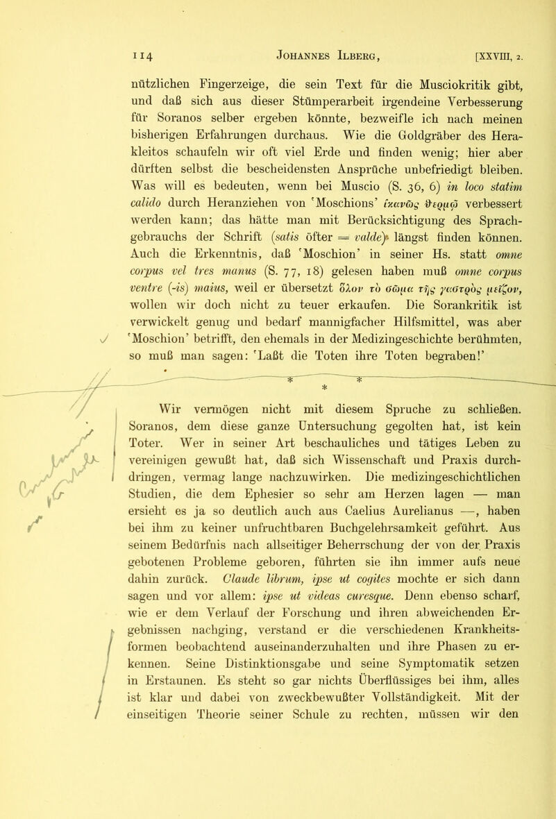 nützlichen Fingerzeige, die sein Text für die Musciokritik gibt, und daß sich aus dieser Stümperarbeit irgendeine Verbesserung für Soranos selber ergeben könnte, bezweifle ich nach meinen bisherigen Erfahrungen durchaus. Wie die Goldgräber des Hera- kleitos schaufeln wir oft viel Erde und finden wenig; hier aber dürften selbst die bescheidensten Ansprüche unbefriedigt bleiben. Was will es bedeuten, wenn bei Muscio (S. 36, 6) in loco statini calido durch Heranziehen von 'Moschions’ inaväg verbessert werden kann; das hätte man mit Berücksichtigung des Sprach- gebrauchs der Schrift (satis öfter == valdey längst finden können. Auch die Erkenntnis, daß 'Moschion’ in seiner Hs. statt omne Corpus vel tres manus (S. 77, 18) gelesen haben muß ojnne corpus venire (-is) maius, weil er übersetzt oXov tb a&^tcc rfjg yccorgog get^ov, wollen wir doch nicht zu teuer erkaufen. Die Sorankritik ist verwickelt genug und bedarf mannigfacher Hilfsmittel, was aber 'Moschion’ betrifft, den ehemals in der Medizingeschichte berühmten, so muß man sagen: 'Laßt die Toten ihre Toten begraben!’ Wir vennögen nicht mit diesem Spruche zu schließen. Soranos, dem diese ganze Untersuchung gegolten hat, ist kein Toter. Wer in seiner Art beschauliches und tätiges Leben zu vereinigen gewußt hat, daß sich Wissenschaft und Praxis durch- dringen, vermag lange nachzuwirken. Die medizingeschichtlichen Studien, die dem Ephesier so sehr am Herzen lagen — man ersieht es ja so deutlich auch aus Caelius Aurelianus —, haben bei ihm zu keiner unfruchtbaren Buchgelehrsamkeit geführt. Aus seinem Bedürfnis nach allseitiger Beherrschung der von der Praxis gebotenen Probleme geboren, führten sie ihn immer aufs neue dahin zurück. Claude lihrum, ipse ui cogites mochte er sich dann sagen und vor allem: ipse ut videas curesque. Denn ebenso scharf, wie er dem Verlauf der Forschung und ihren abweichenden Er- gebnissen nachging, verstand er die verschiedenen Krankheits- formen beobachtend auseinanderzuhalten und ihre Phasen zu er- kennen. Seine Distinktionsgabe und seine Symptomatik setzen in Erstaunen. Es steht so gar nichts Überflüssiges bei ihm, alles ist klar und dabei von zweckbewußter Vollständigkeit. Mit der einseitigen Theorie seiner Schule zu rechten, müssen wir den