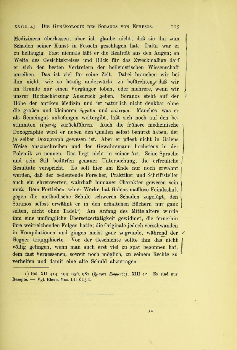 Medizinern überlassen, aber ich glaube nicht, daß sie ihn zum Schaden seiner Kunst in Fesseln geschlagen hat. Dafür war er zu helläugig. Fast niemals läßt er die Kealität aus den Augen; an Weite des Gesichtskreises und Blick für das Zweckmäßige darf er sich den besten Vertretern der hellenistischen Wissenschaft anreihen. Das ist viel für seine Zeit. Dabei brauchen wir bei ihm nicht, wie so häufig anderwärts, zu befürchten^ daß wir im Grunde nur einen Vorgänger loben, oder mehrere, wenn wir unsrer Hochschätzung Ausdruck geben. Soranos steht auf der Höhe der antiken Medizin und ist natürlich nicht denkbar ohne die großen und kleineren agyatoi und vsategoi. Manches, was er als Gemeingut unbefangen weitergibt, läßt sich noch auf den be- stimmten evQev^g zurückführen. Auch die frühere medizinische Doxographie wird er neben den Quellen selbst benutzt haben, der ja selber Doxograph gewesen ist. Aber er pfiegt nicht in Galens Weise auszuschreiben und den Gewährsmann höchstens in der i Polemik zu nennen. Das liegt nicht in seiner Art. Seine Sprache ' und sein Stil bedürfen genauer Untersuchung, die erfreuliche j Eesultate verspricht. Es soll hier am Ende nur noch erwähnt / werden, daß der bedeutende Forscher, Praktiker und Schriftsteller auch ein ehrenwerter, wahrhaft humaner Charakter gewesen sein l muß. Dem Fortleben seiner Werke hat Galens maßlose Feindschaft I gegen die methodische Schule schweren Schaden zugefügt, den l Soranos selbst erwähnt er in den erhaltenen Büchern nur ganz selten, nicht ohne Tadel.^) Am Anfang des Mittelalters wurde ihm eine umfängliche Übersetzertätigkeit gewidmet, die fernerhin ihre weitreichenden Folgen hatte; die Originale jedoch verschwanden in Kompilationen und gingen meist ganz zugrunde, während der ^ Gegner trii^phierte. Vor der Geschichte sollte ihm das nicht | völlig gelingen, wenn man auch erst viel zu spät begonnen hat, I dem fast Vergessenen, soweit noch möglich, zu seinem Rechte zu ^ verhelfen und damit eine alte Schuld abzutragen. i) Gal. XII 414. 493. 956. 987 (ßficcQXE ZmQKVog), XIII 42. Es sind nur Rezepte. — VgL Rhein. Mus. LII 615 ff. 8*