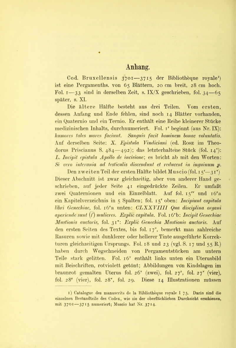 Anhang. Cod, Bruxellensis 3701—3715 der Biblioth^ue royale^) ist eine Pergamenths. von 65 Blättern, 20 cm breit, 28 cm hoch. Fol. I—33 sind in derselben Zeit, s. IX/X geschrieben, fol. 34—65 später, s. XI. Die ältere Hälfte besteht aus drei Teilen. Vom ersten, dessen Anfang und Ende fehlen, sind noch 14 Blätter vorhanden, ein Quaternio und ein Ternio. Er enthält eine E-eihe kleinerer Stücke medizinischen Inhalts, durchnumeriert. Fol. i’’ beginnt (aus Nr. IX); huniores fales mores faciunt. Sanguis facit Jiommem honae voluntatis. Auf derselben Seite: X Epistula Vindiciani (ed. Kose im Theo- dorus Pnscianus S. 484—492); das letzterhaltene Stück (fol. 14’'): L. Incipit epistula Apollo de incisione) es bricht ab mit den Worten: Si vero intemnia ad fcsficulis discendunf et reducent in inguinum p. Den zweiten Teil der ersten Hälfte bildet Mn sei 0 (fol. 15'—31'') Dieser Abschnitt ist zwar gleichzeitig, aber von anderer Hand ge- schrieben, auf jeder Seite 41 eingedrückte Zeilen. Er umfaßt zwei Quaternionen und ein Einzelblatt. Auf fol. 15 und i6a ein Kapitelverzeichnis in 5 Spalten; fol. 15* oben: Incipiunt capitula libri Genechiae, fol. i6'a unten: CLXXVIIIl Qua discipUna organi aperiende sunt (/’) mulieres. Explic capitula. Fol. i6^b: Incipit Genechiae Mustionis auctoris, fol. 31^: Explic GenecMa Mustionis auctoris. Auf den ersten Seiten des Textes, bis fol. 17'', bemerkt man zahlreiche Easuren sowie mit dunklerer oder hellerer Tinte ausgeführte Korrek- turen gleichzeitigen Ursprungs. Fol. 18 und 23 (vgl. S. 17 und 55 K.) haben durch Wegschneiden von Pergamentstücken am untern Teile stark gelitten. Fol. 16'' enthält links unten ein Uterusbild mit Beischriften, rot violett getönt; Abbildungen vön Kindslagen im braunrot gemalten Uterus fol. 26'' (zwei), fol. 27% fol. 27'' (vier), fol. 28' (vier), fol. 28'', fol. 29. Diese 14 Illustrationen müssen i) Catalogue des manuscrits de la Biblioth^ue royale I 75. Darin sind die einzelnen Bestandteile des Codex, wie sie der oberflächlichen Durchsicht erschienen, mit 3701—3715 numeriert; Muscio hat Nr. 3714.